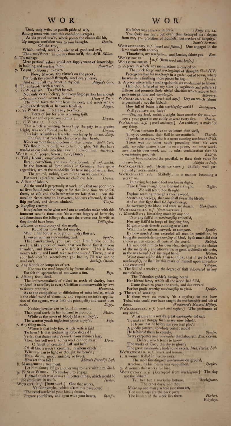 God, only wife, to punifli pride of wit, Among mens wits hath this confufion wrought; As the proud tow’r, whofe points the clouds did hit, By tongues confufion was to ruin brought. Davies. Of the tree, Which, tafted, works knowledge of good and evil, Thou may’ft not: in the day thou eat’ft, thou dy’ft. Milton. 6. To manage. Mere perfonal valour could not fupply want of knowledge in building and working (hips. Arbuthnot. 7. To put to labour ; to exert. Now, Marcus, thy virtue’s on the proof; Put forth thy utmoft ftrength, work every nerve. And call up all thy father in thy foul. Addifon's Cato. 8. To embroider with a needle. 9. To Work out. To effect by toil. Not only every fociety, but every Tingle perfon has enough to do to work out his own falvation. Decay of Piety. The mind takes the hint from the poet, and works out the reft by the ftrength of her own faculties. Addifon. 10. To Work out. To eraze ; to efface. Tears of joy for your returning fpilt, Work out and expiate our former guilt. Dryden. 11. 7oWork&/>. To raife. That which is wanting to work up the pity to a greater height, was not afforded me by the ftory. Dryden. This lake refembles a fea, when worked up by ftorms. Adaif. i he fun, that rolls his chariot o’er their heads. Works up more fire and colour in their cheeks. Addif Cato. We fhould inure ourfelves to fuch tho ghts, ’till they have worked up our fouls into filial awe and love of him. Atterbury. Work. n. f. [peojic, Saxon; ive>k, Dutch ] 1. Toil; labour; employment. Bread, corre&ion, and work for a fervant. EccJuf. xxxiii. In the bottom of fome mines in Germany there grow vegetables, which the work-foiks fay have magical virtue. Bac. The ground, unbid, gives more than we can afk; But work is pleafure, when we chufe our tafk. Dryden. 2. A ftate of labour. All the world is perpetually at work, only that our poor mor¬ tal lives fhould pafs the happier for that little time we poffefs them, or elfe end the better when we lofe them: upon this occafion riches came to be coveted, honours efteemed, friend- fhip purfued, and virtues admired. Temple. 3. Bungling attempt. It is pleafant to fee v/hztwork our adverfaries make with this innocent canon: fometimes ’tis a mere forgery of hereticks, and fometimes the bifhops that met there were not fo wife as they fhould have been. Stillingfeet. 4. Flowers or embroidery of the needle. Round her work fhe did empale. With a fair border wrought of fundry flowers, Inwoven with an ivy-winding trail. Spenfer. That handkerchief, you gave me: I muft take out the work : a likely piece of work, that you fhould find it in your chamber, and know not who left it there. This is fome minx’s token, and I muft take out the work ? There, give it your hobbyhorfe: wherefoever you had it, I’ll take out no work on’t. Shakefp, Othello. 5. Any fabrick or compages of art. Nor was the work impair’d by ftorms alone, But felt th’ approaches of too warm a fun. Pope. Action ; feat; deed. The inftrumentalnefs of riches to works of charity, have rendered it neceffary in every Chriftian commonwealth by laws to fecure propriety. Hammond. As to the compofttion or diffolution of mixt bodies, which is the chief work of elements, and requires an intire applica¬ tion of the agents, water hath the principality and excefs over earth. Digby. Nothing lovelier can be found in woman, Than good works in her hufband to promote. Milton. While as the works of bloody Mars employ’d. The wanton youth inglorious peace enjoy’d. Pope. 7. Any thing made. Where is that holy fire, which verfe is faid To have ? Is that enchanting force decay’d ? Verfe, that draws nature’s works from nature’s law, Thee, her beft work, to her ivork cannot draw. Donne. O faireft of creation! laft and beft Of all God’s works ! creature, in whom excels Whatever can to fight or thought be form’d ; Holy, divine, good, amiable, or fweet, How art thou loft ! Milton's Paradife Lojl. 8. Management; treatment. Let him alone; I’ll go another way to work with him. Shak. 9. To fet on Work. To employ ; to engage. It fetteth thofe wits on work in better things, which would be elfe employed in worfe. Hooker. Wo'rker n.J. [from work.] One that works. Ye fair nymphs, which ofientimes have loved The cruel worker of your kindly fmarts. Prepare yourfelves, and open wide your hearts. Spenfer. His father was a worker in brafs. 1 Kings vii. 14. You fpoke me fair; but even then betrayed me: depart from me, you profeflors of holinefs, but workers of iniquity. South's Sermons. Wo'rkfellow. n. f [work andfellow.J One engaged in the fame work with another. 1 imotheus, my workfcllow, and Lucius, falute you. Rom. Wo'RKHOUSE. J r rr , . , t Wo'rkinghouse. i ■* f°m work and houfe.] 1. A place in which any manufacture is carried on. The quick forge and workinghoufe of thought. Shak.H.V. Protogenes had his workhoufe in a garden out of town, where he was daily finilhing thofe pieces he begun. Dryden. 2. A place where idlers and vagabonds are condemned to labour. Haft thou fuffered at any time by vagabonds and pilferers ? Efteem and promote thofe ufeful charities which remove fuch pefts into prifons and workhoufes. Atterbury. Wo'rkingdav. n.f [work and day.] Day on which labour is permitted; not the fabbath How full of briars is this workingday world ? Shakefpeare. Will you have me, lady ? -No, my lord, unlefs I might have another for working- days ; your grace is too coftly to wear every day. Shakejp. Wo'rkman, n.f. [work man.] An artificer; a maker of any thing. When workmen ftrive to do better than well, They do confound their (kill in covetoufnefs. Shakefp. If prudence works, who is a more cunning workman f Wifd. There was no other caufe preceding than his own will, no other matter than his own power, no other work¬ man than his own word, and no other confideration than his own infinite goodnefs. Ralei h. 1 hey have inferibed the pedeftal, to (hew their value for the workman. Addifon cn Italy. Wo'rkmanly. adj. [from workman, j Skilful; well per¬ formed ; workmanlike. Wo'rkmanly. adv. Skilfully; in a manner becoming a workman. In having but fortie foot zvorkmanly dight, Take faffron enough for a lord and a knight. Tujfer. We will fetch thee ftraight Daphne roaming through a thorny wood. Scratching her legs, that one fhall fwear fhe bleeds. And at that fight fhall fad Apollo weep, So workmanly the blood and tears are drawn. Shakefpeare. Wo'rkmanship. n.f. [from workman.] 1. Manufacture; fomething made by anyone. Nor any ikill’d in zvorkmanjhip embofs’d, Nor any (kill'd in loops of fing’ring fine. Might in their diverfe cunning ever dare With this fo curious network to compare. Spenfer. By how much Adam exceeded all men in perfection, by being the immediate workmanjhip of God, by fo much did that chofen garden exceed all parts of the world. Raleigh. He moulded him to his own idea, delighting in the choice of the materials; and afterwards, as great architects ufe to do, in the zv.rkmanfloip of his regal hand. Wotton. What more reafonable than to think, that if we be God’s workmanjhip^ he fhall fet this mark of himfelf upon all reafon¬ able creatures ? TiliotJ'on. 2. The fkill of a worker; the degree of fkill difeovered in any manufacture. The Tritonian goddefs having heard Her blazed fame, which all the world had fill’d, Came down to prove the truth, and due reward For her praife-worthy workmanjhip to yield. Spenfer. 3. The art of working. If there were no metals, ’tis a myftery to me how Tubal-cain could ever have taught tho workmanjhip and ufe of them. Woodward's Natural Hijlory. Wo'rkmaster. n.f [work and majler.] The performer of any work. What time this world’s great workmajler did caft To make all things, fuch as we now behold. It feems that he before his eyes had plac’d A goodly pattern, to whofe perfeCt mould He fafhion’d them fo comely. Spenfer. Every carpenter and workmajler that laboureth. Eccl. xxxviii. Defire, which tends to know The works of God, thereby to glorify The great workmajler, leads to no excefs. Milt. Par ad. Lojl; Workwoman. n.J. [work and woman.] 1. A woman (killed in needle-work. The moll fine-fingred workwoman on ground, Arachne, by his means was vanquilhed. Spenfer. 2. A woman that works for hire. Wo'rkyday. n.f. [Corrupted from workingday.] The day not the fabbath. Tell her but a workyday fortune. Srakefpeare. The other days, and thou Make up one man ; whole face thou art. The workydays are the back part; T he burden of the week lies there. Herbert. Holydays.