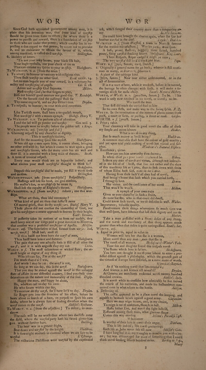 Since God hath appointed government among men, it is plain that his intention was, that fome kind of worjhip ihould be given from fome to others ; for where there is a power to punifh and reward, there is a foundation of wojhip in thofe who are under that power ; which worjhip lies in ex- preffing a due regard to that power, by a care not to provoke it, and an endeavour to obtain the favour of it, which, among mankind, is called civil worjhip. Stillingfleet. 6. Idolatry of lovers. ’ I is not your inky brows, your black filk hair, Your bugle eyeballs, nor your cheek of ere m 1 hat can entame my fpirits to your w rjhip. Shakefpeare. To Worship, v. a. [from the noun. ] 1. Xo adore; to honour or venerate with religious rites. Thou (halt worjhip no other God. Exod. xxxiv. 14. Let no man beguile you of your reward, in a voluntary hu¬ mility and worjhipping of angels. Col. ii. 18. Adore and worjhip God Supreme. 'Milton. Firft worjhip God ; he that forgets to pray. Bids not himfelf good-morrow nor good-day. T. Randolph. On the fmooth rind the paflenger fhall fee Thy name engrav’d, and wo Jhip Helen’s tree. Dryden. 2. To refpedt; to honour; to treat with civil reverence. Our grave. Like Turkifh mute, fhall have a tonguelefs mouth. Not worfhipp'd with a waxen epitaph. Shakejp. Henry V. To Wo' rship. v. n. To perform afls of adoration. I and the lad will go yonder and worjhip Gen. xxii. 5. The people went to worjhip before the golden calf. 1 Kings. Wo'rshipful. adj. [worjhip and full] 1. Claiming refpedi by any character or dignity. This is worjhipful fociety, And fits the mounting fpirit like myfelf. Shakefpeare. When old age comes upon him, it comes alone, bringing no other evil with it; but when it comes to wait upon a great and worjhipful finner, who for many years has ate well and done ill, it is attended with a long train of rheums. South. 2. A term of ironical refpedl. Every man would think me an hypocrite indeed ; and what excites your moft worjhipful thought to think fo ? Shakefpeare. Sttppofe this worjhipful idol be made, yet ftill it wants fenfe and motion. Stillingfeet. Wo'rshipfully-. adv. [from zuorjhipful.] Refpe£tfully. Haftings will lofe his head, ere give confent, His mailer’s fon, as wirjbipfully he terms it. Shall lofe the royalty of England’s throne. Shakefpeare. Wo'rshipper. n.f [from worjhip.'] Adorer; one that wor- fhips. What art thou, thou idol ceremony ? What kind of god art thou that fuffer’ll more Of mortal griefs, than do thy worJhi;pers. Shakef. Henry V. Thofe places did not confine the immenfity of God, nor give his worjhippers a nearer approach to heaven by their height. South's Sermons. If pofterity takes its notions of us from our medals, they mull fancy onq of our kings paid a great devotion to Minerva, that another was a profeffed worjhipper of Apollo. Adiifcn. Worst, adj. The fuperlative of bad, formed from worfe : badt worfe, worjl.] Moft bad; moft ill. If thou hadft not been born the worf of men, Thou hadft been knave and flatterer. Shakefpeare. The pain that any one adually feels is ftill of all other the wo'Jl; and it is with anguilh they cry out. Locke. Worst, n f. The moft calamitous or wicked ftate; the ut- moft height or degree of any thing ill. Who is’t can fay, I’m at the worjl? I’m worfe than e’er I was, And worfe I may be yet: the worf is not, So long as we can fay, this is the worjl. Shakefpeare. That you may be armed againft the worf in this unhappy ftate of affairs in our diftreffed country, 1 fend you thefe con- fkJerations on the nature and immortality of the foul. Digby. Happy the man, and happy he alone, He, who’can call to-day his own: He who fecure within can fay, To morrow do thy wofy for I have liv’d to day. Dryden. Sir Roger gets into the frontiers of his eftate, before he beats about in fearch of a hare, on purpofe to fpare his own fields, where he is always fure of finding diverfion when the worjl comes to the worf. Addifoh s Spectator. To Worst, v. a. [from the adje&ive.] To defeat; to over¬ throw. The cafe will be no worfe than where two duellifts enter the field, where the worjl ed party hath his (word given - him gain without further hurt. Suckling. The bear was in a greater fright, Beat down and wo fed by the knight. Hudibras. It is downright madnefs to contend where we are fure to be werfed. L'Efrange. The vi&orious Fhiliftines were worfed by the captivated ark, which foraged their country more than a conquering ar*- my. So .tvs Sermons. She could have brought the chariot again, when fhe faw her brother worjled in the duel. Dryde ’ Ded l. s. Wo'rsted n. f. [from Worfed, a town in Norfolk famous for the woolen manufacture, j Woolen yarn; Wool fpun. A bafe, proud, (hallow, beggarly three fuited, hundred pound, filthy worfed-^. ocking knave. Shakefpeare , King Lear. There Ridpath, Roper cudgel d might ye view; The very worjl,d ftill look’d black and blue. Pope. Wort, n.f [pijvc, Saxon; wortt Dutch.] 1. Originally a general name for an herb; whence it ftill conti¬ nues in many, as liverwort^ fpleenwort. 2. A plant of the cabbage kind. 3. [pyjvc, S^xon.J New beer either unfermented, or in the a<5t of fermentation. If in tt.e wort of beer, while it worketh, before it be tunned, the burrage be often changed with frefh, it will make a fo- vereign drink for mela choly. Paeon’s Natural Hiflory. Worth, or Wurth, v. n. [peojfSan, Saxon.] To be. T his word is only now retained in wo worthy or wurth; wo be. Wo worth the man That firft did teach the cur fed lleel to bite In his own flefh, and make way to the living fp’rit. F. f. Wor th. In the termination of the names of places comes from pojvb, a court or farm, or pojrSig, a ftreet or road. Gibfon. WORTH, n.f. [peoj-rS, Saxon.] I. Price; value. Your clemency will take in good worth the offer of thefe my fimple and mean labours Hooker. What is wo> th in any thing. But fo much money as ’twill bring ? Hudibras. A common marcaiite fhall have the colour of gold exactly ; and yet upon trial yield nothing of worth but vitriol and ful- phur. Woodward's Natural Hifory. 2. Excellence ; virtue. How can you him unworthy then decree ; In whofe chief pa t your woru- -apianted be. Sidney. Is there any man of worth and virtue, although not inftruct- ed in the fchool of hrift, that hau nut rather end the days of this tranfitory life as Cyrus, than to link down with them of whom Elihu hath Paid, memento mo> i.ntur. Hooker. Having from thefe fuck’d all they had of worth, And brought home that faith which you carried forth, I throughly love. Donne. Her virtue, and the confcience of her worth That wou’d be woo’d. Milton, A nymph of your own train Gives us your charadler in fuch a drain, As none but fhe, who in that court did dwell, Could know fuch worth, or wo> th deferibe fo well. Waller. 3. Importance; valuable quality. Peradventure thole things whereupon fo much time was then well fpent, have fithence that loft their dignity and wo: th. Hooker. Take a man poffeffed with a ftrong defire of any thing, and the worth and excellency of that thing appears much greater than when that defire is quite extinguifhed. South's Ser. Worth, adj. 1. Equal in price to, equal in value to. Women will love her that fhe is a woman, More worth than any man : .men that fhe is The rareft of all women. Shakef eare’s Winter’s Taid Your Ion and daughter found this trefpafs worth The fhame which here it fuffers. Shakefpeare. You have not thought it worth your labour to enter a pro- feffed diffent againft a philofophy, which the greateft part of the virtuofi of Europe have deferted, as a mere maze of words. G anvii.es Seeptick. As if ’tis nothing worth that lies conceal’d ; And fcience is not fcience till reveal’d? Dryden. At Geneva are merchants reckoned worth twenty hundred thoufand crowns. Addifohs Italy. It is worth while to confider how admirably he has turned the courfe of his narration, and made his hufbandman con¬ cerned even in what relates to the battle. Addijon. 2. Deferving of. The caftle appeared to be a place worth the keeping and capable to be made fecure againft a good army. Clarendon. Here we may reign fecure, and, in my choice, To reign is worth ambition, though in hell. Milton. Hafte hither Eve, and worth thy fight behold, Eaftward among thofe trees, what glorious fhape Comes this way moving. ' Mi.ton's Paradife Loft. W hatfoever Is worthy of their love is worth their an <gor. Denham. This is life indeed ; life north preferring; Such life as Juba never felt till now Addifohs Cato. I have long had it in my thoughts to trouble you with a let¬ ter ; but was difeouraged for want of fomething that I could think worth fending fifteen hundred miles. Berkley to Pep.<• Many 3