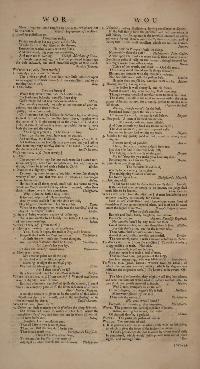 Many things arc worth enquiry to one man, which are not To to another. Wattss Improvement of the Mind. 3. Equal in poffeffions to. Dan g'rous rocks, Which touching but my gentle vclld's fide, Would fcatter all the fpices on the ftream, Enrobe the roaring waters with my filks ; And in a word, but even now worth this, And now wo’th nothing. Shakcfp Merchant of Venice. Although worth nothing, he (hall be proffered in marriage the beft endowed, and moll beautiful virgin of their ifland. Sandys’s four my. Worthily, adv. [from worthy.] 1. Suitably; not below the rate of. The divine original of our fouls hath little influence upon us to engage us to walk worthily of our extradion, and to do nothing that is bafe. Ray. 2. Defervedly. They are betray’d While they pervert pure nature’s healthful rules To loathfome ficknefs, worthily, fince they God’s image did not reverence in themfelves. Milton. You worthily fucceed, not only to the honours of your an- ceffors, but alfo to their virtues. Dryden. 3. Juftly ; not without caufe. Chriftian men having, befldes the common light of all men, fo great help of heavenly diredion from above, together with the lamps of fo bright examples as the church of God doth yield, it cannot but worthily feem reproachful for us to leave both the one and the ether. Hooker. T he king is prefent; if’t be known to him That I gainfay my deed, how may he wound, And worthily, my falfhood. Shakefp. Henry VIII. A Chriftian cannot lawfully hate any one ; and yet I affirm that fome may very worthily deferve to be hated ; and of all, the deceiver deferves it moft. South’s Sermons. Worthiness, n. f. [from worthy.] 1. Defert. The prayers which our Saviour made were for bis own wor- thinefs accepted,, ours God accepteth not, but with this con¬ dition, if they be joined with a belief in Chrift. Hooker. 2. Excellence; dignity; virtue. Determining never to marry but him, whom fhe thought worthy of her; and that was one in whom all worthinejfes were harboured. Sidney. He that is at all times good, mull hold his virtue to you, whofe worthinefs would ftir it up where it wanted, rather than flack it where there is fuch abundance. Shakefpeare. Who is fure he hath a foul, unlefs It fee and judge, and follow worthinefs, And by deeds praife it? he who doth not this, May lodge an inmate foul, but ’tis not his. Donne. What fet my thoughts on work was the worthinefs and cu- riofity of the fubjedt in itfelf. Holder. 3. State of being worthy; quality of deferving. She is not worthy to be loved, that hath not fome feeling cf her own worthinefs. Sidney. Wo'rthless, adj. [from worth] 1. Having no virtues, dignity, or excellence. You, his falfe hopes, the truft of England's honour. Keep off aloof with worthlefs emulation. Shakefpeare. A little lime will melt her frozen thoughts, And worthlefs Valentine (hall be forgot. Shakefpeare. On Laura’s lap you lay, Chiding the worthlefs crowd away. Rofcommon. 2. Having no value. My anxious pains we all the day, In fearch of what we like, employ : Scorning at night the worthlefs prey, We find the labour gave the joy. Prior. Ami then doom’d to fall By a boy’s hand? and for a worthlefs woman ? Addifon. Wo'rthl essness. n. f. [from worthlefs.] Want of excellence; want of dignity ; want of value. But that mine own worthlefft.efs fpoils the conceit, I could think our company parallel to the feven wife men of Greece. More’s Divine Dialogues. A notable account is given us by the apoftle of this windy infignificant charity of the will, and of the worthlejfnefs of it, not enlivened by dee s. South’s Sermons. Wo'it thy. adj. [from worth.] I. Deferving ; fuch as merits : with ^before the thing deferved. She determined never to marry any but him, whom fhe thought worthy o/'her, and that was one in whom all worthi- neffes were harboured. Sidney. Further, 1 will not flatter you. That all I fee in you is worthy love. Than this; that nothing do I fee in you That fliould merit hate. Shakefpeare s King John. Thou art wrthy of the fway, To whom the heav’ns in thy nativity Adjudg’d an olive branch and laurel crown. Shakefpcare. 2. Valuable; noble; illuftrious; having excellence or dignity. If the beft things have the perfedfeft and beft operations, it will follow, that feeing man is the wortlve/l creature on earth, and every fociety of men more worthy than any man, and of fociety that is the moft excellent which we call the church. Hooker. He now on Pompey’s bafls lies along, No worthier than the duft ? Shakejpeare’s Julius Cmfar. A war upon the T urks is more worthy than upon any other Gentiles in point of religion and honour ; though hope of fuc- cefs might invite fome other choice. Bacon. Tnink of her worth, and think that God did mean, This worthy mind fliould worthy things embrace : Blot not her beauties with thy thoughts unclean Nor her difiionour with thy paffion bafe. Davies. Happier thou may’ft be, worthier canft not be. Milton. 3. Having worth ; having virtue. The dodtor is well money’d, and his friends Potent at court; he, none but he, fhall have her; Though twenty thoufand worthier come to crave ner. Shak. The matter I handle is the moft important within the whole extent of human nature, for a ivorthy perfon to employ him- felf about. Digby on the Soul. We fee, though order'd for the beft. Permitted laurels grace the lawlefs brow, Th’ unworthy rais d, the worthy eaft below. Dryden. 4. Not good. A term of ironical celebration. My worthy wife our arms miflaid. And from beneath my head my fword convey’d; The door unlatch’d; and with repeated calls Invites her former lord within my walls. Dryden. 5. Suitable for any quality good or bad ; equal in value; equal in dignity. Flowers worthy of paradife. Mil an. Thou, Drances, art below a death from me: Let that vile foul in that vile body reft. The lodging is well worthy of the gueft. Dryden. My fuff’rings for you make your heart my due ; Be ivorthy me, as I am worthy you. Dryden. 6. Suitable to any thing bad. The mercilefs Macdonald, Worthy to be a rebel; for to that The multiplying villanies of nature Do fwarm upon him. Shakefpeare’s Macbeth. 7. Deferving of ill. What has he done to Rome that’s ivorthy death. Shakefp. If the wicked man be worthy to be beaten, the judge fhall caufe him to be beaten. Deut. xxv. 2. Wo'rthy. n. f. [from the adjedtive.] A man laudable for any eminent quality, particularly for valour. Such as are conftellated unto knowledge come fhort of themfelves if they go not beyond others, and muft not fit down under the degree of worthies. Brown’s Vulgar Err ours. What do thefe worthies But rob and fpoil, burn. Daughter, and enflave Peaceable nations. Mi'ton’s Paradife Regained. No worthies form’d by any mufe but thine Could purchafe robes, to make themfelves fo fine. Waller. For this day’s pdm, and for thy former adfs, Thou Arthur haft acquir’d a future fame. And of three Chriftian worthies art the firft. Dryden. The next ivorthy came in with a retinue of hiftorians. Tatlcr. To Wo rthy, v. a. [from the adjedtive.] To render worthy ; to aggrandife; to exalt. Not ufed. He conjunct, trip’d me behind ; And put upon him fuch a deal of man. That worthied him; got praifes of the king. For him attempting, who was felf-fubdu’d. Shakefpeare. To Wot. v.n. [prean, Saxon; whence weet, to know ; of which the preterite was wot, knew; which by degrees was miftaken for the prefent tenfe.J To know ; to be aware. Ob- folete. The falve of reformation they mightily call for, but where, and what the fores are which need it, as they wot full little, fo they think not greatly material to fearch. . Hcker. Well I wot, compar’d to all the reft Of each degree, that beggar’s life is beft. Hubberd. More water glideth by the mill Than wots the miller of. Shakefpeare. Wot you, what I found? Forfooth, an inventory, thus importing. Shakefpeare. Wove. The preterite and participle paffive of weave. Adam, waiting her return, had wove Of choiceft flow’rs, a garland. Milton. Wo'ven. The participle paffive of iveave. Would. The preterite of will. 1. It is generally ufed as an auxiliary verb with an infinitive, to which it gives the force of the fubjundtive mood. If God’s providence did not fo order it, cheats would daily be committed, which would juftle private men out ot their rights, and unhinge ftates.