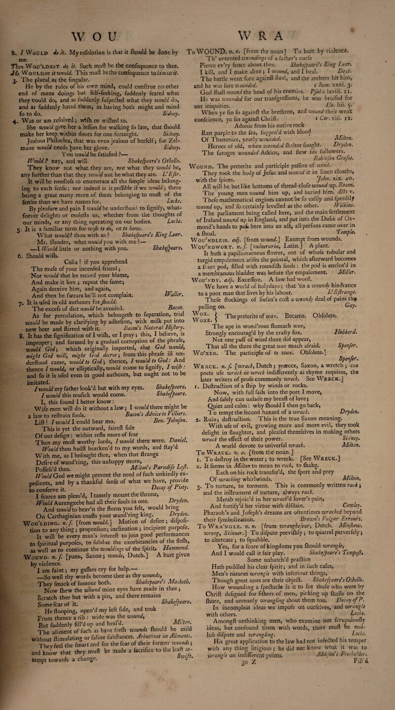 &. / Would do it. Myrefolution is that it ftiould be dorie by me. Thou Wau'LDEsT do it. Such muft be the confequence to thee. JrLt Would or it would. This muft be the confequence to him ox it. 3. The plural as the lingular. He by the rules of his own mind* could conftrue no other end of mens doings but felf-feeking, fuddenly feared what they Could do* and as fuddenly fufpeifted what they would do, and Us fuddenly hated them, as having both might and mind fo to do. Sidney. 4. Was or am refolved; w^lh or wilbed to. She would give her a lefton for walking fo late, that Ihould make her keep within doors for one fortnight. Sidney. Jealous Philoclea, that was even jealous of herfelf; for Zel- mane would needs have her glove. Sidney. Y ou would be fatisfied ?— IVmid f nay, and will. Shakefpeare’ s Othello. They know not what they are, nor what they would be, any further than that they would not be what they are. L’Eftr. It will be needlefs to enumerate all the ftmple ideas belong¬ ing to each fenfe: nor indeed is it poflible if we would; there being a great many more of them belonging to moft of the fenfes than we have names for. Locke. By pleafure and pain I would be underflood to fignify, what- foever delights or molefts us, whether from the thoughts of our minds, or any thing operating on our bodies. Locke. 5. It is a familiar term for wijh to do, or to have. What wouldd thou with us ? Shakefpeare’s King Lear. Mr. Slender, what would you with me?— —I Would little or nothing with you. Shakefpeare. 6. Should wilh. Celia ! if you apprehend The mufe of your incenfed friend ; Nor would that he record your blame, And make it live ; repeat the fame; Again deceive him, and again, And then he fwears he’ll not complain; Waller. 7. It is ufed in old authours for Jhould. The excels of diet would be avoided. Bacon. As for percolation, which belongeth to feparation, trial would be made by clarifying by adhefion, with milk put into new beer and ftirred with it. Bacon s Natural Hijlory. 8. It has the fignification of I wifh, or I pray ; this, I believe, is improper; and formed by a gradual corruption of the phrafe, would God; which originally imported, that God would, might God will, might God decree-, from this phrafe ill un- derftood came, would to God; thence, I would to God. And thence 1 would, or elliptically, would come to fignify, Iwijh: and fo it is ufed even in good authours, but ought not to be imitated. 1 would my father look’d but with my eyes. Shakefpeare. I would this mufick would come. Shakefpeare. I, this found I better know: Wife men will do it without a law; I would there might be a law to reftrain fools. Bacon s Advice to Villiers. Lift ! I would I could hear mo. Ben. Johnfon. This is yet the outward, faireft fide Of our defign: within refts more of fear Than my moft worthy lords, I would there were. Daniel. Would thou hadft hearken’d to my words, and ftay’d With me, as I befought thee, when that ftrange Defire of wand’ring, this unhappy morn, Poffefs’d thee. Milton's Paradtfe Lofl. Would God we might prevent the need of fuch unkindly ex- nedients, and by a thankful fenfe of what we have, provide to conferve it. , Decay rf Pcety. I fcarce am pleas’d, I tamely mount the throne, Would Aurengzebe had all their fouls in one. Dry den. And would to heav’n the ftorm you felt, would bring On Carthaginian coafts your wand’ring king. Dryden. WOULDING. n.f [from would.] Motion of defire ; difpon- tion to anything; propenfion; inclination ; incipient purpofe. It will be every man’s intereft to join good performances to fpiritual purpofes, to fubdue the exorbitancies of the flefh, as well as to continue the wouldings of the fpirit* Hammond. Wound, n.f. [punt>, Saxon; wonde, Dutch.] A hurt given by violence. I am faint; my gafhes cry for help.— _So well thy words become thee as thy wounds, They fmack of honour both. Shakepeares Macbeth. Now Ihew the wound mine eyes have made in thee ; Scratch thee but with a pin, and there remains Some fear of it. „, J , Shatefpeare. He (looping, open’d my left fide, and took From thence a rib : wide was the wound. But fuddenly fill’d up and heal’d. Mi,ton The aliment of fuch as have frefh wounds mould be mud Without ftimulating or faline fubftances. Arbuthnot on Aliments. Thev feel the (mart and fee the fear of their former wounds; and know that they muft be made a iacrifice to the lead at¬ tempt towards a change. W1J * To WOUND, v.a. [from the nounj To hurt by violent. Th’ untented vjoundings of a father’s curfe Pierce ev’ry fence about thee. Shakefpeare's King J.ean I kill, and I make alive; I wound, and I heal. Deut. The battle went fore againft Saul, and the archers hit him, and he was fore viounded. 1 Sam. xxxi. 3. God {hall wound the head of his enemies. Pfaln Ixviii. 21. He was wounded for our tranfgreffions, he was bruifed for our iniquities. Ifa. liu. 5. When ye fin fo againft the brethren, and wound their weak confcience, ye fin againft Chrift. 1 Cor. viii. 12. Adonis from his native rock Ran purple to the fea, fuppos’d with blood Of Thammuz, yearly wounded. Milton. Heroes of old, when wounded fhelter fought. Dryden, The favages wounded Atkins, and flew his followers. Robinfon Crufoe. Wound. The preterite and participle pafiive of wind. They took the body of Jefus and wound it in linen cloaths, with the fpices. John. xix. 40. All will be but like bottoms of thread clofe wound up. Bacon. The young men wound him up, and buried him. Adds v. Thefe mathematical engines cannot be fo eafily and fpeedil^ wound up, and fo certainly levelled as the other. IPilkins. The parliament being called here, and the main fettlement of Ireland wound up in England, and put into the Duke of Or¬ mond’s hands to pafc here into an a£t, all perfons came over in. a flioal. Templei Woi/ndless. adj. [from wound.'} Exempt from wounds. Wou'ndwort. n.f. [yulneraria, Latin.] A plant. It hath a papilionaceous flower, out of whofe tubular and turgid empalement arifes the pointal, which afterward becomes a {; ort pod, filled with roundifh feeds : the pod is enclos’d in a membranous bladder was before the empalement. Miller. Wou'ndy. adj. Exceflive. A low bad word. We have a world of holydays; that ’tis a woundy hindrance to a poor man that lives by his labour. L’ Eftrange. Thefe {lockings of Sufan’s coft a woundy deal of pains th^ pulling on. Gay. Woxe \ The preterite of wax. Became. Obfolete. The ape in wond’rous ftomacb wox. Strongly encourag’d by the crafty fox. Hubbefd. Not one puff of wind there did appear, That all the three the great wox much afraid. Spenfer. Wo'xen. The participle of to wax. Obfolete.] Spenfer. Wrack, n.f. [wrack, Dutch ; ppaecce, Saxon, a wretch ; me poets ufe wrack or wreck indifferently as rhyme requires, the later writers of profe commonly wreck-. See Wreck.] 1. Deftrucftion of a {hip by Windsor rocks* Now, with full fails into the port I move, And fafely can unlade my breaft of love; Quiet and calm: why {hould I then go back* To tempt the fecond hazard of a wrack. Dryden. 2. Ruin; deftru&ion. This is the true Saxon meaning. With ufe of evil, growing more and more evil, they took delight in {laughter, and pleafed themfelves in making others wrack the effedl of their power. Sidney* A world devote to univerfal zurack. Milton. To Wrack, v. a. [from the noun.] 1. To deftroy in the water; to wreck. [See Wreck.] 2. It feems in Milton to mean to rock, to {hake. Each on his rock transfix’d, the fport and prey Of wracking whirlwinds. Milton. 3. To torture, to torment. This is commonly written rack; and the in'ftrument of torture, always rack. Merab rejoic’d in her wrack’d lover’s pain, And fortify’d her virtue with difdain. Cowley. Pharaoh*s and Jofeph’s dreams are oftentimes wracked beyond their fymbolization. Brown's Vulgar Lrrours. To Wra'ngle. v.n. [from wranghejeur, Dutch. Minfhew. wrong, Skinner.\ To difpute peeviftfty ; to quarrel perverfely ; to altercate ; to fquabble. Yes, for a fcore of kingdoms you fhould wrangle. And I would call it fair play. Shakefpeare's Tempejl% Some unhatch’d pra&ice Hath puddled his clear fpirit; and in fuch cafes, Men’s natures wrangle with inferiour things. Though great ones are their obje£t. Shakefpeare’s Othello. How wounding a fpedlacle is it to fee thofe who were by Chrift defigned for fifhers of men, picking up {hells on the fhore, and unmanly wrangling about them too. Decay of P. In incompleat ideas we impofe on ourleives, and wrangle with others. Locke. Amongft unthinking men, who examine not fcrupuloufly ideas, but confound them with words, there muft be end- lefs difpute and wrangling. _ Locke. His great application to the law had not infedled his temper with any thing litigious; he did not know what it was to wrangle on indifferent points. Addijon’ s Freeholder. 30 Z Fill'd.