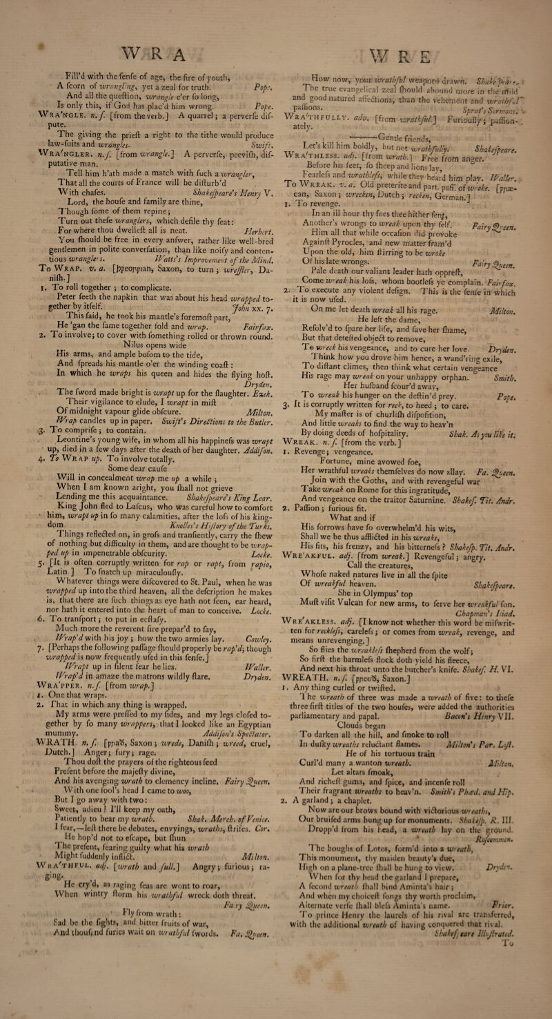 Fill’d with the fenfe of age, the fire of youth, A fcorn of wrangling, yet a zeal for truth. Pop:’. And all the queftion, wrangle e’er fo long, Is only this, if God has plac’d him wrong. Pope. Wra'ngle. n. f. [from the verb.] A quarrel; a perverfe dif- pute. The giving the prieft a right to the tithe would produce law-fuits and wrangles■ Swift. Wrangler, n.f [from wrangle.'] A perverfe, peevifh, dif- putative man. Tell him h’ath made a match with fuch a wrangler. That all the courts of France will be difturb’d With chafes. Shakefpeare's Henry V. Lord, thehoufe and family are thine, Though fome of them repine; Turn out thefe wranglers, which defile thy feat: For where thou dwelleft all is neat. Herbert. You fhould be free in every anfwer, rather like well-bred gentlemen in polite converfation, than like noify and conten¬ tious wrangle’s. IP atts's Improvement of the Mind. To Wrap. v. a. [jjpeoppian, Saxon, to turn; wreffler, Da- nifh.] 1. To roll together ; to complicate. Peter feeth the napkin that was about his head wrapped to¬ gether by itfelf. J0hn xx< 7. This faid, he took his mantle’s foremoft part, He ’gan the fame together fold and wrap. Fairfax. 2. To involve; to cover with lomething rolled or thrown round. Nilus opens wide His arms, and ample bofom to the tide, And fpreads his mantle o’er the winding coaft : In which he wraps his queen and hides the flying hoft. Dryden. The fword made bright is wrapt up for the flaughter. Ezek. Their vigilance to elude, I wrapt in mift Of midnight vapour glide obfeure. Milton. Wrap candles up in paper. Swift's Directions to the Butler. 3. To comprife ; to contain. Leontine’s young wite, in whom all his happinefs was wrapt up, died in a few days after the death of her daughter. Addifon. 4. Ti Wrap ap. To involve totally. Some dear caufe Will in concealment wrap me up a while ; When I am known aright, you fhall not grieve Lending me this acquaintance. Shakefpeare's King Lear. _ K*ng J°hn fled to Lafcus, who was careful how to comfort him, wrapt up in fo many calamities, after the lofs of his kino-- d°m Knolle s’s Hi/lory of the Turks. Things reflected on, in grofs and tranfiently, carry the fhew of nothing but difficulty in them, and are thought to be wrap¬ ped up in impenetrable obfeurity. Locke. 5. [It is often corruptly written for rap or rapt, from rapio, Latin ] Tofnatchup miraculouflv. Whatever things were difeovered to St. Paul, when lie was wrapped up into the third heaven, all the defeription he makes is, that there are fuch things as eye hath not feen, ear heard, nor hath it entered into the heart of man to conceive. Locke. 6. To tranfport; to put in eeftafy. Much more the reverent fire prepar’d to fay. Wrap'd with his joy ; how the two armies lay. Cowley. 7. [Perhaps the following paflage fhould properly be rap'd; though ittrapped is now frequently ufed in this fenfe.] Wrapt up in filent fear he lies. Waller. JVrap'd in amaze the matrons wildly flare. Dryden. Wra'pper, n.f [from wrap.] 1. One that wraps. 2. That in which any thing is wrapped. My arms were prefled to myfldes, and my legs clofed to¬ gether by fo many wrappers, that I looked like an Egyptian mummy. Addifon s Spectator. WRATH, n.f. [ppa’S, Saxon ; wrede, Danifh ; wreecl, cruel, Dutch.J Anger; fury; rage. Thou doft the prayers of the righteous feed Prefent before the majefty divine. And his avenging wrath to clemency incline. Fairy Queen. W ith one fool’s head I came to woo. But I go away with two: Sweet, adieu 1 I’ll keep my oath, Patiently to bear my wrath. Shak. Merch. of Venice. I fear,—left there be debates, envyings, wraths, ftrifes. Cor. He hop’d not to efcape, but fhun The prefent, fearing guilty what his wrath Might fuddenly infli£t. Milton. Wra'thful. adj. [wrath and fulll] Angry; furious; ra- ging- ,, He cry d, as raging feas are wont to roar. When wintry ftorm his wrathful wreck doth threat. Fa ry Queen. Fly from wrath: Sad be the fights, and bitter fruits of war, /nd thouf, nd furies wait on wrathful fwords. Fa. Sheen. How now, your wrathful weapons drawn. Shale The true evangelical zeal fhould abound more in the rffild’ and good natured afte&ions, than the vehement and wrathf l Pa jons’ Sprat's Sermons.' Wrathmji.lv. adv. [from wrathful.] Furioufly; paflion- ' ~ Gentle friends. Let s kill him boldly, but not wrathfully. Shakefpeare. WRA thless. ad), [from wrath.] Free from anger. Before his feet, fo fheep and lions lay, Fearlefs and wrathlefs, while they heard him plav. Waller. To Wreak, v. a. Old preterite and part, pafli ofwroke. [pna> can, Saxon; wreckers, D utch ; recken, German.] 'Fo revenge. I. Fairy Qt: cen. In an ill hour thy foes thee hither fen;, Another’s wrongs to wreak upon thy felf. Him all that while occafion did provoke Againft Pyrocles, and new matter fram’d Upon the old, him Hirringto be wroke Of his late wrongs. fairy Queen. Pale death our valiant leader hath oppreft, Come wreak his lofs, whom bootlefs ye complain. Fairfax. 2. To execute any violent defign. This is the fenfe in which it is now ufed. On me let death wreak all his rage. Milton. He left the dame, Refolv’d to fpare her life, and fave her fhame, But that detefted objedf to remove, T© wreck his vengeance, and to cure her love. Dryden. I hink how you drove him hence, a wand’ring exile. To diftant climes, then think what certain vengeance His rage may wreak on your unhappy orphan. Smith. ' Her hufband fcour’d away. To wreak his hunger on the deftin’d prey. Pope. 3. It is corruptly written for reck, to heed ; to care. My mafter is of churlifh difpofition, And little wreaks to find the way to heav’n By doing deeds of hofpitality. Shak. As you like it. Wreak, n. f [from the verb.] 1. Revenge; vengeance. Fortune, mine avowed foe, Her wrathful wreaks themfelves do now allay. Fa. Queen. Join with the Goths, and with revengeful war Tak0 wreak on Rome for this ingratitude. And vengeance on the traitor Saturnine. Shakef. Tit. Andr. 2. Paffion; furious fit. What and if His forrows have fo overwhelm’d his wits, Shall we be thus affli&ed in his wreaks. His fits, his frenzy, and his bitternefs ? Shakefp. Tit. Andr. Wre'akful. adj. [from wreak.] Revengeful; angry. Call the creatures, Whofe naked natures live in all the fpite Of wreakful heaven. Shakefpeare. She in Olympus’ top Muft vifit Vulcan for new arms, to ferve her wreakful fon. Chapman’s Iliad. FVre akless. adj. [I know not whether this word be mifwrit- ten for recklefs, carelefs; or comes from wreak, revenge, and means unrevenging.] So flies the wreaklefs fhepherd from the wolf; So firft the harmlefs flock doth yield his fleece. And next his throat unto the butcher’s knife. Shakef. H. VI. WREATH, n.f. [pjieoS, Saxon.J r. Any thing curled or twifted. 1 he wreath of three was made a wreath of five: to thefe three firft titles of the two houfes, were added the authorities parliamentary and papal. Bacon's Henry VII. Clouds began To darken all the hill, and fmoke to roll In dulky wreaths relu&ant flames. Milton's Par. Lfl. He of his tortuous train Curl’d many a wanton wreath. Milton. Let altars fmoak. And richeft gums, and fpice, and inccnfe roll Their fragrant wreaths to heav’n. Smith's Phad. and Flip. 2. A garland ; a chaplet. Now are our brows bound with vi&orious wreaths, Our bruifed arms hung up for monuments. Shakefp. R. III. Dropp’d from his head, a wreath lay on the ground. Rofcommon. The boughs of Lotos, form’d into a wreath. This monument, thy maiden beauty’s due. High on a plane-tree fhall be hung to view. Dryden. When for thy head the garland 1 prepare, A fecond wreath fhall hind Aminta’s hair; And when mychoiceft fongs thy worth proclaim, Alternate verfe fhall blefs Aminta s name. Prior. To prince Henry the laurels of his rival are transferred, with the additional wreath of having conquered that rival. Shakef eare llhjlrated. To