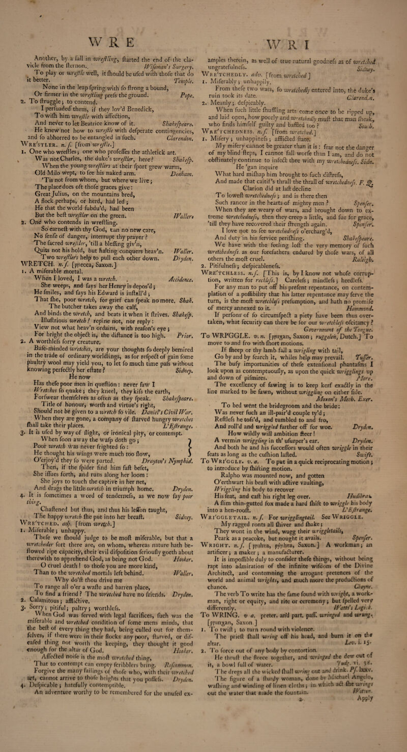 Another, by a iall in ivrejlling^ ftartcd the end of the cla¬ vicle from the {lemon., IVijeman s Surgery. 1 o play or wrejile well, itfhould be ufed with thofe that do it better. Temple. None in the leap fpring with fo ftrong a bound, Or firmer in the wrejtling prei's the ground. Pope. 2. To ftruggle; to contend. Iperluaded them, if they lov’d Benedick, To wifh him wrejile with affeCtion, And never to let Beatrice know of it. Shakefpeare\ He knew not how to wrejile with defperate contingencies, and fo abhorred to be entangled in fuch. Clarendon. Wr e'stler. n.f. [hom wrejile.] 1. One who wreftles; one who profeffes the athletick art. Was not Charles, the duke’s wrejller, here? Shakefp, When the young wrefllers at their fport grew warm. Old Milo wept, to fee his naked arm. Denham. ’Tis not from whom, but where we live; The place does oft thofe graces give: Great Julius, on the mountains bred, A flock perhaps, or herd, had led ; He that the world fubdu’d, had been But the beft wrejller on the green. Waller* 2. One who contends in wreftling. So earneft with thy God, can no new care. No fenfe of danger, interrupt thy prayer ? The facred wrejiler, ’till a blefling giv’n. Quits not his hold, but halting conquers heav’n. Waller. Two wrejllers help to pull each other down. Dry den. WRETCH, n.f [ppecca, Saxon.] 1. A miferable mortal. When I loved, I was a wretch. ' . Accidence. She weeps, and fays her Henry is depos’d; He fmiles, and fays his Edward is inftall’d ; 1 hat fhe, poor wretch, for grief can fpeak no more. Shah. The butcher takes away the calf. And binds the wretch, and beats it when it ftrives. Shakefp. Illuftrious wretch ! repine not, nor reply : View not what heav’n ordains, with reafon’s eye; For bright the objeCl is, the diftance is too high. Prior. 2. A worthlefs forry creature. Bafe-rrtinded wretches, are your thoughts fo deeply bemired in the trade of ordinary worldlings, as for refpeCt of gain fome paultry wool may yield you, to let fo much time pafs without knowing perfectly her eftate ? Sidney. He now Has thefe poor men in queftion : never faw I Wretches fo quake ; they kneel, they kifs the earth, b or!wear themfelves as often as they fpeak. Shakefpeare. Title of honour, worth and virtue’s right. Should not be given to a wretch fo vile. Daniel’s Civil War. When they are gone, a Company of ftarved hungry wretches fhall take their places. L’EJlrange. 3. It is ufed by way of flight, or irbnical pity, or contempt When foon away the wafp doth go ; Poor wretch was never frighted fo : He thought his wings were much too flow, O’erjoy’d they fo were parted. Drayton’s Nymphid. 'I hen, if the fpider find him fall befet, She iffues forth, and runs along her loom : She joys to touch the captive in her net. And drags the little wretch in triumph home. Dryden. 4. It is fometimes a word of tendernefs, as we now fay poor thing. Chaftened but thus, and thus his leflon taught, 7 he happy wretch (he put into her breaft. Sidney. WreTched. adj. [from wretch.] 1. Miferable; unhappy. Thefe we fhould judge to be moft miferable, but that a wretcheder fort there are, on whom, whereas nature hath be¬ llowed ripe capacity, their evil difpofition ferioufly goeth about therewith to apprehend God, as being not God. Hooker. O cruel death ! to thofe you are more kind. Than to the wretched mortals left behind. Waller. Why do’ft thou drive me To range all o’er a wafte and barren place, 7 o find a friend ? The wretched have no friends. Dryden. 2. Calamitous; afflictive. 3. Sorry ; pitiful; paltry; worthlefs. When God was ferved with legal facrifices, fuch was the miferable and wretched condition of fome mens minds, that the belt of every thing they had, being culled out for them¬ felves, if there were in their flocks, any poor, ftarved, or dif- eafed thing not worth the keeping, they thought it good enough for the altar of God. Hooker. AffeCted noife is the moft wretched thing, That to contempt can empty fcribblers bring. Rcfcomrnon. Forgive the many failings of thofe who, with their wretched art, cannot arrive to thofe heights that you poflefs. Dryden. 4. Defpicable ; hatefully contemptible. An adventure worthy to be remembered for the unufed ex- 1 am pies therein, as well of true natural goodnefs as of wretched ungratefulnefs. Sidney. Wretchedly, adv. [from wretchedJ 1. Miferably; unhappily, from thefe two wars, fo wretchedly entered into, the duke’s ruin took its date. Clarendm. 2. Meanly; defpicably. When fuch little {huffing arts come once to be ripped up, and laid open, how poorly and wretchedly muft that man fneak, who finds himfelf guilty and baffled too ? South. Wretchedness, n.f [from wretched.] 1. Mifery ; unhappinefs ; affii&ed ftate. My mifery cannot be greater than it is: fear not the danger of my blind fteps, I cannot fall worfe than I am, and do not obftinately continue to in fed-thee with my wretch ednefs. Sidn. He ’gan inquire What hard mifhap him brought to fuch diftrefs, And made that caitif’s thrall the thrall of wretchednefs. F. JK Clarion did at laft decline To loweft wretchednefs ; and is there then Such rancor in the hearts of mighty men ? Spenfer. When they are weary of wars, and brought down to ex¬ treme wretchednefs, then they creep a little, and fue for grace, ’till they have recovered their ftrength again. Spenjer. I love not to fee wretchednefs o’ercharg’d, And duty in his fervice perifhing. Shakefpeare. We have with the feeling loft the very memory of fuch wretchednefs. as our forefathers endured by thofe wars, of all others the moft cruel. Raleigh. 2. Pitifulnefs; defpicablenefs. WreTchless. n.f. [This is, by I know not whofe corrup¬ tion, written for recklefs.] Carelefs ; mindlefs ; heedlefs. For any man to put off his prefent repentance, on contem¬ plation of a poffibility that his latter repentance may ferve the turn, is the moft wretch}fs preemption, and hath no promife of mercy annexed to it. Hammond. If perfons- of fo circumfpeCt a piety have been thus over¬ taken, what fecurity can there be for our wretchlefs ofcitancy ? Government of the Tongue. To WRI'GGLE. v. n. [ppijan, Saxon ; ruggeleh, Dutch.] To move to and fro with Ihort motions. If Iheep or thy lamb fall a wrigling with tail. Go by and by fearch it, whiles help may prevail. Tujfer. The bufy importunities of thefe extenfional phantafms I look upon as contemptuoufly, as upon the quick ivrigglings up and down of pifmires. J'lore. The excellency of fawing is to keep kerf exadly in the line marked to be fawn, without wriggling on either fide. Moxon's Mech. Exer. To bed went the bridegroom and the bride: Was never fuch an ill-pair’d couple ty’d ; Reftlefs he tofs’d, and tumbled to and fro. And roll’d and wriggled farther off for woe. Dryden. How wildly will ambition fleer ! A vermin wriggling in th’ ufurper’s ear. Dryden. And both he and his fucceffors would often wriggle in their feats as long as the cufhion lafted. Swift. ToWri'ggle. v. a. To put in a quick reciprocating motion; to introduce by fhifting motion. Ralpho was mounted now, and gotten O’erthwart his beaft with aCtive vaulting. Wriggling his body to recover His feat, and caft his right leg over. Hudibras* A Aim thin-gutted fox made a hard ftiift to wriggle his body into a hen-rooft. L’EJirange. Wri'ggletail. k./ For wrigglingtail. See Wriggle. My ragged ronts all Ihiver and {hake; They wont in the wind, wagg their wriggletails, Peark as a peacoke, but nought it avails. Spenfer. Wright, n.f [ppihta, pyjvh-ca, Saxon.] A workman; an artificer ; a maker ; a manufacturer. It is impoffible duly to confider thefe things, without being rapt into admiration of the infinite wifdom of the Divine Architect, and contemning the arrogant pretences of the world and animal Wrights, and much more the productions of chance. Cheyne. The verb To write has the fame found with Wright, a work¬ man, right or equity, and rite or ceremony; but fpelled very differently. Watts’s Logick. To WRING, v a. preter. an'd part. paff. wringed and wrung. [ppinjan, Saxon.J 1. Totwift; to turn round with violence. 7'he prieft {hall wring oft' his head, and burn it on tbs’ 2ltar. h'tv. i. 15' 2. To force out of anybody by contortion. He thruft the fleece together, and wringed the dew out of it, a bowl full of water. TU<^‘pr\ ^* * 7'he dregs all the wicked ftiall wring out and drink. Pf. lxxv. The figure of a fturdy woman, done bv Michael Angelo, waftiing and winding of linen cloths; in which a Cl {he wrings out the water that made the fountain. Wotton. Apply