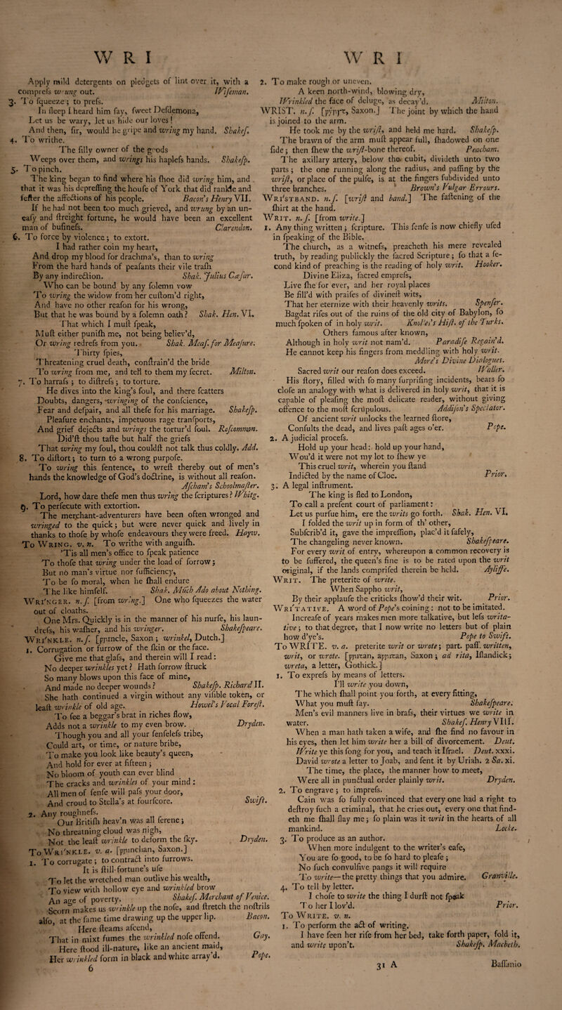 2. 2. Apply mild detergents on pledgets of lint over it, with a comprefs w ung out. IVifeman, To fqueeze ; to prefs. In deep I heard him fay, fweet Defdemona, Let us be wary, let us hide our loves! And then, fir, would he gripe and wring my hand. Shakef 4. To writhe. The filly owner of the geods Weeps over them, and wrings his haplefs hands. Shakefp. 5. To pinch. The king began to find where his (hoe did wring him, and that it was his deprefiing the houfe of York that did ranlde and fefter the affections of his people. Bacon's Henry VII. If he had not been too much grieved, and wrung by an un- eafy and ffreight fortune, he would have been an excellent man of bufinefs. Clarendon. 6. To force by violence; to extort. I had rather coin my heart, And drop my blood for drachma’s, than to wring From the hard hands of peafants their vile trafli By any indirection. Shah. Julius Cafar. Who can be bound by any folemn vow To wring the widow from her cuftom’d right, And have no other reafon for his wrong, But that he was bound by a folemn oath ? Sbak. Hen. \ I. That which I muff fpeak. Muff either punifh me, not being believ’d. Or wring redrefs from you. Shah. Meaf. for Me a jure. 'Thirty fpies. Threatening cruel death, conffrain’d the bride To wring from me, and tell to them my fecret. Milton. ~. To harrafs ; to diftrefs ; to torture. He dives into the king’s foul, and there fcatters Doubts, dangers, •wringing of the confcience, Fear and defpair, and all thefe for his marriage. Shakefp. Pleafure enchants, impetuous rage tranfports, And grief dejefts and wrings the tortur’d foul. Rofcommpn. Did’ft thou tafte but half the griefs That wring my foul, thou couldft not talk thus coldly. Add. 8. To diftort; to turn to a wrong purpofe. To wring this fentence, to wreft thereby out of men’s hands the knowledge of God’s doCIrine, is without all reafon. Afcham's Schoohna/ler. Lord, how dare thefe men thus wring the feriptures? Wbitg. §. To perfecute with extortion. The merchant-adventurers have been often wronged and wringed to the quick; but were never quick and lively in thanks to thofe by whofe endeavours they were freed. Hoyiv. To Wring, v. n. To writhe with anguifh. ’Tis all men’s office to fpeak patience To thofe that wring under the load of forrow ; But no man’s virtue nor fufficiency. To be fo moral, when he (hall endure The like himfelf. Sbak. Much Ado about Nothing. Wri'nger. n.f. [from wring.] One who fqueezes the water _ cloaths. One Mrs. Quickly is in the manner of his nurfe, his laun- drefs, his wafher, and his wringer. Shakefpeare. Wri'nkle. n.f. [pprncle, Saxon ; wrinkel, Dutch.] 1. Corrugation or furrow of the fkin or the face. Give me that glafs, and therein will I read : No deeper wrinkles yet ? Hath forrow ftruck So many blows upon this face of mine, And made no deeper wounds ? Shakefp. Richard II. She hath continued a virgin without any vifible token, 01- Raft wrinkle of old age., Howel's Vocal Forejl. To fee a beggar’s brat in riches flow, Adds not a wrinkle to my even brow. Drydcn. Though you and all your fenfelefs tribe. Could art, or time, or nature bribe, To make you look like beauty’s queen, And hold for ever at fifteen ; No bloom of youth can ever blind The cracks and wrinkles of your mind : All men of fenfe will pafs your door. And croud to Stella’s at fourfeore. Swift. 2. Any roughnefs. Our Britifh heav’n was all lerene ; No threatning cloud was nigh, Not the leak wrinkle to deform the fky. Dryden. 3. To Wri'nkle. v. a. [pjunchan, Saxon.J 1. To corrugate; to contract into furrows. It is kill-fortune’s ufe To kt the wretched man outlive his wealth, To view with hollow eye and wrinkled brow 4. An a,re of poverty. Shake/. Merchant of Venice. Scorn3makes us wrinkle up the nofe, and ftretch the noftrils alfo, at the fame time drawing up the upper lip. Here fleams afeend, That in mixt fumes the wrinkled nofe offend. Here flood ill-nature, like an ancient maid. Her wrinkled form in black and white array'd. 6 Pcpe. out of Bacon. Gay. Pope. To make rough or uneven. A keen north-wind, blowing dry, IVr ink led the face of deluge, as decay’d. Milton. WRIST, n. f. [pypyt, Saxon. J The joint by which the hand is joined to the arm. He took me by the wrijl, and held me hard. Shakefp. The brawn of the arm muff appear full, fhadowed on one fide; then fhew the wrifl-bone thereof. Peacham. The axillary artery, below the. cubit, divideth unto two parts; the one running along the radius, and paffing by the wrijl, or place of the pulfe, is at the fingers fubdivided unto three branches. Brown's Vulgar Errours. Wri'stband. n.f. [wrijl and hand.] 'I he faftening of the fhirt at the hand. Writ. n.f. [from write.] I. Anything written ; feripture. This fenfe is now chiefly ufed in fpeaking of the Bible. The church, as a witnefs, preacheth his mere revealed truth, by reading publickly the facred Scripture; fo that a fe- cond kind of preaching is the reading of holy writ. Hooker. Divine Eliza, facred emprefs, Live file for ever, and her royal places Be fill’d with praifes of divineft wits. That her eternize with their heavenly writs. Spenfer. Bagdat rifes out of the ruins of the old city of Babylon, fo much fpoken of in holy writ. Knol'es's Hift. of the Turks. Others famous after known, Although in holy writ not nam’d. Paradife Regain'd. He cannot keep his fingers from meddling with holy writ. More's Divine Dialogues. Sacred writ our reafon does exceed. Waller. His flory, filled with fo many furprifing incidents, bears fo clofe an analogy with what is delivered in holy writ, that it is capable of p’eafing the moft delicate reader, without giving offence to the moft fcrupulous. Addijon s Spectator. Of ancient writ unlocks the learned ffore, Confults the dead, and lives paft ages o’er. A judicial procefs. Hold up your head: hold up your hand, Wou’d it were not my lot to fhew ye This cruel writ, wherein you ftand Ind idled by the name of Cloe. ;. A legal inftrument. The king is fled to London, To call a prefent court of parliament: Let us purfue him, ere the writs go forth. I folded the writ up in form of th’ other, Subfcrib’d it, gave the impreffion, plac’d itfafely. The changeling never known. Shakefpeare. For every writ of entry, whereupon a common recovery is to be fuffered, the queen’s fine is to be rated upon the writ original, if the lands comprifed therein be held. Aylijfe. Writ. The preterite of write. When Sappho writ, By their applaufe the criticks fhow’d their wit. Prior. Writative. A word of Pope's coining : not to be imitated. Increafe of years makes men more talkative, but lefs writa¬ tive; to that degree, that I now write no letters but of plain how d’ye’s. Pope to Swift. To WRITE, v. a. preterite writ or wrote; part. pall, written, writ, or wrote, [pprean, apprean, Saxon; ad rita, Iflandick; wreta, a letter, Gothick.] I. To exprefs by means of letters. I’ll write you down, The which fliall point you forth, at every fitting, What you muff fay. Shakefpeare. Men’s evil manners live in brafs, their virtues we write in water. Shakef Henry V111. When a man hath taken a wife, and file find no favour in his eyes, then let him write her a bill of divorcement. Deut. Write ye this fong for you, and teach it Ifrael. Deut. xxxi. David wrote a letter to Joab, and fent it by Uriah. 2 Sa. xi. The time, the place, the manner how to meet. Were all in punctual order plainly writ. Drydcn. To engrave ; to imprefs. Cain was fo fully convinced that every one had aright to deftroy fuch a criminal, that he cries out, every one thatfind- eth me fhall flay me; fo plain was it writ in the hearts of all mankind. Locke. To produce as an author. When more indulgent to the writer’s eafe, You are fo good, to be fo hard to pleafe ; No fuch convulfive pangs it will require 'l'o write— the pretty things that you admire. Granville. 4. To tell by letter. I chofe to write the thing I durft not fpeak T o her I lov’d. Prior. To Write, v. n. 1, To perform the a£t of writing. I have feen her rife from her bed, take forth paper, fold it, and write upon’t. Shakefp. Macbeth. Prior. Shak. Hen. VI, 2. 31 Baffanio