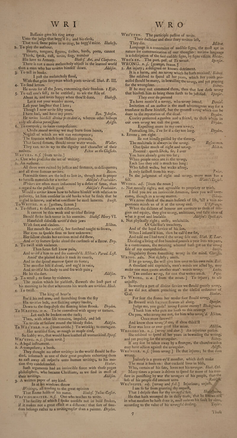 Baflanio gave his ring away Unto the judge that bcgg’d it; and his clerk, That took fome pains in writing, he begg’d mine. Sbakefp. 2. To play the authour. Hearts, tongues, figures, fcribes, bards, poets, cannot Think, fpeak, caft, write, fing, number His love to Antony. Shakef Ant. and Cleopatra. There is not a more melancholy objedl in the learned world than a man who has written himfelf down. Addifon. 3. 1 o tell in books. I paft the melancholy flood, With that grim ferryman which poets write of. Shak. R. III. 4. To fend letters. He wrote for all the Jews, concerning their freedom. I E/dr. 5. To call one’s felf; to be entitled ; to ufe the {file of. About it, and write happy when thou’ft done. Shakefp. Let it not your wonder move, Lefs your laughter that I love; Though I now write fifty years, I have had, and have my peers. Ben. fohnfon. He writes himfelf divina prevident:a, whereas other bi(hops only ufe divina per mijjione. Ay life. 6. To compofe; to form compofitions: Chafte moral writing we may learn from hence, Neglc£l of which no wit can recompence ; The fountain which from Helicon proceeds, That facred ftream, fhould never water weeds. Waller. They can write up to the dignity and character of their authors. Felton on the Cla/ftcks. Wri'ter. n.f [from write.] 1. One who pradlifes the art of writing. 2. An authour. All three w'ere ruined byjuftice and fentence, as delinquents; and all three famous writers. Bacon. Peaceable times are the belt to live in, though not fo proper to furnifh materials for a writer. Addifon s Freeholder. Writers we. often more influenced by a defire of fame, than a regard to the publick good. Addifon s Freeholder. Would a writer know how to behave himfelf with relation to pofterity, let him confider in old books what he finds that he is glad to know, and what omifTxons he moll laments. Swift. To Writhe, v. a. [pprSan, Saxon.] 1. Todiftort; to deform with diftortion. It cannot be this weak and writhed fhrimp Should firike fuch terror in his enemies. Shakef. Henry VI. Hatefuleft difrelifh writh’d their jaws With foot and cinders. Milton. Her mouth fhe writh’d, her forehead taught to frown. Her eyes to fparkle fires to love unknown : Her fallow cheeks her envious mind did fhew, And ev’ry feature fpoke aloud the curftnefs of a fhrew. Dry. 2. To twift with violence. Then Satan firft knew pain, And writh’d him to and fro convolv’d. Milton!s Farad. Lcjl. Amid’ the plaited feales it took its courfe. And in the fpinal marrow fpent its force; The monfter hifs’d aloud, and rag’d in vain, And writh’d his body to and fro with pain ; He bit the dart. Addifon. 3. To wreft ; to force by violence. The reafon which he yieldeth, fheweth the lead part of his meaning to be that whyreunto his words are writhed. Hook. 4. To twill. The king of hcav’n Bar’d his red arm, and launching from the fky His writhen bolt, not (baking empty fmoke, Dow'n to the deep abyfs the flaming felon ftrook. Dryden. To Writhe, v. n. To be convolved with agony or torture. Let each be broken on the rack; Then, with what life remains, impaled, and left To writhe atdeifure round the bloody (take. Addifon. ToWrTthle v. a. [from writhe.] To wrinkly; to corrugate. Her writhled lkin, as rough as maple rind. So fcabby was, that would have loathed all womankind. Spenf. Writing, n.f. [from writ.] 1. A legal inftrument. 2. A compofure; a book. They thought no other writings in the world fliould be ftu- died, infomuch as one of their great prophets exhorting them to caft away all refpe&s unto human writings, to his mo¬ tion they condefcended. Hooker. Such arguments had an invincible force with thofe pagan philofophers, who became Chriftians, as we find in mod of their Writings. Addifon. 3. A written paper of any kind. In at his windows throw Writings, all tending to the, great opinion That Rome holds of his name. Shakef. fulius Cafar. Wri'tin’gmaster. n.f. One who teaches to write. T he facility of which I fpoke confifls not in bold firokes, if it makes not a great effect at a diftance : that fort of free¬ dom belongs rather to a writingrnajler than a painter. Dryden. Written. The participle paffive of write. Their dodtrine and their llory written left, They die. _ Miltoti. Language is a connexion of audible figns, the mod apt in nature for communication of our thoughts: written language is a description of the faid audible figns, by figns vifible. Holder. Wro'ken. The part. pad. of Fo wreak. Spender. WRONG, n.f. [ppange, Saxon.] 1. An injury; adefigned or known detriment. It is a harm, and no wrong which he hath received. Sidney. She refolved to fpend all her years, which her youth pro- mifed fhould be many, in bewailing the wrong, and yet praying for the wrongdoer. Sidney. If he may not command them, then that law doth wrong that bindeth him to bring them forth to be juflified. Spenfer. They ever do pretend To have receiv’d a wrong, who wrong intend. Daniel. Imitation of an author is the mod advantageous way for a tranflator to fhew himfelf, but the greated wrong which can be done to the reputation of the dead. Dryden. Cowley preferred a garden and a friend, to thofe whom in our own wrong we call the great. Dryden. Expelling more in my own wrong, Protradling life, I’ve liv'd a day too long. Dryden. 2. Errour ; not right. Be not blindly guided by the throng, The multitude is always in the wrong. Rofcorr.mon. One fpake much of right and wrong. MilUn. Proceed : quoth Dick, fir, I aver You have already gone too far ; When people once are in the wrong. Each line they add is much too long: Who faded walks, but walks aflray. Is only farthed from his way. Prior. , In the judgment of right and wrong, everv man has a felf. ~ Watts’s Logick. Wrong, adj. [from the noun ] 1. Not morally right; not agreeable to propriety or truth. I find you kre an invincible Amazon, fince you will over¬ come, though in a wrong matter. Sidney. We never think of the main bufinefs of life, ’till a vain re¬ pentance minds us of it at the wrong end. L!Ejh ange. When the dictates of honour are contrary to thofe of reli¬ gion and equity, they give wrong, ambitious, and falfe ideas of what is good and laudable. Addifon’s Spedtut.r. 2. Not phyfically right; unfit; unfuitable. Of Glo’der’s treachery, And of the loyal fervice of his fon, When I inform’d him, then he call’d me fot. And told me I had turn’d the wrong fide out. Sf.ak. K. Lear. Dividing a living of five hundred pounds a year into ten parts, is a contrivance, the meaning whereof hath got on the wrong fide of my comprehenfion. Swift. Singularity (hews fomething wrong in the mind. Clarif 'a. Wrong, adv. Not rightly; amifs. If he go wrong, fhe will give him over to his own ruin. Eccl. A thoufand odd capricio’s, men’s minds are adled by, may make one man quote another man’> words wrong. Locke. T en cenfure wrong, for one that writes amifs. Pope. To Wrong, v. a. [from the noun.] To injure; to ufe unjuftly. So worthy a part of divine fervice we fhould greatly wrong, if we did not efteem preaching as the Defied ordinance of God. Hooker. For fear the fiones her tender foot fhould wrong, Be flrewed with fragrant flowers all along. Spenfer. Judge me, you gods! wrong I mine enemy? Shakejpeare. Thank him who puts me loath to this revenge On you, who wrong me not, for him who wrong’d. Milton. Once more farewel! And know' thou wrong’Jl me, if thou think’fl Ever was love or ever grief like mine. Addifon. Wrongdo'er. n.f [wrong and doer.] An injurious perfon. She refolved to fpend all her years in bewailing the wrong, and yet praying for the wrongdoer. Sidney. If any feat be taken away by a flranger, the churchwarden may have adlion againft the wrongdoer. Ayliffe. Wro'nger. n.f [from wrong.] He that injures; he that dees wrong. Jealoufy is a green-ey’d monfter, which doth make The meat it feeds on : that cuckold lives in blifs. Who, certain of his fate, loves not his ivronger. Shak. Oth. Many times a prince is driven to fpend far more of Ins trea- fure in punifhing by war the wrongers of his people, than the lofs of his people did amount unto. Raleigh. Wrongful, adj. [tvrong and full.] Injurious; unjuft. I am fo far from granting thy requeft. That I defpife thee for thy ivrcngful fuit. Shakefpeare. He that hath wronged fo in daily trade, that lie knows not in what meafure he hath done it, muft redeem his fault by alms, according to the value of his wrongful dealing. Tayh' . Thofe