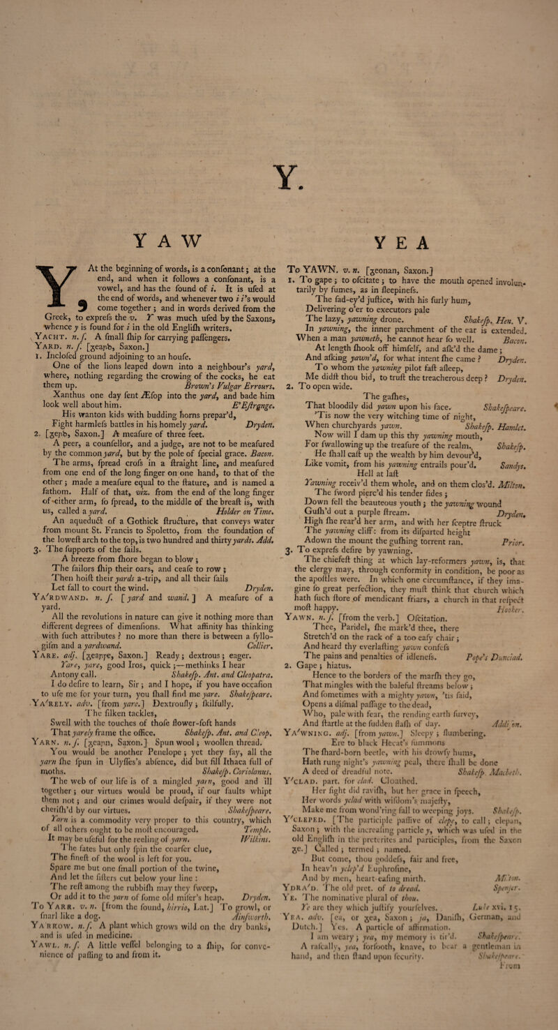 YAW YEA At the beginning of words, is a confonant; at the end, and when it follows a confonant, is a vowel, and has the found of i. It is ufed at the end of words, and whenever two i i’s would w come together ; and in words derived from the Greek, to exprefs the v. T was much ufed by the Saxons, whence y is found for i in the old Englifh writers. v Yacht, n.f. A fmall fhip for carrying paffengers. Yard. n.f. [geapb, Saxon.] 1. Inclofed ground adjoining to an houfe. One of the lions leaped down into a neighbour’s yard, where, nothing regarding the crowing of the cocks, he eat them up. Brown’s Vulgar Errours. Xanthus one day fent AEfop into the yard, and bade him look well about him. E’EJlrgnge. His wanton kids with budding horns prepar’d. Fight harmlefs battles in his homely yard. Dryden. 2. [gepb, Saxon.] A meafure of three feet. A peer, a counfellor, and a judge, are not to be meafured by the common;W, but by the pole of fpecial grace. Bacon. The arms, fpread crofs in a ffraight line, and meafured from one end of the long finger on one hand, to that of the other; made a meafure equal to the ftature, and is named a fathom. Half of that, viz. from the end of the long finger of ^either arm, fo fpread, to the middle of the breaft is, with us, called a yard. Holder on Time. An aquedud: of a Gothick ftrudure, that conveys water from mount St. Francis to Spoletto, from the foundation of the lowefl: arch to the top, is two hundred and thirty yards. Add. 3. The fupports of the fails. A breeze from fhore began to blow ; The failors fhip their oars, and ceafe to row ; Then hoift their yards a-trip, and all their fails Let fall to court the wind. Dryden. Ya'rdwand. n.f. [yard and wand.'] A meafure of a yard. All the revolutions in nature can give it nothing more than different degrees of dimenfions. What affinity has thinking with fuch attributes ? no more than there is between a fyllo- gifm and a yardwand. Collier. Yare. adj. [geappe, Saxon.] Ready; dextrous; eager. Tare, yare, good Iros, quick methinks I hear Antony call. Sbakefp. Ant. and Cleopatra. I do defire to learn. Sir; and I hope, if you have occafion to ufe me for your turn, you fhall find me yare. Sbakefpeare. • Ya'rely. adv. [from yare.] Dextroufiy; fkilfully. The filken tackle3. Swell with the touches of thofe flower-foft hands That yarely frame the office. Sbakefp. Ant. and C!cop. Yarn. n.f. [gcajm, Saxon.] Spun wool; woollen thread. You would be another Penelope ; yet they fay, all the yarn fhe fpun in Ulyffes’s abfence, did but fill Ithaca full of moths. Sbakefp. Coriolanus. The web of our life is of a mingled yarn, good and ill together; our virtues would be proud, if our faults whipt them not; and our crimes would defpair, if they were not cherifh’d by our virtues. Sbakefpeare. Tarn is a commodity very proper to this country, which of all others ought to be moil encouraged. Temple. It may be ufeful for the reeling of yarn. IVilkins. I he fates but only fpin the coarfer clue, The fineft of the wool is left for you. Spare me but one fmall portion of the twine, And let the filters cut below your line : T he reft among the rubbifh may they fwcep. Or add it to the yarn of fome old mifer’s heap. Dryden. I o Yarr. v. n. [from the found, hirrio, Lat.] To growl, or fnarl like a dog. Ainfworth. Yarrow, n.f. A plant which grows wild on the dry banks, and is ufed in medicine. Yawl. n.f. A little veffcl belonging to a fhip, for conve¬ nience of paffing to and from it. To YAWN. v. n. [geonan, Saxon.] 1. To gape ; to ofeitate; to have the mouth opened involun¬ tarily by fumes, as in fleepinefs. The fad-ey’d juftice, with his furly hum. Delivering o’er to executors pale The lazy, yawning drone. Sbakefp. Hen. V. In yawning, the inner parchment of the ear is extended. When a man yawnetb, he cannot hear fo well. Bacon. At length fhook off himfelf, and afk’d the dame; And afking yawn’d, for what intent fhe came ? Dryden. To whom the yawning pilot faff afleep. Me didft thou bid, to truft the treacherous deep ? Dryden. 2. To open wide. The gafhes, That bloodily did yawn upon his face- Sbakefpeare. ’Tis now the very witching time of night. When churchyards yawn. Sbakefp. Hamlet. Now will I dam up this thy yawning mouth, For fwallowing up the treafure of the realm. Sbakefp. He fhall caft up the wealth by him devour’d. Like vomit, from his yawning entrails pour’d. Sandvs. Hell at lafi: Tawning receiv’d them whole, and on them clos’d. Milton. The fword pierc’d his tender fides ; Down fell the beauteous youth; the yaivning wound Gufh’d out a purple ftream. Dryden« High fhe rear’d her arm, and with her feeptre ffruck The yawning cliff: from its difparted height Adown the mount the gufhing torrent ran. Prior. 3. To exprefs defire by yawning. The chiefeft thing at which lay-reformers yawn, is, that the clergy may, through conformity in condition, be poor as the apoftles were. In which one circumftance, if they ima¬ gine fo great perfection, they muff think that church which hath fuch /tore of mendicant friars, a church in that refpect moft happy. Hooker. Yawn. n.J. [from the verb.] Ofcitation. Thee, Paridel, fhe mark’d thee, there Stretch’d on the rack of a too eafy chair ; And heard thy everlafting yawn confefs The pains and penalties of idlenefs. Pope’s Dunciad. 2. Gape; hiatus. Hence to the borders of the marfh they go, That mingles with the baleful ftreams below ; Andfometimes with a mighty yawn, ’tis faid. Opens a diifnal paffage to the dead, Who, pale with fear, the rending earth furvey. And flartle at the fudden flafli of day. Addi on. Ya'wning. adj. [fromyawn.] Sleepy; /lumbering. Ere to black Hecat’s fummons The fhard-born beetle, with his drowfy hums. Hath rung night’s yawning peal, there fhall be done A deed of dreadful note. Sbakefp. Macbeth. Y'clad. part, for clad. Cloathed. Her fight did ravifh, but her grace in fpeech. Her words yclad with wifdom’s majefty. Make me from wond’ring fall to weeping joys. Sbakefp. YYleped. [The participle paffive of clepe, to call; depart, Saxon; with the increafing particley, which was ufed in the old Englifh in the preterites and participles, from the Saxon ge.] Called ; termed ; named. But come, thou goddefs, fair and free, In heav’n yclcp’d Euphroline, And by men, heart-cafing mirth. Milton. YdRA/d. The old pret. of to dread. Spenjcr. Ye. 'Fhe nominative plural of thou. Tc are they which juftify yourfelves. Luke xvi. 15. Yea. adv. [ea, or gea, Saxon; ja, Danifh, German, and Dutch.] Yes. A particle of affirmation. I am weary; yea, my memory is tir’d. Shakefpeart. A ralcally, yea, forfooth, knave, to bear a gentleman in hand, and then ftand upon fecurity. Sbakefpeare. From