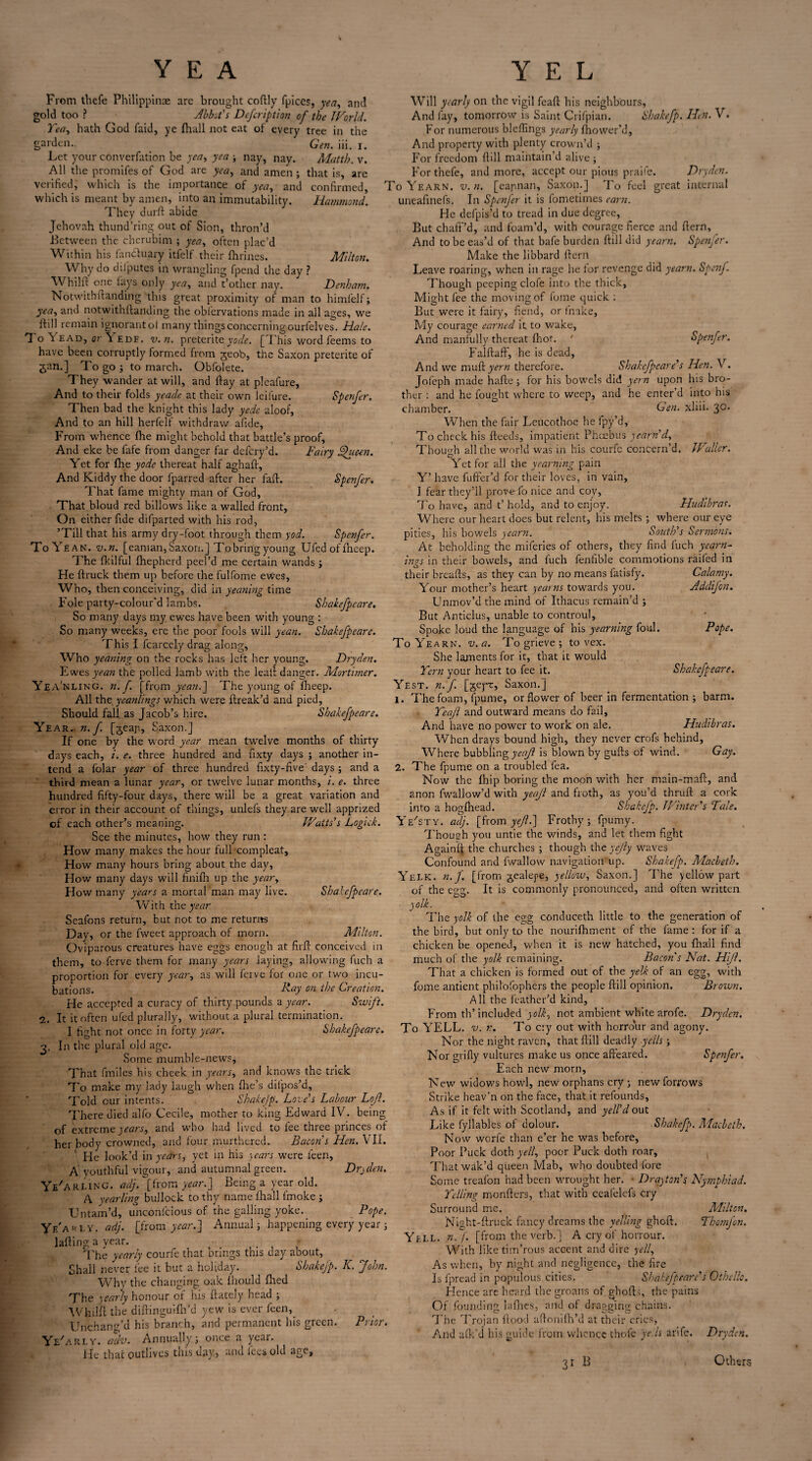 YEA From thefe Philippine are brought coftly fpices, yea, and gold too ? Abbot's Defeription of the World. Tea, hath God faid, ye (hall not eat of every tree in the garden.. Gen. iii. i. Let your converfation be yea, yea ; nay, nay. Matth. v. All the promifes of God are yea, and amen ; that is, are verified, which is the importance of yea, and confirmed, which is meant by amen, into an immutability. Hammond. They durft abide Jehovah thund’ring out of Sion, thron’d Between the cherubim ; yea, often plac’d Within his fnnctuary itfelf their fhrines. Milton. Why do diiputes in wrangling fpend the day ? Whilft one lays only yea, and t’other nay. Denham. Notwithftanding this great proximity of man to himlelf; yea, and notwithftanding the oblervations made in all ages, we ftill remain ignorantot many things concerning ourfelves. Hale. To 1 ead, or \ edf. v. n. preterite yode. [This word feems to have been corruptly formed from geob, the Saxon preterite of gan.] To go ; to march. Obfolete. They wander at will, and flay at pleafure, And to their folds yeade at their own leifure. Spenfer. Then bad the knight this lady yede aloof. And to an hill herfelf withdraw afide, From whence file might behold that battle’s proof. And eke be fafe from danger far defery’d. Fairy Shicen. Yet for file yode thereat half aghaff. And Kiddy the door fparred after her faff. Spenfer. That fame mighty man of God, That bloud red billows like a walled front, On either fide difparted with his rod, ’Till that his army dry-foot through them yod. Spenfer. To Yean. v.n. [eaman, Saxon. J Tp bring young Ufed of fheep. The fkilful fhepherd peel’d me certain wands ; He {truck them up before the fulfome ewes, Who, then conceiving, did in yeaning time Foie party-colour'd lambs. Shakefpcare. So many days my ewes have been with young : So many weeks, ere the poor fools will yean. Shakefpcare. This I fcarcely drag along, Who yeaning on the rocks has left her young. Dryden. Ewes yean the polled lamb with the leaii danger. Mortimer. Yea' nling. n. f. [from yean.] The young of fheep. All the yeanlings which were ftreak’d and pied. Should fall as Jacob’s hire. Shakefpcare. Year. n.f. [geap, Saxon.] If one by the word year mean twelve months of thirty days each, i. e. three hundred and fixty days ; another in¬ tend a folar year of three hundred fixty-five' days ; and a third mean a lunar year, or twelve lunar months, i. e. three hundred fifty-four days, there will be a great variation and error in their account of things, unlefs they are well apprized of each other’s meaning. Watts’s Logiek. \ See the minutes, how they run : How many makes the hour full compleat. How many hours bring about the day, How many days will finifh up the year. How many years a mortal man may live. Shakefpcare. With the year Seafons return, but not to me returns Day, or the fweet approach of morn. Milton. Oviparous creatures have eggs enough at fir ft conceived in them, to lerve them for many years laying, allowing fuch a proportion for every year, as will ferve for one or two incu¬ bations. hday on the Creation. He accepted a curacy of thirty pounds a year. Swift. 2. It it often ufed plurally, without a plural termination. I fight not once in forty year. Shakefpcare. In the plural old age. Some mumble-news. That fmiles his cheek in years, and knows the trick To make my lady laugh when fire’s difpos’d. Told cur intents. Shakefp. Love’s Labour Lofl. There died alfo Cecile, mother to king Edward IV. being of extreme years, and who had lived to fee three princes of her body crowned, and four murthered. Bacon’s Hen. VII. He look’d in years, yet in his years were feen, A youthful vigour, and autumnal green. Dryden. Ye'arlinG. adj, [from year.] Being a year old. A yearling bullock to thv name fhall fmoke ; Untam’d, unconfcious of the galling yoke. Pope. Yf/ari.y. adj. [from year.] Annual; happening every year ; lafting a year. The yearly courfe that brings this day about, Shall never lee it but a holiday. Shakefp. K. John. Why the changing oak fhould filed The yearly honour of his {lately head ; Y E L Will yearly on the vigil feaft his neighbours. And fay, tomorrow is Saint Crifpian. Shakefp. Hen. V. For numerous bleftings yearly fhower’d, And property with plenty crown’d ; For freedom ftill maintain’d alive; For thefe, and more, accept our pious praife. Dryden. To Yearn, v.n. [eapnan, Saxon.] To feel great internal uneafinefs. In Spcnjer it is fometimes earn. He defpis’d to tread in due degree, But chaff’d, and foam’d, with courage fierce and ftern, And to be eas’d of that bafe burden ftill did yearn. Spenfer. Make the libbard ftern Leave roaring, when in rage he for revenge did yearn. Spenf. Though peeping clofe into the thick, Might fee the moving of fome quick : But were it fairy, fiend, or fnake. My courage earned it to wake, And manfully thereat fliot. 1 Spenfer. FalftafF, he is dead. And we muff yern therefore. Shakefpcare’s Hen. V. Jofeph made hafle; for his bowels did yern upon his bro¬ ther : and he fought where to weep, and he enter’d into his chamber. Gen. xliii. 30, When the fair Leucothoe he fpy’d. To check his fteeds, impatient Phoebus yearn’d, Though all the world was in his courfe concern’d. Waller. CD Yet for all the yearning pain Y’ have fuffer’d for their loves, in vain, I fear they’ll prove fo nice and coy. To have, and t’hold, and to enjoy. Hudibras. Where our heart does but relent, his melts ; where our eye pities, his bowels yearn. South’s Sermons. At beholding the miferies of others, they find fuch yearn¬ ings in their bowels, and fuch fenfible commotions railed in Calamy. Adclifon. Pope. Shakcfpeare. their breads, as they can by no means fatisfy. Your mother’s heart yearns towards you. Unmov’d the mind of Ithacus remain’d ; But Anticlus, unable to controul, Spoke loud the language of his yearning foul. To Yearn, v.a. To grieve; to vex. She laments for it, that It would Tern your heart to fee it. Yest. n.f [j^eyr, Saxon.] 1. The foam, fpume, or flower of beer in fermentation ; barm. Teafl and outward means do fail. And have no power to work on ale. Hudibras. When drays bound high, they never crofs hehind. Where bubbling yeafl is blown by gufts of wind. Gay. 2. The fpume on a troubled fea. Now the fhip boring the moon with her main-maft, and 2non fwallow’d with yeafl and froth, as you’d thruft a cork into a hogfhead. Shakefp. Winter's Tale, adj. [from yefl.] Frothy ; fpumy. Though you untie the winds, and let them fight Againit the churches ; though thz yejly waves Confound and fwallow navigation up. Shakefp. Macbeth. Yelk. n.f. [from jealepe, yellow, Saxon.] The yellow part of the egg. It is commonly pronounced, and often written yolk. The yolk of the egg conduceth little to the generation of the bird, but only to the nourifhment of the fame: for if a chicken be opened, when it is new hatched, you fhall find much of the yolk remaining. Bacon's Nat. Hijl. That a chicken is formed out of the yelk of an egg, with Brown. E/ST Y. Whilfl the diftinguifh’d yew is ever feen, UnchanVd his branch, and permanent his green. Ye/arly. adv. Annually; once a year. He that outlives this day, and fees old age. 'nor. fome antient philofophers the people ftill opinion. All the feather’d kind. From th’included yolk, not ambient white arofe. Dryden. To YELL. v. r. To cry out with horrour and agony. Nor the night raven, that ftill deadly yells ; Nor grifly vultures make us once afteared. Spenfer. Each new morn. New widows howl, new orphans cry ; new forrows Strike heav’n on the face, that it refounds. As if it felt with Scotland, and yell’d out Like fyllables of dolour. Shakefp. Macbeth. Now worfe than e’er he was before. Poor Puck doth yell, poor Puck doth roar. That wak’d queen Mab, who doubted fore Some treafon had been wrought her. • Drayton’s Nymphiad. Telling monfters, that with ceafelcfs cry Surround me, Milton. Night-ftruck fancy dreams the yelling ghoft. Thomfon. Yell, n.f, [from the verb.] A cry of honour. With liketim’rous accent and dire yell, As when, by night and negligence, the fire Is fpread in populous cities. Shakefpcare’s Othello. Hence are heard the groans of ghoft-;, the pains Of founding lafnes, and of dragging chains. The Trojan flood aftonifh’d at their cries, And afk'd his guide from whence thofc ye Is arife. Dryden. 31 B Others