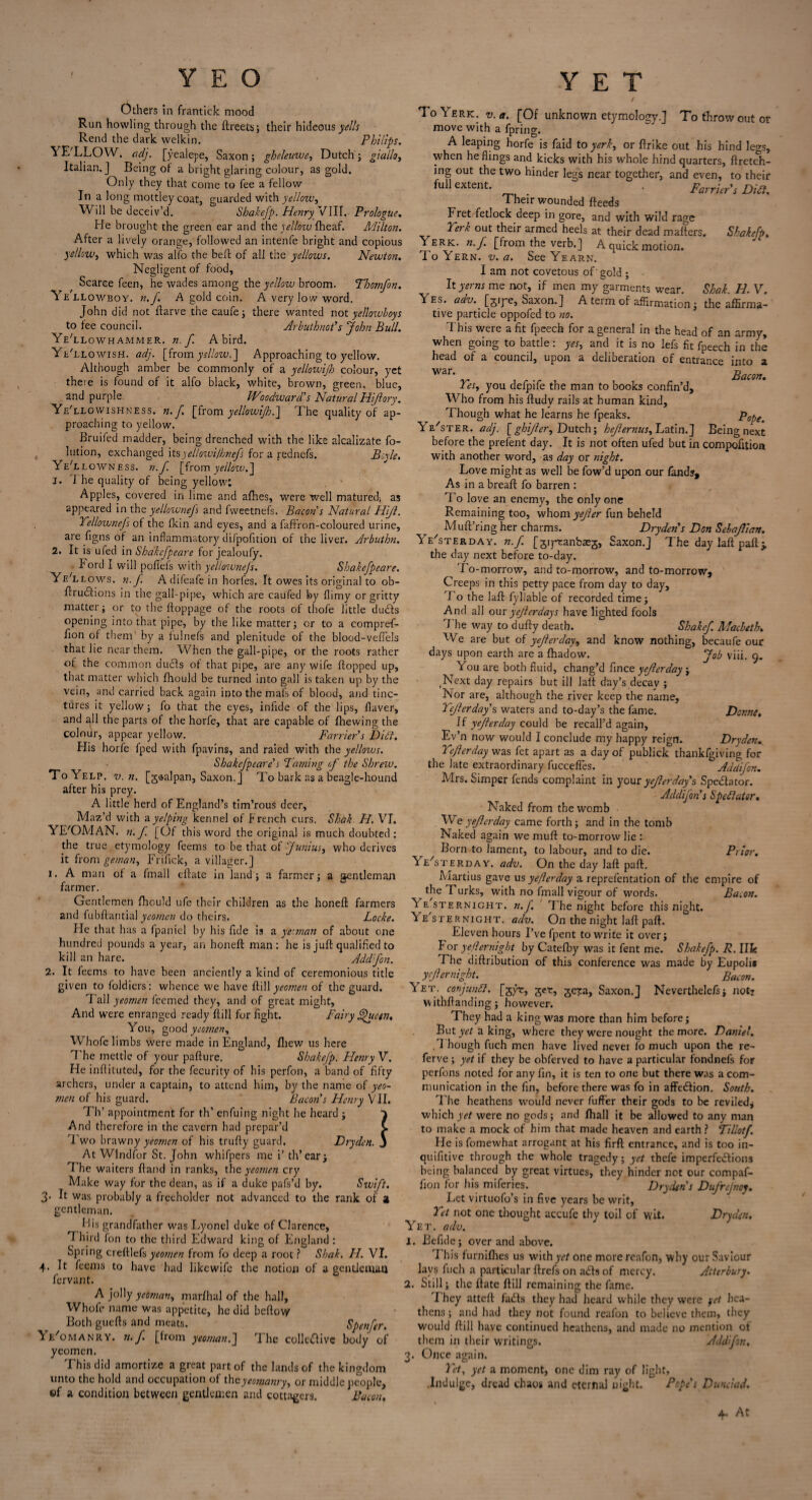 Others in frantick mood Run howling through the ftreets; their hideous y^/A Rend the dark welkin. Philips. YE'LLOW. (idj. [yealepe, Saxon; gheleuwe, Dutch; giallo, Italian.] Being of a bright glaring colour, as gold. Only they that come to fee a fellow In a long mottley coat, guarded with yellow. Will be deceiv’d. Shakefp. Henry VIII. Prologue. He brought the green ear and the yellow fheaf. Milton. After a lively orange, followed an intenfe bright and copious yellow, which was alfo the bell of all the yellows. Newton. Negligent of food, Scarce feen, he wades among the yellow broom. Tbomfon. Yk llowboy. n.f. A gold coin. A very low word. John did not ftarve the caufe; there wanted not yellowboys to tee council. Arbuthnct's John Bull. Ye'llowhammeR. n.f. A bird. Ye/llowish. adj. [from ysllow.] Approaching to yellow. Although amber be commonly of a yellowijh colour, yet there is found of it alfo black, white, brown, green, blue, and purple. Woodward's Natural Rijlory. Ye'llgwishness. n. f. [from yellowijh.] The quality of ap¬ proaching to yellow. Bruiled madder, being drenched with the like alcalizate fo- lution, exchanged its yellowi/hnefs for a rednefs. Beyle. YeYlowness. n.f [from yellow.] j. I he quality of being yellow; Apples, covered in lime and afhes, were well matured; as appeared in the yellownejs and fweetnefs. Bacon s Natural Hijl. Yellovonefs of the fkin and eyes, and a faffron-coloured urine, are figns of an inflammatory difpofition of the liver. Arbuthn. 2. It is uled in Shakefpeare for jealoufy. lord I will pofiefs with yellownejs. Shakefpeare. Ye'llows. n.J. A difeafe in horfes. It owes its original to ob- flrudtions in the gall-pipe, which are caufed by flimy or gritty matter; or to the ftoppage of the roots of thofe little du£ts opening into that pipe, by the like matter; or to a compref- fion of them' by a fulnefs and plenitude of the blood-veflels that lie near them. When the gall-pipe, or the roots rather of the common duels of that pipe, are any wife flopped up, that matter which fhould be turned into gall is taken up by the vein, and carried back again into the mafs of blood, and tinc¬ tures it yellow; fo that the eyes, inhde of the lips, flaver, and all the parts of the horfe, that are capable of fhewing the colour, appear yellow. Farrier s Diff. His horfe fped with fpavins, and raied with the yellows. Shakefpeare's Faming of the Shrew. To Yelp. v. n. [jaalpan, Saxon.] To bark as a beagle-hound after his prey. A little herd of England’s tim’rous deer. Maz’d with a yelping kennel of French curs. Shak H. VI. YE'OMAN. 7i. f [Of this word the original is much doubted : the true etymology feems to be that of Junius, who derives it from geman, Frifick, a villager.] 1. A man of a fmall cflate in land; a farmer; a gentleman farmer. Gentlemen fhould ufe their children as the honeft farmers and fubflantial yeomen do theirs. Locke. He that has a fpaniel by his fide is a ye'.man of about one hundred pounds a year, an honeft man; he is juft qualified to kill an hare. Addfon. 2. It feems to have been anciently a kind of ceremonious title given to foldiers’: whence we have f\\\\ yeomen of the guard. Tall yeomen feemed they, and of great might. And were enranged ready ftill for fight. Fairy Jfucen. You, good yeomen, Whofe limbs were made in England, fliew us here The mettle of your pafture. Shakejp. Henry V. He inftituted, for the fecurity of his perfon, a band of fifty archers, under a captain, to attend him, by the name of yeo¬ men of his guard. Bacon's Henry VII. Th’ appointment for th’ enfuing night he heard ; And therefore in the cavern had prepar’d Two brawny yeomen of his trufty guard. Dryden At Windfor St. John whifpers me i’ th’ear; T he waiters ftand in ranks, the yeomen cry Make way for the dean, as if a duke pafs’d by. Swift. 3* It was probably a freeholder not advanced to the rank of a gentleman. Lis grandfather was Lyonel duke of Clarence, Third fon to the third Edward king of England : Spring creftlefs yeomen from fo deep a root ? Shak. H. VI. 4- It feems to have had likewife the notion of a genticuuu fervant. A jolly yeoman, marfhal of the hall, Whofe name was appetite, he did beftow Both guefts and meats. Spenfer. Ye'omanry. n.f [from yeoman.] The collective body of yeomen. This did amortize a great part of the lands of the kingdom unto the hold and occupation of the yeomanry, or middle people, ©f a condition between gentlemen and cottagers. Bacon, 1 / 1 o Yerk. v. a. [Of unknown etymology.] To throw out or move with a fpring. A leaping horfe is faid to yerk, or ftrike out his hind legs, when he flings and kicks with his whole hind quarters, ftrctch- ing out the two hinder legs near together, and even, to their full extent. _ . Farrier's Difl. Their wounded fteeds Fret fetlock deep in gore, and with wild rage Tirk out their armed heels at their dead mafters. Shakefp. Yerk. n.f. [from the verb.] A quick motion. I'o Yern. v. a. See Yearn. I am not covetous of' gold ; It yerns me not, if men my garments wear. Shak. H. V. V es. adv. [jiye, Saxon.] A term of affirmation; the affirma¬ tive particle oppofed to no. This were a fit fpeech for a general in the head of an army, when going to battle: yes, and it is no lefs fit fpeech in the head of a council, upon a deliberation of entrance into a War’ -v r -r ■> Bacon. Fes, you defpife the man to books confin’d. Who from his ftudy rails at human kind, Though what he learns he fpeaks. Pope. o _ r- uyc. i e ster. adj. [ghijhr, Dutch; hejlernus, Latin.] Being next before the prefent day. It is not often ufed but in compofition with another word, as day or night. Love might as well be fow’d upon our fandsr. As in a breaft fo barren : I o love an enemy, the only one Remaining too, whom yejler fun beheld Muft’ring her charms. Dryden's Don SelaJlian. Yesterday, n.f. [giytanbaeg, Saxon.] The day laft paft j. the day next before to-day. To-morrow, and to-morrow, and to-morrow. Creeps in this petty pace from day to day, T o the laft fyllable of recorded time; And all our yejler days have lighted fools The way to dufty death. Shakef. Macbeth, We are but of yejler day, and know nothing, becaufe our days upon earth are a fhadow. Job viii. 9. You are both fluid, chang’d fince yejlerday; Next day repairs but ill laft day’s decay ; Nor are, although the river keep the name, Yejlerday s waters and to-day’s the fame. Donne, If yejlerday could be recall’d again, Ev’n now would I conclude my happy reign. Dryden^ Yeflerday was fet apart as a day of publick thankfgiving for the late extraordinary fuccefles. Addifon. Mrs. Simper fends complaint in your yejlerday s Spectator. Acldifon's Sped] at or. Naked from the womb We yejlerday came forth; and in the tomb Naked again we muft to-morrow lie ; Born to lament, to labour, and to die. Prior. Yesterday, adv. On the day laft paft. Martius gave us yejlerday a reprefentation of the empire of the Turks, with no fmall vigour of words. Bacon. Ye sternight, n.f. The night before this night. Ye'ster night, adv. On the night laft paft. Eleven hours I’vefpent to write it over; For yejler night by Catefby was it fent me. Shakefp. R. IlJr. The diftribution of this conference was made by Eupolis jefler night. Bacon. Vet. conjunct, [gyr, get, gepa, Saxon.] Neverthelefs; not? withftanding; however. They had a king was more than him before; Buty*tf aking, where they were nought the more. Daniel. ,1 hough fuch men have lived never fo much upon the re- ferve ; yet if they be obferved to have a particular fondnefs for perfons noted for any fin, it is ten to one but there was a com¬ munication in the fin, before there was fo in affection. South. The heathens would never fuffer their gods to be reviled; which yet were no gods; and Ihall it be allowed to any man to make a mock of him that made heaven and earth? Fillotf. He is fomewhat arrogant at his firfl entrance, and is too in- quifitive through the whole tragedy; yet thefe imperfections being balanced by great virtues, they hinder not our compaf- fion for his miferies. Dryden s Dufrcjnoy. Let virtuofo’s in five years be writ. Yet not one thought accufe thy toil of wit. Dryden. Yet. adv. 1. Befide; over and above. I his furnilhes us wither/ one morereafon, why our Saviour lavs fuch a particular ftrefs on ails of mercy. Aiterbury. 2. Still; the ftate ftill remaining the fame. They atteft faCts they had heard while they were yet hea¬ thens ; and had they not found reafon to believe them, they would ftill have continued heathens, and made no mention ot them in their writings. Addifon. 3. Once again. Yet, yet a moment, one dim ray of light, .Indulge, dread chaos and eternal night. Pope's Dunciad. 4. At