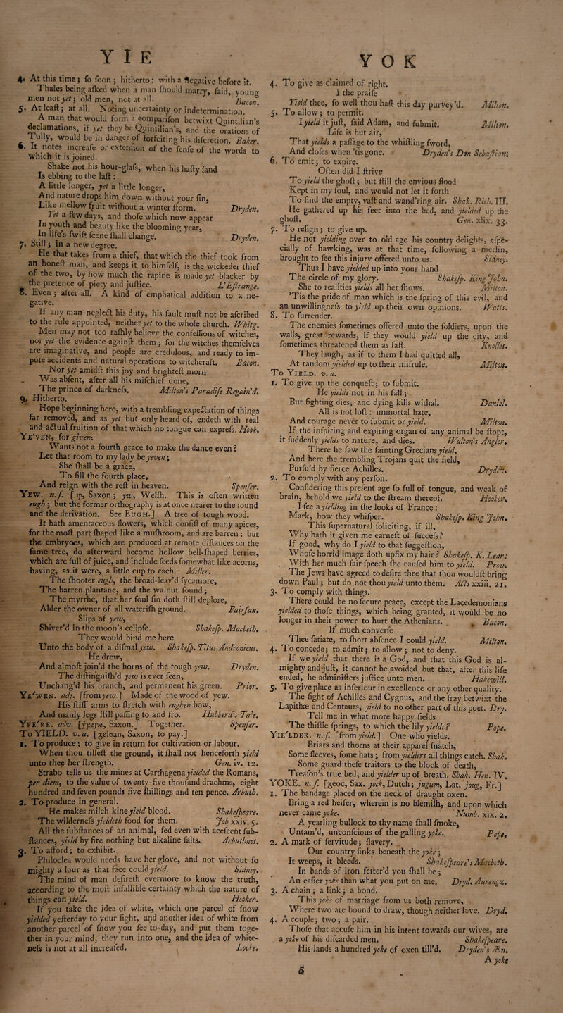 4‘ At this time; fo Toon ; hitherto: with a Negative before it. 1 hales being alked when a man fhould marry, faid, voung mennoty^j old men, not at all. Bacon 5* At leaft; at all. Noting uncertainty or indetermination. A man that would form a eomparifon betwixt Quintilian’s declamations, if yet they be Quintilian’s, and the orations of 1 ully, would be in danger of forfeiting his diferetion. Baker. •* It notes increafe or extenfion of the fenfe of the words to which it is joined. Shake not his hour-glafs, when his hady fand Is ebbing to the lad : A little longer, yet a little longer, And nature drops him down without your fin, Like mellow fruit without a winter dorm. Dryden. let a. few days, and thofe which now appear Jn youth and beauty like the blooming year. In life’s fwift feene fhall change. ° Dryden. 7* Still; in a new degree. He that takes from a thief, that which the thief took from an honeft man, and keeps it to himfelf, is the wickeder thief of the two, by how much the rapine is made yet blacker by g the pretence of piety and judice. L’Ef range. ten after all. A kind of emphatical addition to a ne¬ gative. If any man negledl his duty, his fault mud: not be aferibed to the rule appointed, neither y*/ to the whole church. Whitg. Men may not too rafhly believe the confedions of witches, nor yet the evidence againd them ; for the witches themfelves are imaginative, and people are credulous, and ready to im¬ pute accidents and natural operations to witchcraft. Bacon. Nor yet amidd this joy and brightell morn Wasabfent, after all his mifehief done, The prince of darknefs. Milton s Paradlfe Regain’d* 9, Hitherto. Hope beginning here, with a trembling expectation of things far removed, and as yet but only heard of, endeth with real ar*d aCtual fruition of that which no tongue can exprefs. Hook* Ye'ven, for given-. Wants not a fourth grace to make the dance even ? Let that room to my lady bey even-t She fhall be a grace. To fill the fourth place, And reign with the red: in heaven. Spenfer. Yew. n.f. [ ip, Saxon; yw, Weldr. This is often written eugh ; but the former orthography is at once nearer to the found and the derivation. See Eugh.] A tree of tough wood. It hath amentaceous flowers, which conlld of many apices, for the mod part fhaped like a mufhroom, and are barren ; but the embryoes, which are produced at remote didances on the fame tree, do afterward become hollow bell-fhaped berries, which are full of juice, and include feeds fomewhat like acorns, having, as it were, a little cup to each. Miller. The fhooter eugh, the broad-leav’d fycamore, The barren plantane, and the walnut found ; The myrrhe, that her foul fin doth dill deplore, Alder the owner of all waterifh ground. Fairfax. Slips of yeiv, Shiver’d in the moon's eclipfe. Sbakefp. Macbeth. They would bind me here Unto the body of a difmal yew. Sbakefp. Titus Andronicus. He drew, And almod join’d the horns of the tough yew. Dryden. The didinguidi’d yew is ever feen. Unchang’d his branch, and permanent his green. Prior. Ye/ WEN. adj. [fromyew ] Made of the wood of yew. His difF arms to Aretch with eughen bow. And manly legs dill palling to and fro. Hubberd’s Tare. YfeTe. adv. [ypejie, Saxon.] Together. Spenfer. To YIELD. v. a. [gel&an, Saxon, to pay.] 1. To produce; to give in return for cultivation or labour. When thou tilled the ground, it fiiall not henceforth yield unto thep her drer»gth. Gen. iv. 12. Strabo tells us the mines at Carthagenay/V/^W the Romans, per diem, to the value of twenty-dve thoufand drachms, eight hundred and feven pounds five drillings and ten pence. Arbuth. 2. To produce in general. He makes milch kineyield blood. Shakefpeare. The wildernefs yieldeth food for them. Job xxiv. 5. All the fubdances of an animal, fed even with acefcent fub- ftances, yield by fire nothing but alkaline falts. Arbuthnot. 2. To afford; to exhibit. Philoclea would needs have her glove, and not without fo mighty a lour as that face could yield. Sidney. The mind of man defireth evermore to know the truth, according to the mod infallible certainty which the nature of things can yield. Hooker. If you take the idea of white, which one parcel of fnow yielded yederday to your fight, and another idea of white from . another parcel of fnow you fee to-day, and put them toge¬ ther in your mind, they run into one, and the idea of white- nefs is not at all increafed. Locks, Y O K 4. To give as claimed of right. I the praife Yield thee, fo well thou had this day purvey’d. Milton. 5. To allow; to permit. I yield it jud, faid Adam, and fubmit. Milton, Life is but air. That yields a pafiage to the whidling fword. And clofes when ’tisgone. Dryden s Don Sebafiani 6. To emit; to expire. Often did I drive To yield the ghod ; but dill the envious flood Kept in my foul, and would not let it forth To find the empty, vad and wand’ring air. Shak. Rich. III. He gathered up his feet into the bed, and yielded up the ghod. Gen. xlix. 33. 7. To refign ; to give up; He not yielding over to old age his country delights, efpe- cially of hawking, was at that time, following a merlin, brought to fee this injury offered unto us. Sidney. Thus I have yielded up into your hand The circle of my glory. Shakefp. King John. She to realities yields all her fhows. Milton. ’Tis the pride of man which is the fpring of this evil, and an unwillingnefs to yield up their own opinions. Watts. 8. To furrender. The enemies fometimes offered unto the foldiers, upon the walls, great rewards, if they would yield up the city, and fometimes threatened them as fad. Knolles. They laugh, as if to them I had quitted all. At random yielded up to their mifrule. Milton. To Yield, v. n. 1. To give up the conqued; to fubmit. Ido yields not in his fall; But fighting dies, and dying kills withal. Daniel. All is not lod : immortal hate, And courage never to fubmit or yield. Milton. If the infpiring and expiring organ of any animal be dopt, it fuddenly yields to nature, and dies. Walton’s Angler. There he faw the fainting Grecians yield. And here the trembling Trojans quit the field, Purfu’d by fierce Achilles. DrydrL 2. To comply with any perfon. Confidering this prefent age fo full of tongue, and weak of brain, behold we yield to the dream thereof. Plcoker* I fee ayielding in the looks of France : Mark, how they whifper. Shakefp. King John. This fupernatural foliciting, if ill, Why hath it given me earned of fuccefs? If good, why do I yield to that fuggedion, Whofe horrid image doth upfixmyhair? Shakefp. K. Lear: With her much fair fpeech fhe caufed him to yield. Prov. The Jews have agreed to defire thee that thou wouldd bring down Paul; but do not thou yield unto them. Adis xxiii. 21. 3. To comply with things. _ There could be no fecure peace, except the Lacedemonians yielded to thofe things, which being granted, it would be no longer in their power to hurt the Athenians. Bacon. If much converfe Thee fatiate, to fhort abfence I could yield. Milton. 4. To concede; to admit; to allow ; not to deny. If wee yield that there is a God, and that this God is al¬ mighty and jud, it cannot be avoided but that, after this life ended, he adminiders judice unto men. Hakewill. 5. To give place as inferiour in excellence or any other quality. The fight of Achilles and Cygnus, and the fray betwixt the Lapithae and Centaurs, yield to no other part of this poet. Dry. Tell me in what more happy fields The thidle fprings, to which the \Uy yields F Pope. YieTder. n.f. [fromyield.] One who yields. Briars and thorns at their apparel fnatch, Some fleeves, fomehats; from fielders all things catch. Shak. Some guard thefe traitors to the block of death, Treafon’s true bed, and y;V/^r up of breath. Shak. Hen. IV. YOKE. n. f. [jeoc. Sax. jock, Dutch; jugum, Lat. joug, Fr.] 1. The bandage placed on the neck of draught oxen. Bring a red heifer, wherein is no blemifli, and upon which never came yoke. Numb. xix. 2. A yearling bullock to thy name fhall fmoke, Untam’d, unconfcious of the galling yoke. Pope, 2. A mark of fervitude; flavery. Our country finks beneath the yoke ; It weeps, it bleeds. ’ Shakefpeare's Macbeth. In bands of iron fetter’d you fhall be; An eafier yoke than what you put on me. Dryd. Aurengz. 3. A chain ; a link ; a bond. This yoke of marriage from us both remove, Where two are bound to draw, though neither love. Dryd. 4. A couple; two; a pair. Thofe that accufe him in his intent towards our wives, are a yoke of his difearded men. Shakefpeare. His lands a hundred yoke of oxen till’d. Dryden s Ain. A yoke &