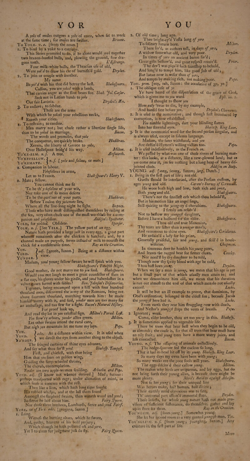 2. A yoke of mules outgoes a yoke of oxen, when fet to work at the fame time ; for mules are fwifter. Broome. To Yoke. v. a. [from the noun.] i. To bind by a yoke to a carriage. This Stetes promifed to do, if he alone would yoak together two brazen-hoofed bulls, and, plowing the ground, fow dra¬ gons teeth. > L'Bf range. Four milk-white bulls, the Thracian ufe of old, Wert yok'd to draw his car of burnifli’d gold. Dryden. To join or couple with another. My name Be yok'd With his that did betray the bell. Sbakefpeare. Caflius, you are. yoked with a lamb. That carries anger as the flint bears fire. Shah. Jul. Cesfar. Seek not in Latian bands to yoke Our fair Lavinia. Dryden's JEn. To enflave; tofubdue. Thefe are the arms With which he yoketh your rebellious necks, I Razeth your cities. Sbakefpeare. To reftrain ; to confine. Men marry not; but chufe rather a libertine fingle life, 3- than to be yoked in marriage The words and promifes, t\\at yoke The conqueror, are quickly broke. Xerxes, the liberty of Greece to yoke, Over Hellefpont bridg’d his way. Yo'ke-elm. n.f. A tree. Yo'kefellow. } r VI A fit , -I ,. , > n. . f yoke and fellow, or mate. J Yokemate. J J J J Companion in labour. Yokefellows in arms. Let us to France. Bacon. Hudibras. Milton. Ainfworth. I. Mate; fellow. Shak fpeare's Henry V. Hudibras; { vi< t. > [geonb, Saxon.] view. Being at a diftance within You cannot think me fit To be th'yokefellow ©f your wit. Nor take one of fo mean deferts To be the part’ner of your parts. Before Toulon thy yokemate lies. Where all the live-long night he fighs. Stepney. Thofe who have moft diftinguifhed themfelves by railing at the fex, very often chufe one of the moft worthtefs for a com¬ panion and yokefellow. Addifon s Spectator. Yold, for yielded. Obfolete- Spenfer. Yolk. n.f. [See Yelk.] The yellow part of an egg. Nature hath provided a large yolk in every egg, a great part whereof remaineth after the chicken is hatched; and, by a channel made on purpofe, ferves inftead of milk to nourifh the chick for a conliderable time. Ray on the Creation. Yon. Yond. Yo'nder Madam, yond young fellow fwears he will fpeak with you. Sbakefpeare's Twelfth Night. Good mother, do not marry me to yon fool. Sbakefpeare. Would vou net laugh to meet a great counfellorof {fate in a fiat cap, his gloves under his girdle, and yond haberdafher in a velvet gown furred with fables? Ben. JohnJon's Difcoveries. Tigranes, being encamped upon a hill with four hundred thoufand men, difeovered the army of the Romans, being not above fourteen thoufand, marching towards him: he made himfelf'merry with it, and faid, yonder men are too many for an ambaflage, and too few for a fight. Bacon's Natural Hijlory. For proof look up, And read thy lot in yon celeftial fign. Miltons Farad. Lofi. Yon flow’ry arbors, yonder allies green. Milton. Let other (wains attend the rural care. But nigh yon mountain let me tune my lays. Pope. JON- ladv. At a diftance within view. It is ufed when Yond. > dirciSb the eye from another thing to the objedl. Yo'nder. ) The fringed curtains of thine eyes advance, And fay what thou fee’ft yond. Sbakefp. Tempejl. Fir ft, and chiefeft, with thee bring Him that yon foars on golden wing, Guiding the fiery-wheeled throne, The cherub, contemplation. Milton. Yonder are two apple-women fcolding. Arbuthn. and Pope. Yon’d. adj. [I know not whence derived.] Mad; furious: perhaps tranfported with rage; under alienation of mind, in which fenfe it concurs with the reft. Then like a lion, which hath longtime fought His robbed whelps, and at the laft them found Amongft thefhepherd fwains, then waxeth wood and yond; So fierce he laid about him. Fairy f ucen. Nor thofe three brethren, Lombards, fierce and yond. Fairf. Yore, ox of Yore. adv. [geojapa, Saxon .] J. Long. Witnefs the burning altars, which he fwore, And, guilty, heavens of his bold perjury; Which though he hath polluted oft and yore, Yet I to them for judgment juft do fly. Fairy ^ueen. 2. Of old time; long ago. Thee bright-ey’d Vella long of yore To folitary Saturn bore. Milton. There liv’d, as authors tell, in days of yore, A widow fomewhat old, and very poor. Dryden. In times of yore an ancient baron liv’d; Great gifts bellow’d, and great refpecSt receiv’d. Prior. The dev’l was piqu’d fuch faintfhip to behold, And long’d to tempt him, like good Job of old ; But Satan now is wifer than of yore. And tempts by making rich, not making poor. Pope. You. pron. [eop, inh, Saxon: the accufative of ge, ye.] 1. The oblique cafe of ye. Ye have heard of the difpenfation of the grace of God, which is given me to you ward. Eph. iii. 2. I thought to fliow you How.eafy ’twas to die, by my example, And hanfel fate before you. Dryden's Cleomenes. 2. It is ufed in th.e nominative^ and though firll introduced by- corruption, is now eftablilhed. You nimble lightnings, dart your blinding flames Into her fcornful eyes. Shake/p. King Lear. 3. It is the ceremonial word for the fecond perfon lingular, and is always ufed, except in folemn language. Madam, the fates withftand, and you Are deftin’d Hymen’s willing victim too. Pope. 4. It is ufed indefinitively, as the French on. We palled by what was one of thofe rivers of burning mat¬ ter: this looks, at a diftance, like a new-plowed land; but as you come near it, you fee nothing but along heap of heavy dis¬ jointed clods. Addifn on Italy. YOUNG, adj. [iong, yeong, Saxon; pong, Dutch.] I. Being in the firft part of life ; not old. Guefts fhould be interlarded, after thePerfian cuftom, by- ages young and old. Carew's Survey of Cornwall. He woos both high and low, both rich and poor. Both young and old. Sbakefpeare. There’s not the fmalleft orb which thou behold’ft, But in his motion like an angel fings. Still quiring to the young-ey d cherubims. Sbakefpeare. I firmly am refolv’d Not to bellow my youngeft daughter. Before I have a hufband for the elder. Sbakefpeare. Thou old and true Menenius, Thy tears are falter than ayouttper man's. And venomous to thine eyes. Sbakefpeare's Coriolanus. He ordain’d a lady for his prize, Generally praifeful, fair and young, and Skill’d in houfe- wiferies. Chapman. In timorous deer he hanfels hisycKizg-paws. And leaves the rugged bear for firmer claws. Cowley. Nor need’ll by thy daughter to he told, Though now thy fprity blood with age be cold, 1 hou haft been young. Dryden. When we fay a man is young, we mean that his age is yet but a fmall part of that which ufually men attain to: and when we denominate him old, we mean that his duration is run out almoft to the end of that which men do not ufually exceed. Locke. It will be but an ill example to prove, that dominion, by G'od’s ordination, belonged to the eldeft fon ; becaufe Jacob the youngeft here had it. Locke. From earth they rear him ftruggling now with death. And Neftor’s youngejl flops the vents of breath. Pope, 2. Ignorant; weak. Come, elder brother, thou art too young in this. Sbakefp. 3. It is fometimes applied to vegetable life. There be trees that bear bell when they begin to be old, as almonds; the caufe is, for that all trees that bear mull have an oily fruit; and young trees have a more watry juice, and lefs concoefted. Bacon. Young, n.f The offspring of animals colle&ively. The hedge-fparrow fed the cuckoo fo long. That it had its head bit off by its young. Sbakefp. King Lear. So many days my ewes have been with young; So many weeks ere the poor fools will yean. Sbakefpeare. The eggs difclos’d their callow young. Milton. The reafon why birds are oviparous, and lay eggs, but do not bring forth their young alive, is becaufe there might be more plenty. More's Antidote againji Atbeifm. Not fo her young; for their unequal line Was heroes make, half human, half divine; Their earthly mold obnoxious w.ns to fate, Th’ immortal part aftum’d immortal Hate. Dryden. Thofe infers, for whofe young nature hath not made pro- vifion of fufficient fuftenance, do themfelves gather ^and lay up in (lore for them. Ray on the Creation. You'ngish. adj. [from young.] Somewhat young. She let her fecond room to a very genteel youngijh man. Tai. You'ngli\g. n. J'. [from young; yeonjlmg, Saxon.] Any creature in the full part of life. More