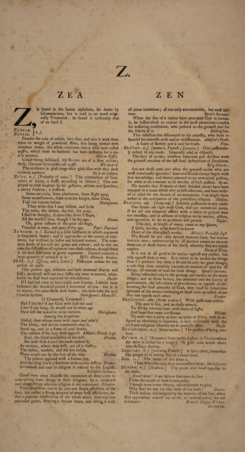 z. Z E A ZEN Is found in the Saxon alphabets, fet down by Grammarians, but is read in no word origi¬ nally Teutonick: its found is uniformly that of an hard S. \n-f Za'ffar. Za'ffir. Powder the calx of cobalt, very fine, and mix it with three times its weight of powdered flints, this being wetted with common water, the whole concretes into a folid mafs called zafre, which from its hardnefs has been miftaken for a na¬ tive mineral. Hill on Feffils. Cobalt being fublimed, the flo vers are of a blue colour j thefe, German mineralifts call zajfir. IVo Award. The artificers in glafs tinge their glafs blue with that dark mineral zaphara. Bole on Colours. Za'ny. n.f. [Probably of zanei. ] The contra&ion of Gio¬ vanni or fanna, a fcofF, according to Skinner.] One em¬ ployed to raife laughter by his geftures, a&ions and fpeeches; a merry Andrew; a buffoon. Some carrytale, fome pleafeman, fome flight zany, Some mumblenews, fome trencher knight, fome Dick, Told our intents before. Sbakefpeare. Then write that I may follow, and fo be Thy echo, thy debtor, thy foil, thy zany, I fhall be thought, if mine like thine I fhape, All the world’s lion, though I be thy ape. Donne. Oh, great reftorer of the good old ftage, Preacher at once, and zany of thy age. Pope's Dunciad. Za'rnich. n. f Zarnich is a folid fubftance in which orpiment is frequently found ; and it approaches to the nature of orpi¬ ment, but without its luftre and foliated texture. The com¬ mon kinds of zarnich are green and yellow; and to this we owe the diftindlion of orpiment into thefe colours, though there is no fuch fubflance as green orpiment. Zarnich contains a large quantity of arfenick in it. Hill's Materia Medica. ZEAL. n. f. [£r?Ao?, zelus, Latin.] Paflionate ardour for any perfon or caufe. This prefent age, wherein zeal hath drowned charity and fkill; meeknefs will not now fuffer any man to marvel, what- foever he fhall hear reproved by whomfoever. Hooker If I had had time to have made new liveries, I would have bellowed the thoufand pound I borrowed of you : but it is no matter, this poor (how doth better ; this doth infer the zeal I had to fee him. Shakrfpeare's Henry IV. O Cromwell, Cromwell! Had I but ferv’d my God with half the zeal I ferv’d my king, he would not in mine age Have left me naked to mine enemies. Sbakefpeare. Among the feraphims Abdiel, than whom none with more zeal ador’d The Deity, and divine commands obey’d, Stood up, and in a flame of zeal fevere. The current of his fury thus oppos’d. Milton's Parad. Lojl. Zeal, the blind conductor of the will. Dryden. She with fuch a zeal the caufe embrac’d. As women, where they will, are all in haftej The father, mother, and the kin befide. Were overborne by the fury of the tide. Dryden. The princes applaud with a furious joy. And the king feiz’d a flambeau with zeal to deffroy. Dryden. Scrioufnefs and zeal in religion is natural to the Englifh. 7 ilUtfon's Sermons. Good men often blemilh the reputation of their piety by over-atting fome things in their religion; by an indiicreet zeal about things wherein religion is not concerned. Til/otfon. True zeal feems not to be any one fingle affedtion of the foul; but rather a ftrong mixture of many holy affections; ra¬ ther a gracious conftitution of the whole mind, than any one particular grace, fwaying a devout heart, and filling it with all pious intentions; all not only uncounterfeit, but moft fer¬ vent. Sprat's Sermons» When the fins of a nation have provoked God to forfake it, he fuffers thofe to concur in the moft pernicious counfels for enflaving confidence, who pretend to the greateft zeal for the liberty of it. Stillingfeet. This rebellion has difeovered to his majefty, who have e- fpoufed his interefts with zeal or indifference. Addifon's Freeh. A fcorn of flattery and a zeal for truth. Pope. Zea'lot. n.f. [zelotear, French ; tyxcoryt;.] One paflionate- ly ardent in any caufe. Generally ufed in difpraife. The fury of zealots, inteftine bitternefs and divifion were the greateft occafion of the laft fatal deftrudion of Jerufalem. King Charles. Are not thofe men too often the greateft zealots who are moft notorioufly ignorant ? true zeal fhould always begin with true knowledge, and thence proceed to an unwearied paflion, for what it once knows to be worthy of fuch paflion. Sprat. No wonder that fo many of thefe deluded zealots have been engaged in a caufe which they at firft abhorred, and have wilh- ed or aCted for the fuccefs of an enterprize, that might have ended in the extirpation of the proteftant religion. Addifcn. Zea'lous. adj. [from zeal.'] Ardently paflionate in any caufe. Our hearts are right with God, and our intentions pious, if we ad our temporal affairs with a defire no greater than our neceflity, and in adions of religion we be zealous, aClive, and operative, fo far as prudence will permit. Taylor. This day, at height of noon, came to my fphere, A fpirit, zealous, as he feem’d to know More of the Almighty’s works. Miltons Paradife Loft. We fhould be not only devout towards God, but zealous towards men ; endeavouring by all prudent means to recover them out of thofe fnares of the devil, whereby they are taken captive. Decay of Piety. It is not at all good to be zealous againft any perfon, but only againft their crimes. It is better to be zealous for things than f r perfons: but then it fhould be only for good things; a rule that does certainly exclude all manner of zeal for=ill things, all manner of zeal for little things. Sprat's Sermons. Being inftruded only in the general, and zealots in the main defign; and as finite beings, not admitted into the fecrets of government, the laft reforts of providence, or capable of dif- covering the final purposes of God, they muft be femetimes ignorant of the means conducing to thofe ends in which alone they can oppofe each other. Dryden. Zealously, adv. [from zalous. ] With paflionate ardour. I hy care is fixt, and zealoufy attends. To fill thy odorous lamp with deeds of light, And hope that reaps not fhame. Milton. To enter into a party as into an order of friars, with fo re- figned an obedience to fuperiors, is very unfuitable with the civil and religious liberties we fo zealoufly affert. Swift. Zea'lousness. n. J. [from zealous ] The quality of being zea¬ lous. Ze' chin. n. f. [So named from zecha, a place in Venice where the mint is fettled lor c inage.] A gold coin worth about nine {hillings fterling. Zedo'ary. « f [zedaire, French.] A fpicy plant, fomewhat like ginger in its leaves, but of a fweet feent. Zed. n.f. The name of the letter z. i hou whorefon zed, thou unneceffary letter. Skakefjeare. Ze'nith. n.f. [Aiabick.J The point over head oppofite to the nadir. P ond men ! if we believe that men do live Under the zenith at both frozen poles, I hough none come thence, advertifement to give, Why bear we not the like faith of our fouls ? Dailies. I hefe feafons are defigned by the motions of the fun, when that approaches ncareft our zenith, or vertical point, we call it fummer. Brou n's Vulgar E< rmrs. Zf/phyr.