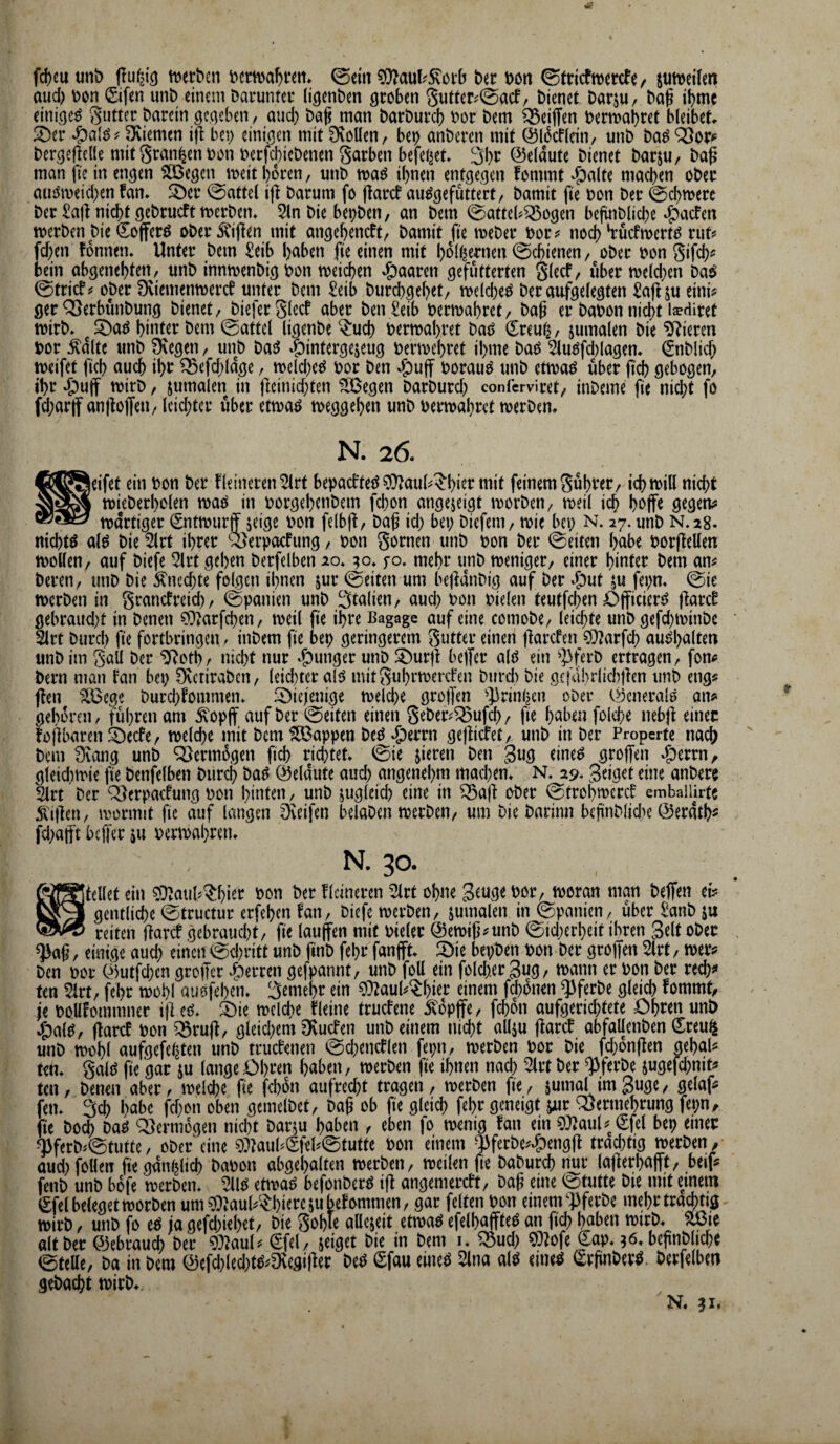 fd)euunt) tt^erbcn ©ein ?0?aul^5^ci’(j ber bort 0tricftbercfe/ jutbeüen aud) bon Sifcn mit) einem Daruntcu (i^enben groben 5uttcr?@acf/ bienet barjU/ ba^ ibme einiget Setter barein gegeben, and) bag man barbureb bor bem Reiften bermabret bleibet !^er ? pviemen i|l bo) einigen mit 0voüen, bep anberen mit ©li^cffein, mib ba^ Q3or^ bergeftede mit grausen bon berfcbicbenen garben befcljet 3bt^ ©elaute bienet barju, bag man fte in engen 5lBegcn meit boren, unb maö ihnen entgegen fommt ^a(te machen ober atiömeicben fan* ^4bcr (Rattel ijl barum fo (larcf au^gefüttert, bamit fie bon ber 0cbtt)erc ber £a|l nicht gebrueft tberbem 5ln bie bepben, an bem 0afte(^^ogen bejmblicbe «^aefen tberben bie (Sojferö ober5l'if{en mit angebeneft, bamit fte meber bor;? noch hruefmert^ rut;* fd;en fonnen. Unter bem £eib h^^ben fte einen mit bbl^crnen Schienen, ober bon gifeb^ bein abgenebten, iinb inntbenbig bon meicben paaren gefutterten glecf, über melcben ba^ 0tricf? ober Dviemenmereb unter bem £eib burebgebet, ibe(d)e^ ber aufgelegten Saflju etni^ ger ^erbünbung bienet, biefer glecf aber ben £eib bermabret, baß er babon nidjt isediret tbirb* ^ !^a^ hinter bem 0attel (igenbe ^ueb bermabret baö (l^reut^, jumalen bie Vieren bor :^dlte unb üvegen, unb baö ^öintergejeug bermebret ibme bad 5luöfd)lagem €nblicb ibeifet ftcb auch ibc ^efd^ldge, meld^eeJ bor ben ^uff borauö unb etmaö über jicb gebogen, ihr *£)uff mirb, jumalen in |]cinid;ten 5IBegen barburd; conferviret, inbeme fie ni^t fo fd;artf an)lojf^n, lcid;tcr über etmaö meggeben unb bermabret merbem N. 26. jeifet ein bon ber fleineren^rt bepaeftet^ ?*)^aul^^bier mit feinem gübrer, icbmill nicht mieberbolen maö in borgebenbem fd)on angejeigt morben, meil ich bbffe gegeu? tbdrtiger ^ntmurff jeige bon felbji, baß id) bet; biefem, mie bet; n. 27. unb N.28. nichts al^ bie 5lrt ihrer Q^erpaefung, bon gornen unb bon ber 0eiten habe borfteUen iboden, auf biefe 2lrt geben berfelben 20.90, fo. mehr unb weniger, einer hinter bem an^ bereu, unb bie Äned)te folgen ihnen jur 0eiten um bejlanbig auf ber ^ut ^u fei;m 0ie werben in granefreid;, 0panien unb 3talien, auch bon bielen teutfd;en Ojficierö fiaref gebraud;t in benen ?Ovarfcben, weil ß'e ihre Bagage auf eine comobe, leichte unb gefd;ibinbe 2lrt burd) fie fortbringen. inbem fte bep geringerem gutter einen üarefen ?(}?arfch au^balten unb im gall ber ^otbr nicht nur «junger unb ^iburü beffer al^ ein ^]3ferb ertragen, fon^ bern man fan bet; [Keriraben, leidster al5 mitguhrmerefen bureb bie gcjVibrlicbÜen unb eng? flen ?Ö3cge burd;fommen* 5öic;enige tbeld)e großen ^Jirinhen ober o^cnerale an^ geboren, führen am ivopff auf ber 0eiten einen gebeiv^ufd;, fie haben folche nebjf einer foßbarenSDeefe, weld)e mit bem Wappen beö ^errn gejlicfet, unb in ber Properte nach bem 3vang unb ^ermügen ßcb richtet 0ie jieren ben 3ug eine^ groffen »^errn, gteidimie fie benfelben burch ba^ Öeldute aud; angenehm machen* N. 29. geiget eine anbero 2lrt ber Qlerpacfung bon hinten, unb juglcid; eine in ^aß ober ^trobmeref emballirtc Ä'ißen, mormit fie auf langen Dveifen belaben werben, um bie barinn beßnblidte ©eratb« fd;afft beffer ju nerwabren. N. 30. föjgjtellet ein ?0?aiib^bier bon ber fldneren 5lrt ohne Seuge bor, woran man beflfen et? gentliche 0tructur erfeben fan, biefe werben, jumalen in Spanien, über £anb ju reiten ßarcf gebraucht, fie laufen mit bieler @ewiß?unb 0id;erbeit ihren gelt ober . einige aud; einen 0cbntt unb ftnb febr fanfft bepben bon ber groffen 5lrt, wer? ben bor C^mtfd;cn groffer Herren gefpannt, unb foU ein fold;.ergug, wann er bon ber red;? ten 5irt, febr wohl ausfeben* 3emebr ein 9}?auh^bitr einem febonen ^ferbe gleich fommt, je boüfommner iße^. ^öie wcld;e fleine truefene 5vopffe, f^on aufgerid;tete Obren uni) ^al^, ßarcf bon ^ruß, gleid;em Ovutfen unb einem nid)t allju ßarcf abfallenben ^reu^ unb wohl aufgefehten unb truefenen t^d;encflen fepn, werben bor bie fd;onßen gebal? ten* gaitJ fie gar ju lange Obren haben, werben fie ihnen nach 2irt ber ^ferbe sugefd;nit? ten, benen aber, weldje fie febon aufred;t tragen, werben fie, sutnol imguge, gelaf? fen* 3ch habe fcf;on oben gemclbet, baß ob fie gleich febr geneigt jur ‘Vermehrung fepn, fie bo^ ba^ ‘Vermögen nicht barm haben , eben fo wenig fan ein 9}2aul? €fel bep einer '^ferb^0tutte, ober eine 0:))auhSfet0tutte bon einem ^ferbe?^engß trad;tig werben, aud; follen fie gänzlich babon abgebalten werben, weilen fie baburch nur laßerbafft, beif? fenb unb bofe werben* etwaö befonberö iß angemereft, baß eine 0tutte bie mit emein €fel beleget worben um^Jauh^^bi^rembefommen, gar feiten bon einem‘‘]3ferbe mehr trächtig wirb, unb fo eö ja gefd;iebet, bie goble aücjeit etwaö efelbaffteö an ficb haben wirb* flßie alt ber ©ebraui ber ?0?aul? (Sfel, seiget bie in bem i* Vud; ?0?ofe €ap* 36* beßnbltcbc 0teUe, ba in bem @efd;led;W?9^egißer beö iSfau eineö 5lna al^ eineö ^rjinberö. berfelben gebacht wirb* N. 31,