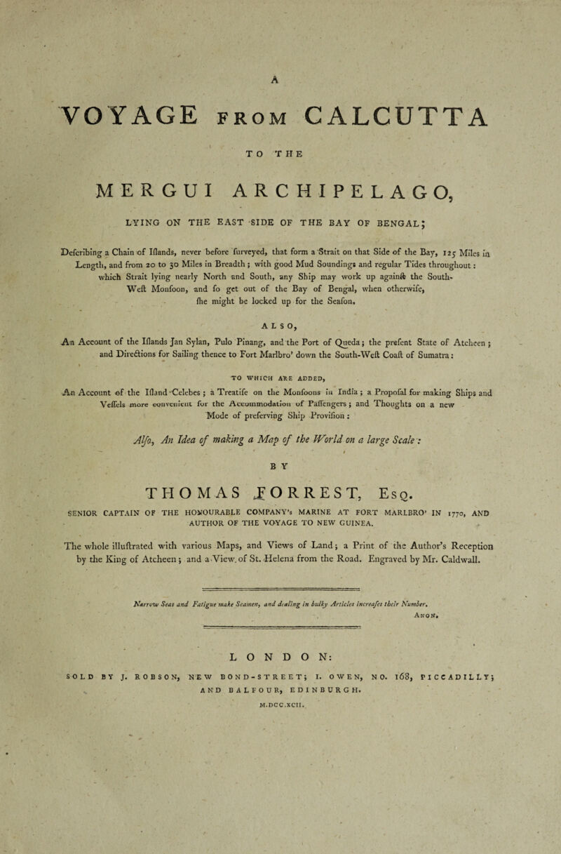 A VOYAGE from CALCUTTA T O T H E MERGUI ARCHIPELAGO, LYING ON THE EAST SIDE OF THE BAY OF BENGAL; Defcribing a Chain of Elands, never before Purveyed, that form a Strait on that Side of the Bay, 125 Miles in Length, and from 20 to 30 Miles in Breadth; with good Mud Soundings and regular Tides throughout: which Strait lying nearly North and South, any Ship may work up againft the South- Weft Monfoon, and fo get out of the Bay of Bengal, when othervvife, {he might be locked up for the Seafon, ALSO, An Account of the IHands Jan Sylan, Pulo Pinang, and the Port of Queda; the prefent State of Atcheen ; and Directions for Sailing thence to Fort Marlbro’ down the South-Weft Coaft of Sumatra: I TO WHICH AUE ADDED, An Account of the Ifland-Celebes ; a Treatife on the Monfoons in India; a Propofal for making Ships and Veffels more convenient for the Accommodation of Paffengers ; and Thoughts on a new Mode of preferving Ship Proviiion ; Alfa, An Idea of making a Map of the World on a large Scale : ~~~ ' * r B Y THOMAS TORREST, Eso. SENIOR CAPTAIN OF THE HONOURABLE COMPANY’S MARINE AT FORT MARLBRO’ IN 1770, AND AUTHOR OF THE VOYAGE TO NEW GUINEA. % • - The whole illuftrated with various Maps, and Views of Land; a Print of the Author’s Reception by the King of Atcheen; and a View, of St. Helena from the Road. Engraved by Mr. Caldwall. Narrow Seas and Fatigue make Seamen, and dealing in bulky Articles increafes their Number. An o N. LONDON: SOLD BY J. ROBSON, NEW BOND-STREET; I. OWEN, NO. 168, PICCADILLY; AND BALFOUR, EDINBURGH. M.DCC.XCII.
