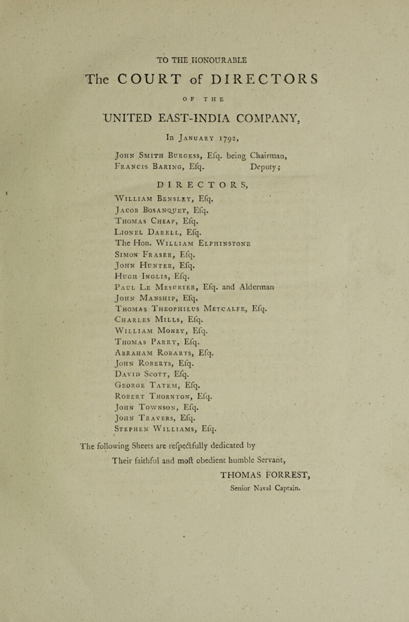 TO THE HONOURABLE The COURT of DIRECTORS OF THE UNITED EAST-INDIA COMPANY, In January 1792, John Smith Burgess, Elq. being Chairman, Francis Baring, Efq. Deputy^ DIRECTORS, William Bensley, Efq. Jacob Bosanqjjet, Efq. Thomas Cheap, Efq. Ihonel DarelLj Efq. The Hon. William Elphinstone Simon Fraser, Efq. John Hunter, Efq. Hugh Inglis, Efq. Paul Le Mesurier, Efq. and Alderman John Manship, Efq. Thomas Theophilus Metcalfe, Efq. Charles Mills, Efq. William Money, Efq. Thomas Parry, Efq. Abraham Robarts, Efq, John Roberts, Efq. David Scott, Efq. George Tatem, Efq. Robert Thornton, Efq. John Townson, Efq. John Travers, Efq. Stephen Williams, Efq. The following Sheets are refpe&fully dedicated by Their faithful and moft obedient humble Servant, THOMAS FORREST, Senior Naval Captain,