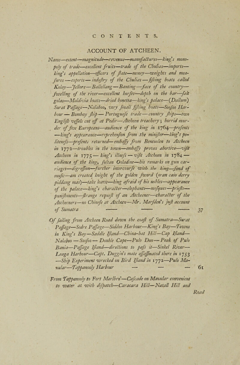 C O N T E N T S. ACCOUNT OF ATCHEEN. Name—extent—-magnitude—revenue—manufactures—king's mono¬ poly of trade—excellent fruits—trade of the Chulias—imports— king's appellation—officers of fate—money—weights and mea- fires—exports—induftry of the Chulias—fifing boats called Kolay—Jellore—Badellang—Banting—face of the country—• fwelling of the river—excellent horfes—depth on the bar—fait golas—Maldivia boats—dried bonetta—kings palace—([Dallum) Surat Paffiage—Nalaboo, very fimall fifing boats—Soofoo Har¬ bour — Bombay ftp — Portuguefe trade — country filoips—two Englfih veffiels cut of at Pedir—Atcheen treachery ; horrid mur¬ der of five Europeans—audience of the king in 1764—prefents —king’s appearance—reprehenfion from the minifier—king's po- litenefs—prefents returned—embaffiy from Bencoolen to Atcheen in 1772—troubles in the town—embaffiy proves abortive—vifit Atcheen in 17 75—king's illnefs — vifit Atcheen in 1784 — audience of the king, fultan Ooladme—-his remarks on gun car¬ riages—digreffion—further intercourfe with the king—fond of mufic—am created, knight of the golden fword (oran caio derry piddang mas)—take leave—king afraid of his nobles—-appearance of the palace—king's character—elephants—mofques—priefis— punijhments—jlrange requefi of an Atcheener—character of the Atcheeners—no Chinefe at Atcheen—Mr. Marfden s juft account of Sumatra •- - —— 37 ■Of failing from Atcheen Road down the coafl of Sumatra—Surat Paffiage—Sedre Paffiage—Siddoo Harbour—Kings Bay—Towns in King's Bay—Saddle IJlfind—China-hat Hill—Cap If and— Nalaboo — Soofoo — Double Cape—Pulo Duo — Peak of Pulo Bania—Paffiage IJland-—directions to paj's it—Sinkel River— Leaga Harbour—Capt. Duggins mate affiaffinated there in 1753 —Ship Experiment wrecked on Bird IJland in 1772—Pulo Ma¬ cular—Tappanooly Harbour —• — — 61 From Tappanooly to Fort Marlbro’—Cafcade on Mazular convenient to water at with difpatch—Caracara Hill—Natali Hill and Road /