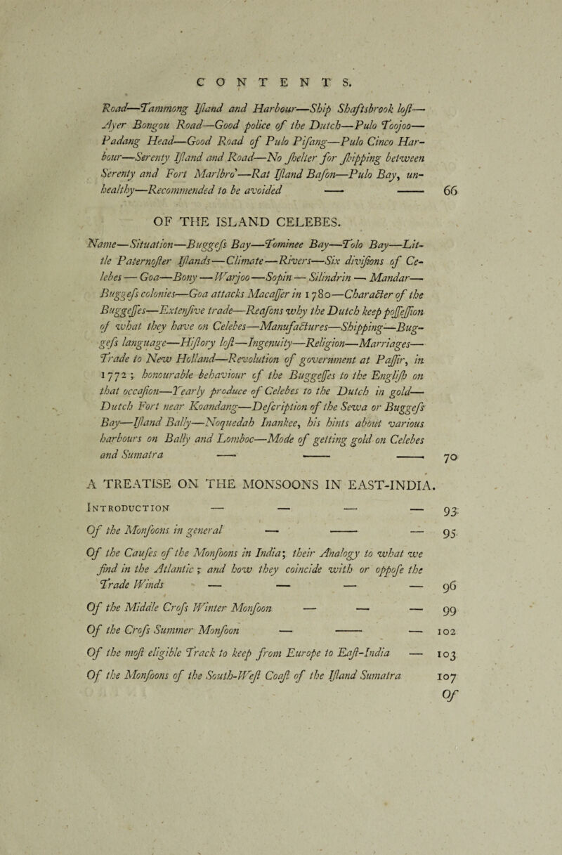 CONTENT S. i \ % Road—fammong If and and Harbour—Ship Shaftsbrook loji—- Ayer Bongou Road—Good police of the Hutch—Pulo foojoo— Pa dang Head—Good R.oad of Pulo Pifang—Pulo Cinco Har¬ bour—Serenty If and and Road—No f el ter for flipping between Screnty and Fort Marlbrd—Rat If and Bafon—Pulo Bay, un¬ healthy'—Recommended to be avoided - - 66 OF THE ISLAND CELEBES. Name—Situation—Buggefs Bay—fojninee Bay—Polo Bay—Lit¬ tle Paternofier Ifands—Climate—Rivers—Six divifons of Ce¬ lebes — Goa—Bony — JVarjoo —Sop in — Silindrin —• Mandar—• Buggefs colonies—Goa attacks Macafer in i 780—Char abler of the Buggefes—Fxterfive trade—Reafons why the Hutch keep pofefion of what they have on Celebes—Manufactures—Shipping—Bug¬ gefs language—Hifiory lofl—Ingenuity—Religion—Marriages— frade to New Holland—Revolution of government at Pa fir, in. 1772 honourable behaviour of the Buggefes to the Englifh on that occafon—Yearly produce of Celebes to the Hutch in gold— Hutch Fort near Koandatig—Hefcription of the Sew a or Buggefs: Bay—If and Bally—Noqnedah Inankee, his hints about various harbours on Bally a?id Lomboc—Mode of getting gold on Celebes and Sumatra —- - — 70 1 ' r 0 A TREATISE ON THE MONSOONS IN EAST-INDIA. Introduction — — — — ' » ' 1 ‘ i Of the Monfoons in general —- - — 1 Of the Caufes of the Monfoons in India; their Analogy to what we find in the Atlantic and how they coincide with or oppofe the frade Winds — — — — / Of the Middle Crofs Winter Monfoon — — — Of the Crofs Summer Monfoon — - — Of the mofi eligible Brack to keep from Europe to Eaf-India — Of the Monfoons of the South-lVefi Coaf of the If and Sumatra 93 95 96 99 102 103 107 Of J