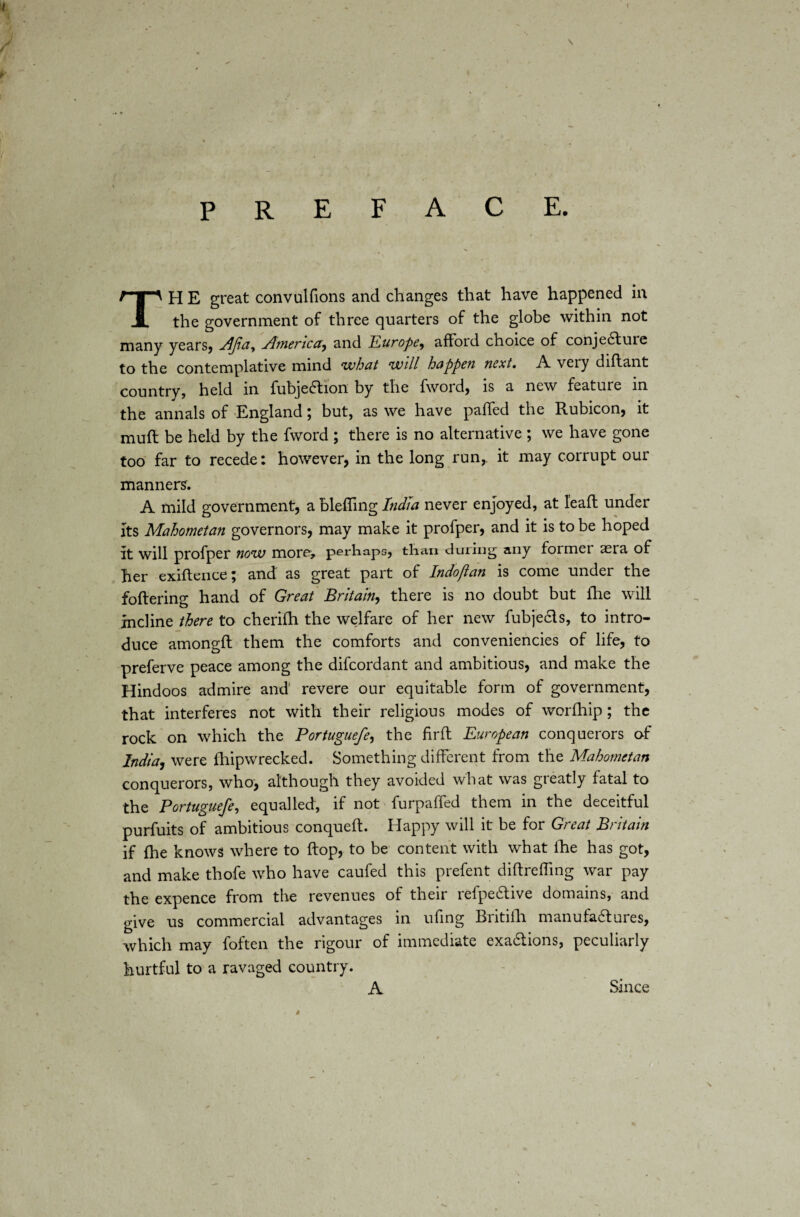 preface. TH E great convulfions and changes that have happened in the government of three quarters of the globe within not many years, jdjia^ America, and Europe^ afford choice of conjecture to the contemplative mind what will happen next. A very diftant country, held in fubjeCtion by the fword, is a new feature in the annals of England; but, as we have palled the Rubicon, it mull be held by the fword ; there is no alternative ; we have gone too far to recede: however, in the long run, it may corrupt our manners. A mild government, a bleffing India never enjoyed, at leaft under its Mahometan governors, may make it profper, and it is to be hoped it will profper now more, perhaps, than during any former aera of her exiftence; and as great part of Indofian is come under the foftering hand of Great Britain, there is no doubt but fhe will incline there to cherifh the welfare of her new fubje&s, to intro¬ duce amongft them the comforts and conveniencies of life, to preferve peace among the difeordant and ambitious, and make the Hindoos admire and revere our equitable form of government, that interferes not with their religious modes of worfhip; the rock on which the Portuguefe, the firft European conquerors of India, were fhipwrecked. Something different from the Mahometan conquerors, who, although they avoided what was greatly fatal to the Portuguefe, equalled, if not furpaffed them in the deceitful purfuits of ambitious conqueft. Happy will it be for Great Britain if fhe knows where to flop, to be content with what lhe has got, and make thofe who have caufed this prefen t diftreffing war pay the expence from the revenues of their refpeCtive domains, and give us commercial advantages in ufing Britifh manufa&ures, which may foften the rigour of immediate exaCtions, peculiarly hurtful to a ravaged country. A Since