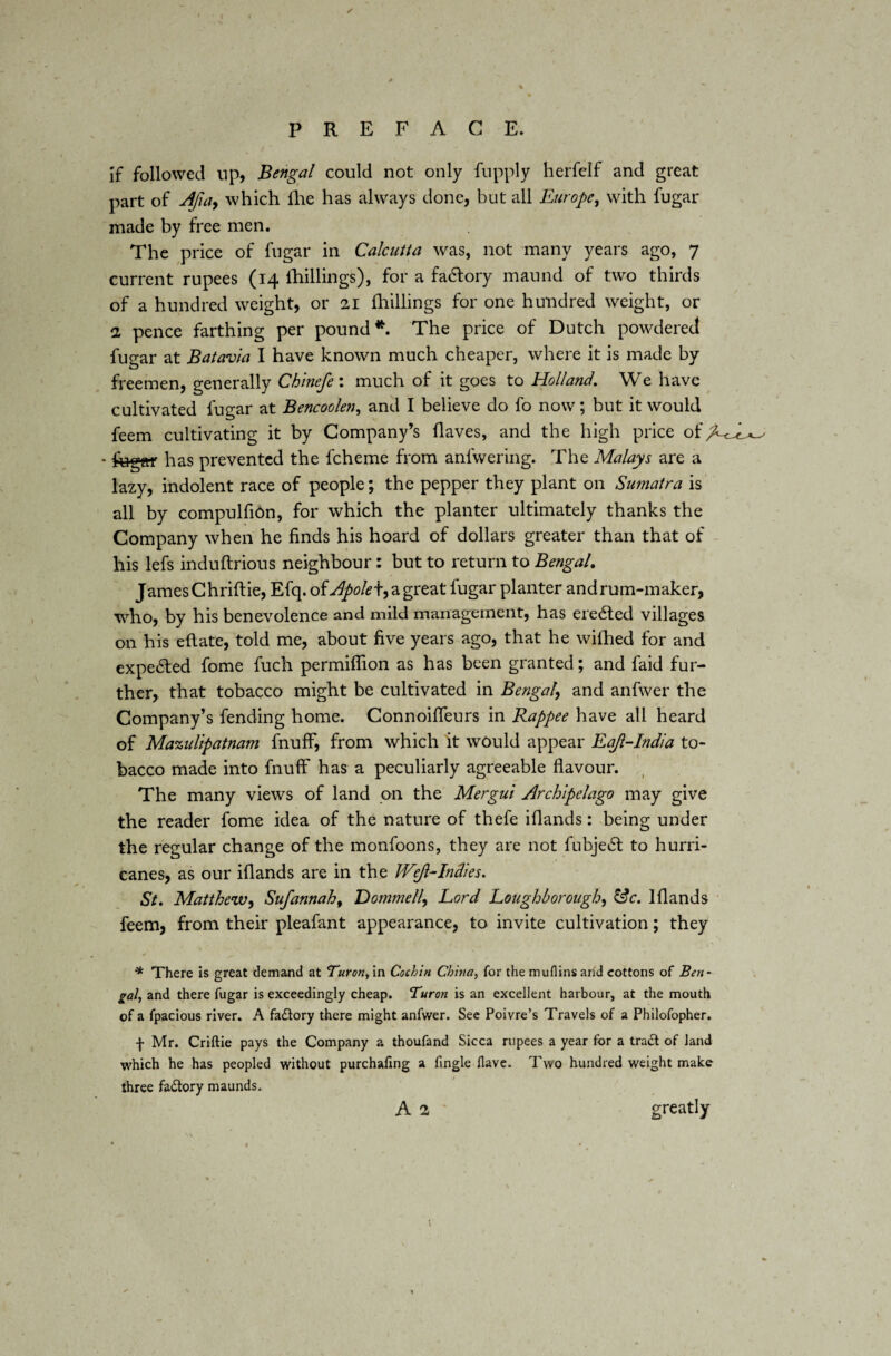 * * I s PREFACE. If followed up, Bengal could not only fupply herfelf and great part of Afiay which fhe has always done, but all Europe, with fugar made by free men. The price of fugar in Calcutta was, not many years ago, 7 current rupees (14 fhillings), for a fa6tory maund of two thirds of a hundred weight, or 21 fhillings for one hundred weight, or 2 pence farthing per pound*. The price of Dutch powdered fugar at Batavia I have known much cheaper, where it is made by freemen, generally Chinefe: much of it goes to Holland. We have cultivated fugar at Bencoolen, and I believe do fo now; but it would feem cultivating it by Company’s flaves, and the high price of • fugar has prevented the fcheme from anfwering. The Malays are a lazy, indolent race of people; the pepper they plant on Sumatra is all by compulfion, for which the planter ultimately thanks the Company when he finds his hoard of dollars greater than that of his lefs induftrious neighbour: but to return to Bengal. James Chriftie, Efq. of Apole\y a great fugar planter and rum-maker, who, by his benevolence and mild management, has ere£ted villages on his eftate, told me, about five years ago, that he wilhed for and expected fome fuch permiflion as has been granted; and faid fur¬ ther, that tobacco might be cultivated in Bengal\ and anfwer the Company’s fending home. Connoifleurs in Rappee have all heard of Mazulipatnam fnuff, from which it would appear EaJl-India to¬ bacco made into fnuff has a peculiarly agreeable flavour. The many views of land on the Mergui Archipelago may give the reader fome idea of the nature of thefe iflands: being under the regular change of the monfoons, they are not fubjetSt to hurri¬ canes, as our iflands are in the W’ft-Indies. St. Matthew, Sufannah9 Dommell, Lord Loughborough, tic. Iflands feem, from their pleafant appearance, to invite cultivation; they * There is great demand at Turon, in Cochin China, for the mufiins and cottons of Ben¬ gal, and there fugar is exceedingly cheap. Turon is an excellent harbour, at the mouth of a fpacious river. A factory there might anfwer. See Poivre’s Travels of a Philofopher. f Mr. Criftie pays the Company a thoufand Sicca rupees a year for a trad! of land which he has peopled without purchafing a fingle Have. Two hundred weight make- three factory maunds. A 2 greatly