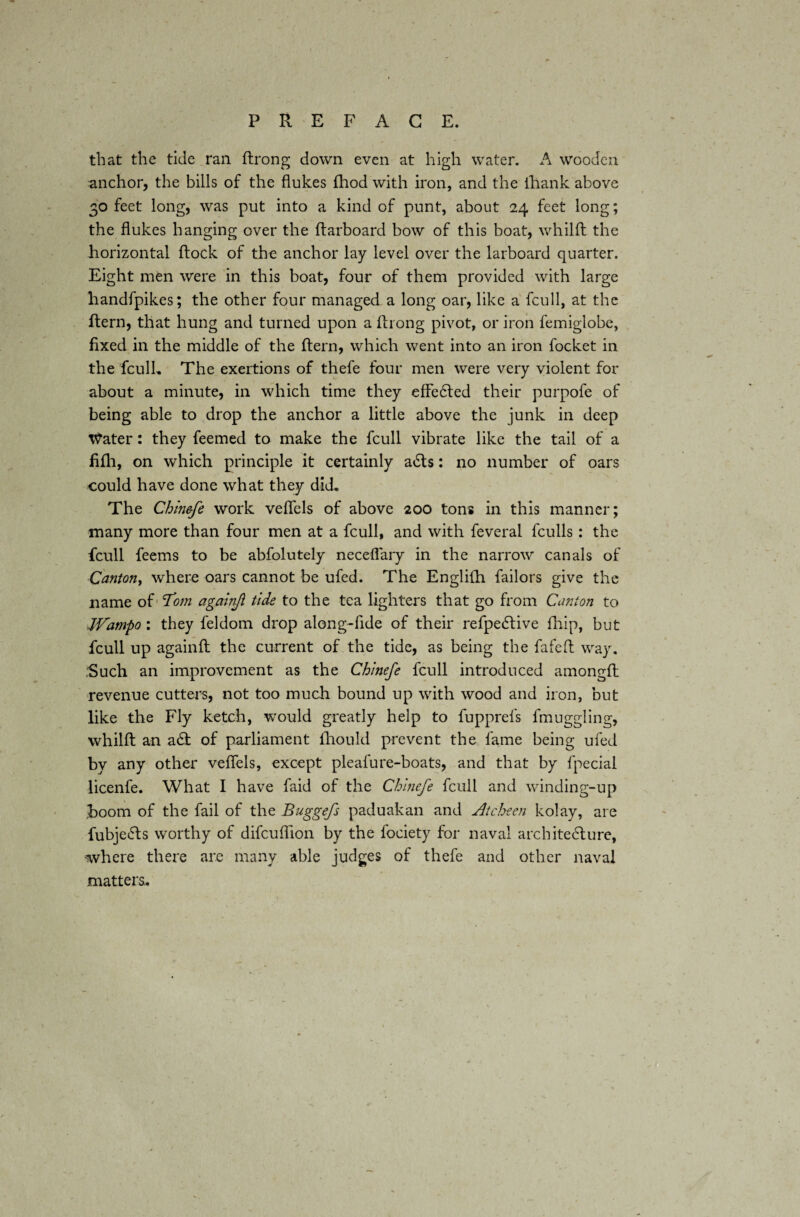 that the tide ran ftrong down even at high water. A wooden anchor, the bills of the flukes fhod with iron, and the thank above 30 feet long, was put into a kind of punt, about 24 feet long; the flukes hanging over the (larboard bow of this boat, whilft the horizontal (lock of the anchor lay level over the larboard quarter. Eight men were in this boat, four of them provided with large handfpikes; the other four managed a long oar, like a fcull, at the ftern, that hung and turned upon a ftrong pivot, or iron femiglobe, fixed in the middle of the ftern, which went into an iron focket in the fculL The exertions of thefe four men were very violent for about a minute, in which time they effected their purpofe of being able to drop the anchor a little above the junk in deep x^ater: they feemed to make the fcull vibrate like the tail of a fifli, on which principle it certainly a£ts: no number of oars could have done what they did* The Chin&fe work veflels of above 200 tons in this manner; many more than four men at a fcull, and with feveral fculls: the fcull feems to be abfolutely neceflary in the narrow canals of Canton, where oars cannot be ufed. The Englilli bailors give the name of Tom againjl tide to the tea lighters that go from Canton to Wampo : they feldom drop along-fide of their refpeCtive (hip, but fcull up againft the current of the tide, as being the fafeft way. ;Such an improvement as the Chinefe fcull introduced among.fl revenue cutters, not too much bound up with wood and iron, but like the Fly ketch, would greatly help to fupprefs fmuggling, whilft an a61 of parliament fhould prevent the fame being ufed by any other veflels, except pleafure-boats, and that by fpecial licenfe. What I have faid of the Chinefe fcull and winding-up boom of the fail of the Buggefs paduakan and Atcheen kolay, are fubjeCts worthy of difcuflion by the fociety for naval architecture, where there are many able judges of thefe and other naval matters..