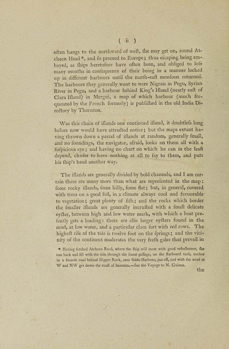 often bangs to the northward of weft, fhe may get on, round At- cheen Head*, and fo proceed to Europe; thus efcaping being em¬ bayed, as fhips heretofore have often been, and obliged to lofe many months in confequence of their being in a manner locked up in different harbours until the north-eaft monfoon returned. The harbours they generally went to were Nigrais in Pegu, Syrian River in Pegu, and a harbour behind King’s Ifland (nearly eaft of Clara Ifland) in Mergui, a map of which harbour (much fre¬ quented by the French formerly) is publifhed in the old India Di- re6fory by Thornton. Was this chain of ifiands one continued ifland, it doubtlefs long before now would have attracted notice; but the maps extant ha¬ ving thrown down a parcel of iflands at random, generally fmali, and no foundings, the navigator, afraid, looks on them all with a fufpicious eye; and having no chart on which he can in the leaft depend, chufes to have nothing at all to fay to them, and puts his flnip’s head another way. The iflands are generally divided by bold channels, and I am cer¬ tain there are many more than what are reprefented in the map: fome rocky iflands, fome hilly, fome flat; but, in general, covered with trees on a good foil, in a climate always cool and favourable to vegetation; great plenty of fifli; and the rocks which border the fmaller iflands are generally incrufted with a fmali delicate oyfter, between high and low water mark, with which a boat pre- fently gets a loading: there are alio larger oyfters found in the mud, at low water, and a particular clam fort with red rows. The higheft rife of the tide is twelve foot on the fprings; and the vici¬ nity of the continent moderates the very frefh gales that prevail in * Having fetched Atcheen R.oad, where the {hip will meet with good refrefhment, fhe can back and fill with the tide through the Surat paffage, on the {larboard tac-k, anchor in a fmooth road behind Slipper Rock, near Siddo Harbour, put off, and with the wind at W and NW get down the coaft of Sumatra.—See the Voyage to N. Guinea. the