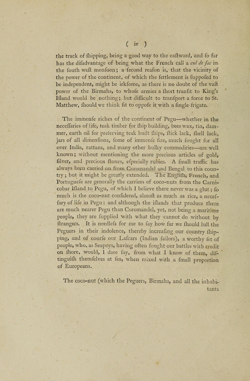 the track of (hipping, being a good way to the eaftward, and fo far has the difadvantage of being what the French call a cul de Jac in the fouth weft monfoon; a fecond reafon is, that the vicinity of the power of the continent, of which the fettlement is fuppofed to be independent, might be irkfome, as there is no doubt of the vaft power of the Birmahs, to whofe armies a fhort tranfit to King’s Ifland would be nothing; but difficult to tranfp.ort a force to St. Matthew, fhould we think lit to oppofe it with a Angle frigate. ■ ■ * , ^ k ^ \ y The immenfe riches of the continent of Pegu—whether in the neceffaries of life, teak timber for fhip building, bees wax, tin, dam- mer, earth oil for preferving teak built iliips, flick lack, ftiell lack, jars of all dimenfions, fome of immenfe fize, much fought for all over India, rattans, and many other bulky commodities—are well known; without mentioning the more precious articles of gold, ftlver, and precious (tones, efpecially rubies. A fmall traffic has always been carried on from Coromandel and Bengal to this coun¬ try ; but it might be greatly extended. The Englilh, French, and Portuguefe are generally the carriers of coco-nuts from the Carni- cobar Ifland to Pegu, of which I believe there never was a glut; fo much is the coco-nut confldered, almoft as much as rice, a necef- fary of life in Pegu : and although the iflands that produce them are much nearer Pegu than Coromandel, yet, not being a maritime people, they are fupplied With what they cannot do without by ftrangers. It is needlefs for me to fay how far we fhould lull the Peguers in their indolence, thereby increafmg our country (hip¬ ping, and of courfe our Lafcars (Indian failors), a worthy fet of people, who, as SeapO'ys, having often fought our battles with credit on fliore, would, I dare fay, from what I know of them, dil— tinguilh themfelves at fea, when mixed with a fmall proportion of Europeans. The coco-nut (which the Peguers, Birmahs, and all the inhabi¬ tants