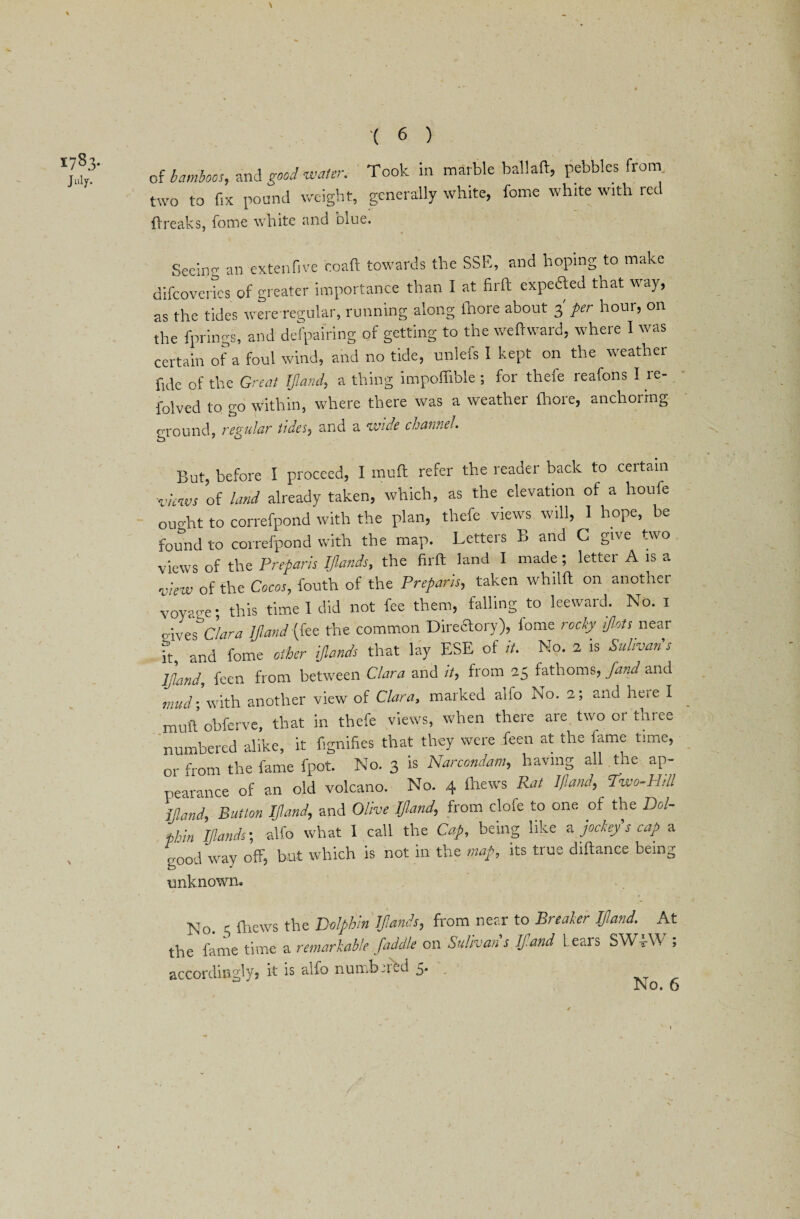 178.3- J ulf- '( 6 ) of bamboos, and good water. Took in marble ballaft, pebbles from two to fix pound weight, generally white, fome white with red ftreaks, fome white and bine. Seeing an extenfive coaft towards the SSE, and hoping to make difeovertes of greater importance than I at firft expeded that way, as the tides were regular, running along ftiore about 3 per hour, on the fprings, and despairing of getting to the weft ward, where I was certain of a foul wind, and no tide, unlefs I kept on the weather fide of the Great If and, a thing impoftlble ; for thefe reafons I re- folved to go within, where there was a weather fhore, anchoring ground, regular tides, and a wide channel. But, before I proceed, I muff refer the reader back to certain ■views of land already taken, which, as the elevation of a houfe ought to correfpond with the plan, thefe views will, I hope, be found to correfpond with the map. Letteis b and C give two views of the Preparis IJland*, the firft land I made ; letter A is a view of the Cocos, fouth of the Preparis, taken whilft on another voyaee; this time I did not fee them, falling to leeward. No. 1 o-ives Clara IJland (fee the common Directory), fome rocky ijlots near ft and fome other ijlands that lay ESE of it. No. 2 is Salmon's IJland, feen from between Clara and it, from 25 fathoms, fund and mud; with another view of Clara, marked alio No. 2; and heie I muft obferve, that in thefe views, when there are two 01 tlnee numbered alike, it fignifies that they were feen at the lame time, or from the fame fpot. No. 3 is Narcondam, having all.the ap¬ pearance of an old volcano. No. 4 ftiews Rat IJland, Two-Hill IJland, Button IJland, and Olive IJland, from dole to one of the Dol¬ phin Ijlands; alfo what I call the Cap, being like a jockey's cap a good way off, but which is not in the map, its true diftance being unknowm No. 5 ftiews the Dolphin Ijlands, from near to Breaker IJland. At the fame time a remarkable faddle on Sulivan s If and Lears SWo-VV > accordingly? it is alfo numbered 5. . /
