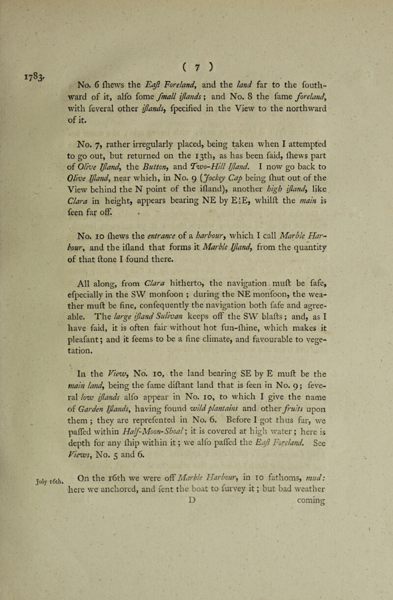 1783- July 16th. ( 7 ) No. 6 fhews the Eajl Foreland, and the land far to the fouth- ward of it, alfo fome fmall ijlands; and No. 8 the fame foreland, with feveral other iflands, fpecified in the View to the northward of it. No. 7, rather irregularly placed, being taken when I attempted to go out, but returned on the 13th, as has been faid, thews part of Olive If and\ the Button, and Two-Hill Ifland. I now go back to Olive Ifland, near which, in No. 9 (Jockey Cap being fliut out of the View behind the N point of the ifland), another high ifland, like Clara in height, appears bearing NE by ElE, whilft the main is feen far off. *s No. 10 fhews the entrance of a harbour, which I call Marble Har¬ bour, and the ifland that forms it Marble Ifland, from the quantity of that ftone I found there. All along, from Clara hitherto, the navigation mufl be fafe, efpecially in the SW monfoon ; during the NE monfoon, the wea¬ ther mufl: be fine, confequently the navigation both fafe and agree¬ able. The large ifland Suhvan keeps off the SW blaflis; and, as I have faid, it is often fair without hot fun-fhine, which makes it pleafant; and it feems to be a fine climate, and favourable to vege¬ tation. In the View, No. 10, the land bearing SE by E mufl: be the main land, being the fame diftant land that is feen in No. 9; feve¬ ral low ijlands alfo appear in No. 10, to which I give the name of Garden Ijlands, having found wild plantains and other fruits upon them ; they are reprefented in No. 6. Before I got thus far, we pafled within Half-Moon-Shoal; it is covered at high water; here is depth for any fhip within it; we alfo pafled the Raft Foreland\ See Views, No. 5 and 6. On the 16th we were off Marble Harbour, in TO fathoms, mud: here we'anchored, and fent the boat to furvey it; but bad weather D coming 1