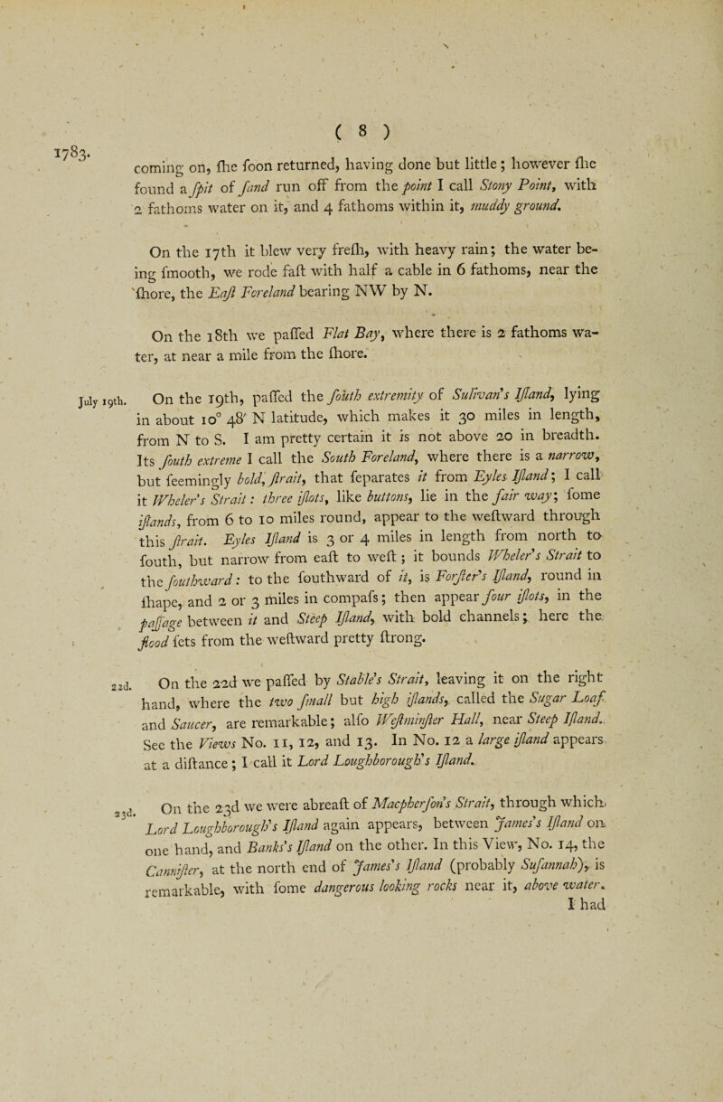 « ( 8 ) 3* coming on, Ihe foon returned, having done but little; however Ihe found a fpit of find run off from the point I call Stony Point, with 2 fathoms water on it, and 4 fathoms within it, muddy ground, . t 1 - On the 17th it blew very frefh, with heavy rain; the water be¬ ing fmooth, we rode fall with half a cable in 6 fathoms, near the fhore, the Paf Foreland bearing NW by N. On the 18th we palled Flat Bay, where there is 2 fathoms wa¬ ter, at near a mile from the fhore. July 19th. On the 19th, pafied the fouth extremity of Sulivan s find, lying m about io° 4^ N latitude, which makes it 'go miles m length, from N to S. I am pretty certain it is not above 20 in breadth. Its fouth extreme I call the South Foreland, where there is a narrow, but feemingly bold, ftr ait, that feparates it from Pyles. If and', I call it Whelers Strait: three fits, like buttons, lie in the fair way; lome finds, from 6 to 10 miles round, appear to the weltward through this frail. Pyles If and is 3 or 4 miles in length from north to fouth, but narrow from ealt to welt ; it bounds Whelers Strait to the fouthward: to the fouthward of it, is Forfer's If and, round in lhape, and 2 or 3 miles in compafs; then appear four fits, in the pafiage between it and Steep If and, with bold channels; here the. food fets from the weltward pretty Itrong. ' -- - • t . ^2d. On the 22d we palled by Stables Strait, leaving it on the right hand, where the two fiiall but high funds, called the Sugar Boaf and Saucer, are remarkable; alfo Wefminfer Hall, near Steep find*. See the Fiews No. 11, 12, and 13* In No. 12 a large if and appeals at a diltance ; I call it Lord Loughborough's If and, 2, j On the 23d we were abreall of Macpherfins Strait, through which Lord Loughborough's IJland again appears, between James's If and on one hand, and Bankss If and on the other. In this View, No. 14, the Cannifer, at the north end of James's find (probably Sufannah), is remarkable, with fome dangerous looking rocks near it, above water.