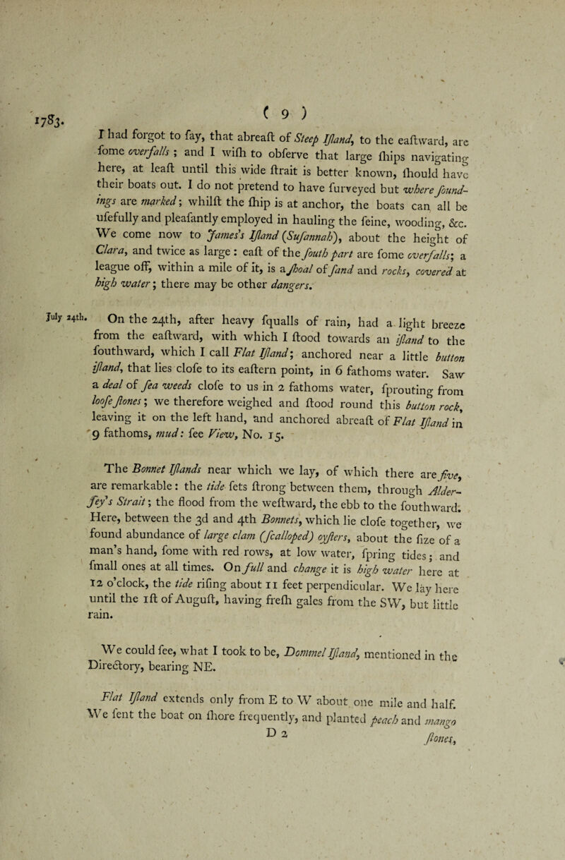 / \ I had foigot to fay, that abreaft of Steep Ifland\ to the eaftward, arc fome overfalls ; and I with to obferve that large ftiips navigating here, at leaft until this wide ftrait is better known, lbould have their boats out. I do not pretend to have furveyed but where found¬ ings are marked; whilft the fhip is at anchor, the boats can all be ufefully and pleafantly employed in hauling the feine, wooding, &c. We come now to fames s If and (Sufannah), about the height of Clara, and twice as large : eaft of the fouth part are fome overfalls', a league off, within a mile of it, is a Jhoal of fund and rocks,, covered at high water; there may be other dangers. July Hth. On the 24th, after heavy fqualls of rain, had a light breeze from the eaftward, with which I flood towards an ifland to the fouthward, which I call Flat IJland-, anchored near a little button ifland, that lies clofe to its eaftern point, in 6 fathoms water. Saw a deal of fea weeds clofe to us in 2 fathoms water, fprouting from loofejlones; we therefore weighed and flood round this button rock, leaving it on the left hand, and anchored abreaft of Flat IJland in 9 fathoms, mud: fee View, No. 15. The Bonnet If ands near which we lay, of which there arefve are remarkable: the tide fets ftrong between them, throuo-h Alder- fey s Strait; the flood from the weflward, the ebb to the fouthward; Here, between the 3d and 4th Bonnets, which lie clofe together, we found abundance of large clam (fcalloped) oyfers, about the flze of a man’s hand, fome with red rows, at low water, fpring tides; and fmall ones at all times. On full and change it is high water here at 12 o’clock, the tide rifing about 11 feet perpendicular. We lay here until the ift of Auguft, having frefh gales from the SW, but little rain. We could fee, what I took to be, Damme l If and, mentioned in the Dire&ory, bearing NE. Flat If and extends only from E to W about one mile and half. We fent the boat on ihore frequently, and planted peach and mango