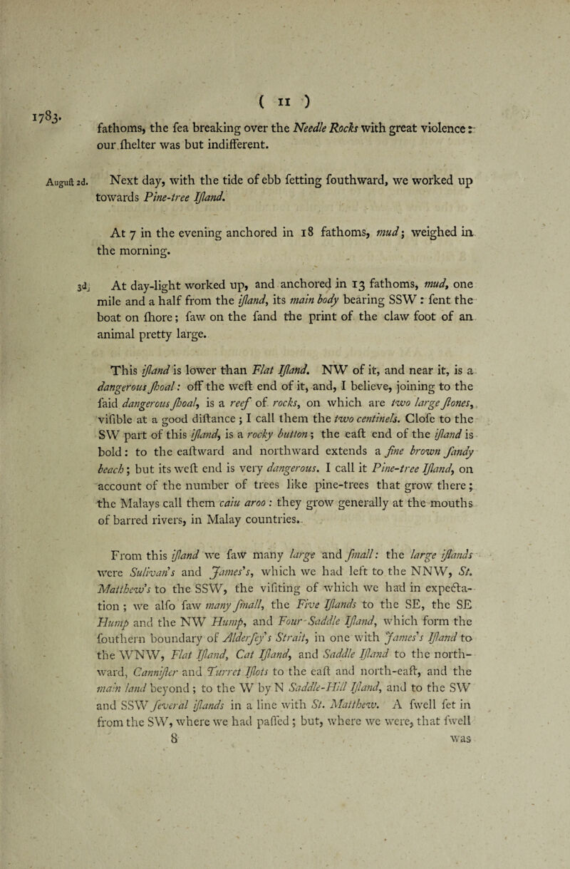1783- Auguft 2d. 3<*j ( 11 ) fathoms, the fea breaking over the Needle Roch with great violence: our fhelter was but indifferent. Next day, with the tide of ebb fetting fouthward, we worked up towards Pine-tree Ifand. At 7 in the evening anchored in 18 fathoms, mud; weighed in the morning. 1 ^ At day-light worked up, and anchored in 13 fathoms, mud, one mile and a half from the ijland, its main body bearing SSW : fent the boat on fhore; faw on the fand the print of the claw foot of an animal pretty large. , __ 1 This ijland is lower than Plat Ijland. NW of it, and near it, is a dangerous Jhoal: off the weft end of it, and, I believe, joining to the faid dangerous Jhoal, is a reef of rocks, on which are two large Jones, s vifible at a good diftance ; I call them the two centineh. Clofe to the SW part of this ijland, is a rocky button ; the eaft end of the if and is bold: to the eaftward and northward extends a fine brown fandy beach; but its weft end is very dangerous. I call it Pine-tree Ijlandon account of the number of trees like pine-trees that grow there; the Malays call them caiu aroo: they grow generally at the mouths of barred rivers, in Malay countries.. From this ijland we faw many large and fmall: the large ifidnds were Sulivans and James's, which we had left to the NNW, St. Matthews to the SSW, the vifiting of which we had in expecta¬ tion ; we alfo faw many fmall, the Five Ifands to the SE, the SE Hump and the NW Hump, and Four-Saddle Ijland, which form the fouthern boundary of Alderfey s Strait, in one with James's If ami to the WNW, Flat Ijland, Cat Ifand, and Saddle Ifand to the north¬ ward, Gannifier and Turret plots to the eaft and north-eaft, and the main land beyond ; to the W by N Saddle-Hill Ifand, and to the SW and SSW feveral f unds in a line with St. Matthew. A fwell fet in from the SW, where we had paffed ; but, where we were, that fwell