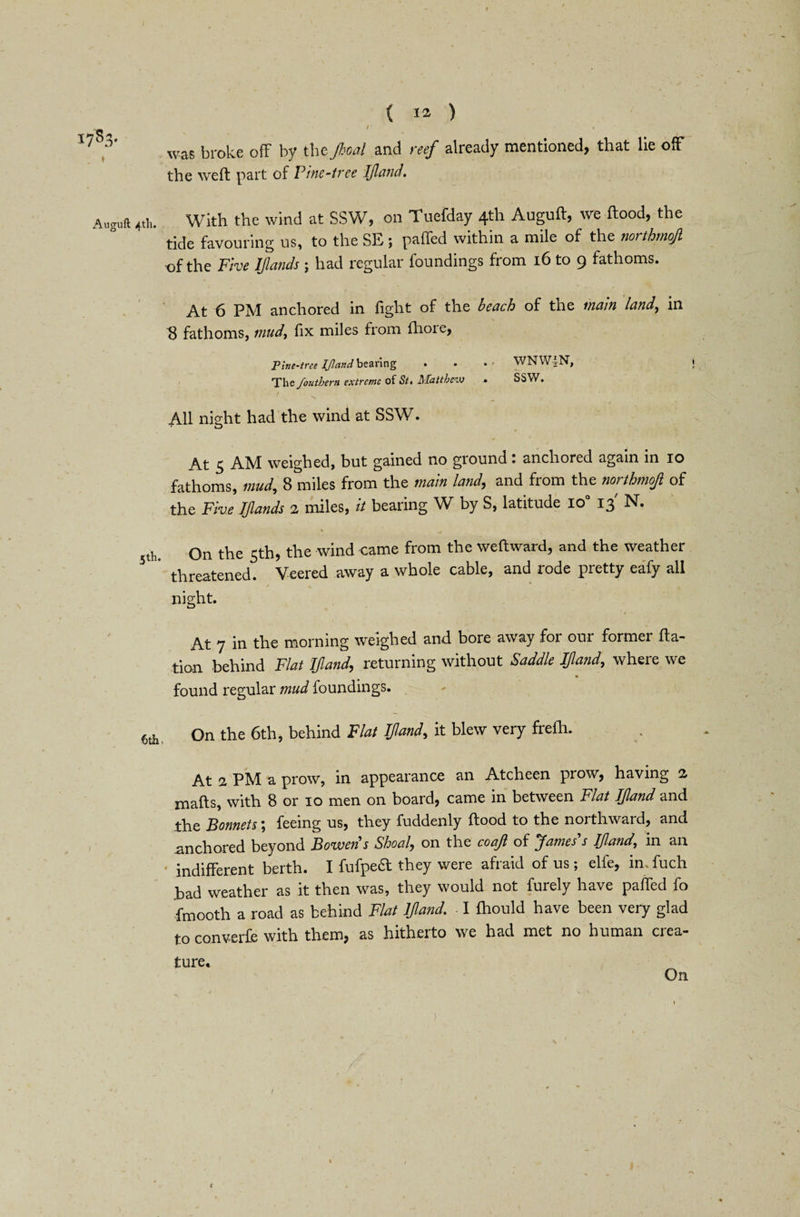i7s3- Auguft 4th. 5th. 6th. { ia ) r ■ / was broke ofF by the Jhoal and reef already mentioned, that lie off the weft part of Pine-tree Ijland. With the wind at SSW, on Tuefday 4th Auguft, we flood, the tide favouring us, to the SE; paffed within a mile of the northmojl t)f the Five IJlands ; had regular foundings from 16 to 9 fathoms. At 6 PM anchored in fight of the beach of tne mam land, in 8 fathoms, mud, fix miles from ilioie, Pine-tree Ijland bearing • The foutbern extreme of St. Matthew WNW^N, SSW. All night had the wind at SSW. At 5 AM weighed, but gained no ground: anchored again in 10 fathoms, mud, 8 miles from the main land, and from the northmojl of the Five IJlands 2 miles, it bearing W by S, latitude lo° 13' N. On the 5th, the wind came from the weftward, and the weather threatened. Veered away a whole cable, and rode pretty eafy all night. > ' * 1 At 7 in the morning weighed and bore away for our former illa¬ tion behind Flat Ijland, returning without Saddle Ijland, where we found regular mud foundings. On the 6th, behind Flat Ijland, it blew very frefh. At a PM a prow, in appearance an Atcheen prow, having 2 mafts, with 8 or 10 men on board, came in between Flat Ijland and the Bonnets; feeing us, they fuddenly flood to the northward, and anchored beyond Bowens Shoal, on the coajl of James's Ijland, in an indifferent berth. I fufpea they were afraid of us; elfe, in; fuch .bad weather as it then was, they would not furely have paffed fo fmooth a road as behind Flat Ijland. I fhould have been very glad to converfe with them, as hitherto we had met no human crea¬ ture* On <