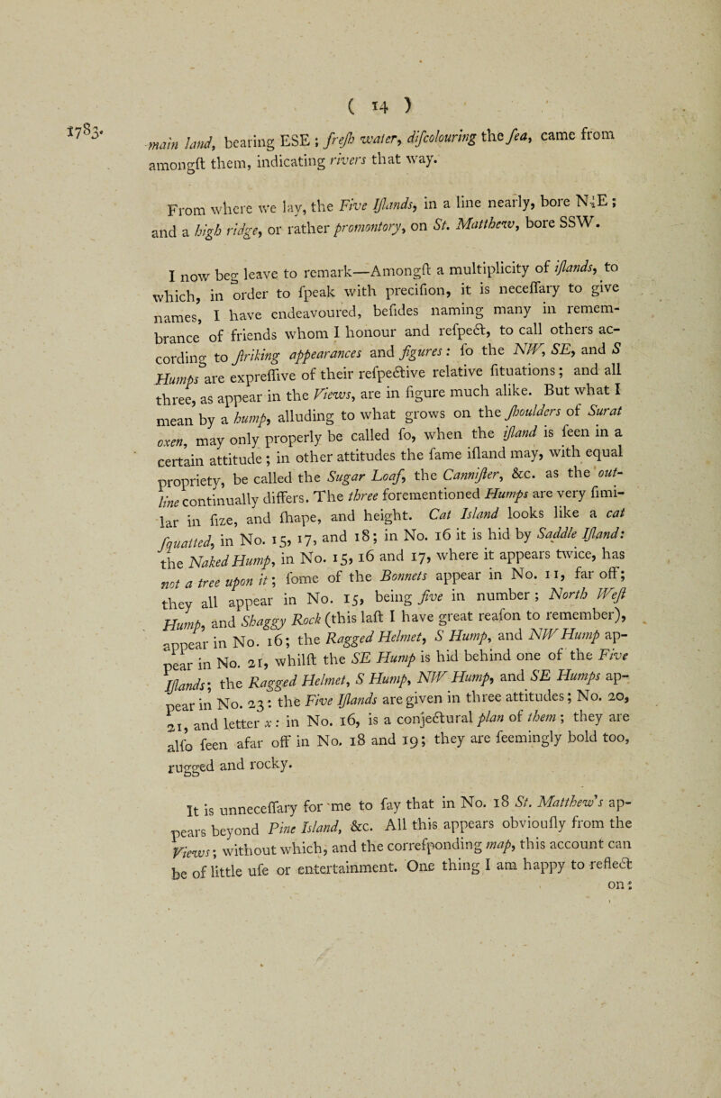 main land, bearing ESE ; frejh water, difcolouring the>, came from amongft them, indicating rivers that way. From where we lay, the Five IJlands, in a line nearly, bore N-,E, and a high ridge, or rather promontory, on St. Matthew, bore SSW. I now beg leave to remark—Amongft a multiplicity of ijlands, to which, in order to fpeak with precifion, it is neceffary to give names', I have endeavoured, befides naming many in remem¬ brance of friends whom I honour and iefpe£t, to call otheis ac¬ cording to Jlriking appearances and figures: fo the NW, SE, and S Humps’zxe expreflive of their refpeftive relative fituations; and all three, as appear in the Views, are in figure much alike. But what I mean by a hump, alluding to what grows on the Jhoulders of Surat oxen, may only properly be called fo, when the ifland is feen in a certain attitude; in other attitudes the fame ifland may, with equal propriety, be called the Sugar Loaf, the Cannijler, &c. as the out- linecontinually differs. The three forementioned Humps are very fimi- lar in fize, and fhape, and height. Cat Island looks like a cat fauatted, in No. 15, 17, and 18; in No. 16 it is hid by Saddle Ijlands the Naked Hump, in No. 15, 16 and 17, where it appears twice, has not a tree upon it; fome of the Bonnets appear in No. 11, far off; they all appear in No. 15, being five in number ; North Wefi Hump, and Shaggy Rock (this laft I have great reafon to lemembei), appear in No. 16; the Ragged Helmet, S Hump, and NWHump ap¬ pear in No. 21, whilft the SE Hump is hid behind one of the Five Ijlands-, the Ragged Helmet, S Hump, NW Hump, and SE Humps ap¬ pear in No. 23 : the Five Ijlands are given in three attitudes; No. 20, si, and letter xs in No. 16, is a conjefturalplan of them-, they are alfo feen afar off in No. 18 and 19; they are feemingly bold too, rugged and rocky. It is unneceffary for 'me to fay that in No. 18 St. Matthews ap¬ pears beyond Pine Island, &c. All this appears obvioufly from the Views-, without which, and the correfponding map, this account can be of little ufe or entertainment. One thing I am happy to reflea on %