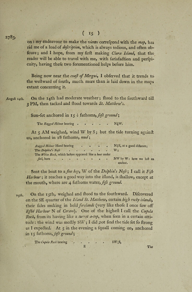 J7S3. Auguft 14th. 35th. on : my endeavour to make the views correfpond with the map, has rid me of a load of defcription, which is always tedious, and often ob- fcure; and I hope, from my firfl making Clara Island, that the reader will be able to travel with me, with fatisfadlion and perfpi- cuity, having thefe two forementioned helps before him. * f Being now near the coafi of Mergui, I obferved that it trends to the weftward of fouth, much more than is laid down in the maps extant concerning it. On the 14th had moderate weather; flood to the fouthward till 3 PM, then tacked and flood towards St. Matthew's. Sun-fet anchored in 15 i fathoms, foft ground; ' 1 The Ragged Helmet bearing.N£W. At 5 AM weighed, wind W by S; but the tide turning again ft us, anchored in 18 fathoms, mud; Ragged Helmet Iflancl bearing . . i . N-J-E, at a good diftznce; The Dolphin’s Nofe . . • . • . Wj The White Rock, which before appeared like a hoat under fail, bore NW by W: here we loft an anchor. >• • f ■ . ,* r' T \ . . Sent the boat to a fine bay, W of the Dolphin s Nofe; I call it Fijb Harbour; it reaches a good way into the ifland, is fhallow, except at the mouth, where are 4 fathoms water, foft ground. On the 15th, weighed and flood to the fouthward. Difcovered on the SE quarter of the Island St. Matthew, certain high rocky islands, their Tides making in bold forelands (very like thofe I once faw off Efbe Harbour N of Ceram). One of the highefl I call the Cupola Rock, from its having like a turret a-top, when feen in a certain atti¬ tude : the wind was moflly SW ; I did ;iot find the tide fet fo flrong as I expe6led. At 5 in the evening a fquall coming on, anchored in 15 fathoms, foft ground \ The Cupola Rock bearing ..... SW4S, • : ' E The /