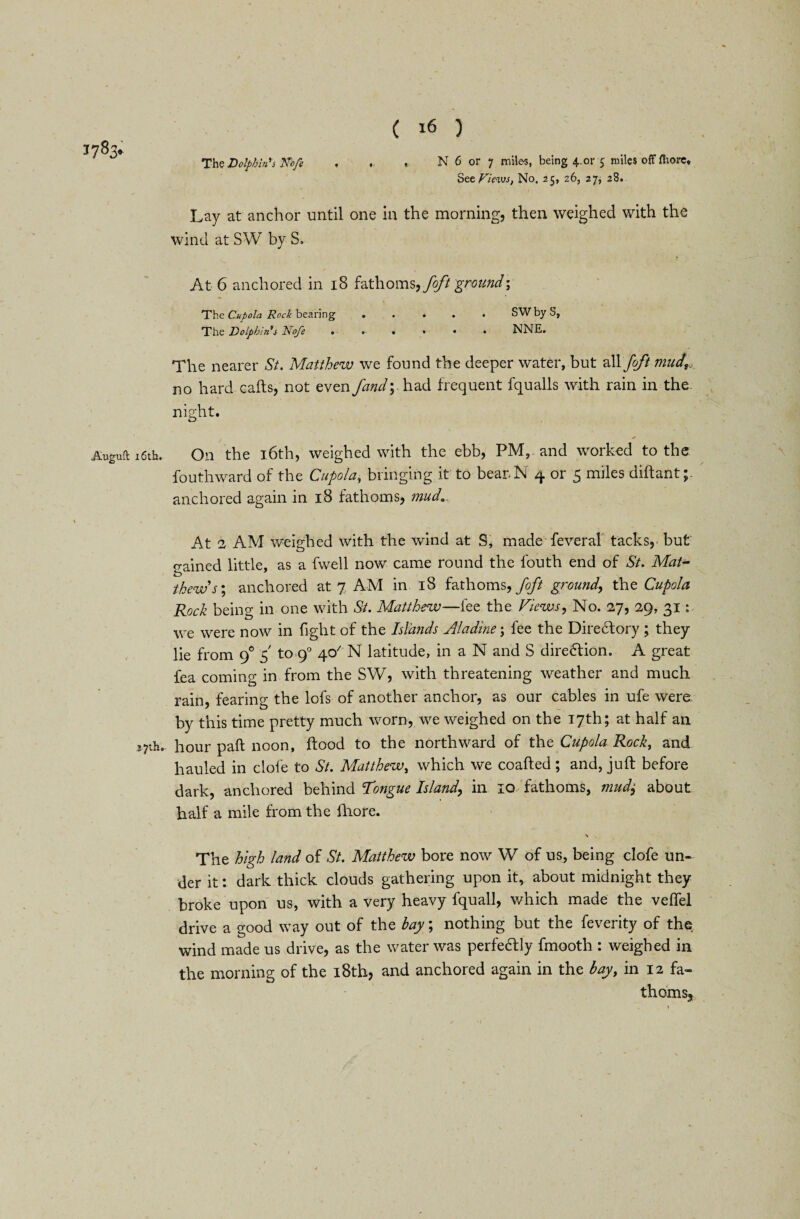 The Dolphin's Kofi 3783* , N 6 or 7 miles, being 4.or 5 miles offfhore* See Views, No, 25, 26, 27, 28. Lay at anchor until one in the morning, then weighed with the wind at SW by S, At 6 anchored in 18 fathoms, foft ground-. The Cupola Rock bearing ..... SW by S, The Dolphin's Noje ...... NNE. The nearer St. Matthew we found the deeper water, but vM foft mud,., no hard calls, not even /and; had frequent fqualls with rain in the night. Auguft 16th. On the 16th, weighed with the ebb, PM, and worked to the fouthward of the Cupola, bringing it to bearN 4 or 5 miles dillant; anchored again in 18 fathoms, muda At 2 AM weighed with the wind at S, made feveral tacks,- but gained little, as a fwell now came round the fouth end of St. Matv thews'.; anchored at 7 AM in 18 fathoms, foft ground, the Cupola Rock being in one with St. Matthew—fee the Views, No. 27, 29, 31: we were now in fight of the Islands Ala dine; fee the Directory ; they lie from 90 5' to 9° 40' N latitude, in a N and S dire£lion. A great fea coming in from the SW, with threatening weather and much rain, fearing the lofs of another anchor, as our cables in ufe were by this time pretty much worn, we weighed on the 17th; at half an 27th- hour pall noon, flood to the northward of the Cupola Rock, and hauled in dole to St. Matthew, which we coafted ; and, juft before dark, anchored behind Tongue Island, in 10 fathoms, mud± about half a mile from the ihore. N The high land of St. Matthew bore now W of us, being clofe un¬ der it: dark thick clouds gathering upon it, about midnight they broke upon us, with a very heavy fquall, which made the velfel drive a good way out of the bay; nothing but the feverity of the wind made us drive, as the water was perfedly fmooth : weighed in the morning of the 18th, and anchored again in the bay, in 12 fa¬ thoms.