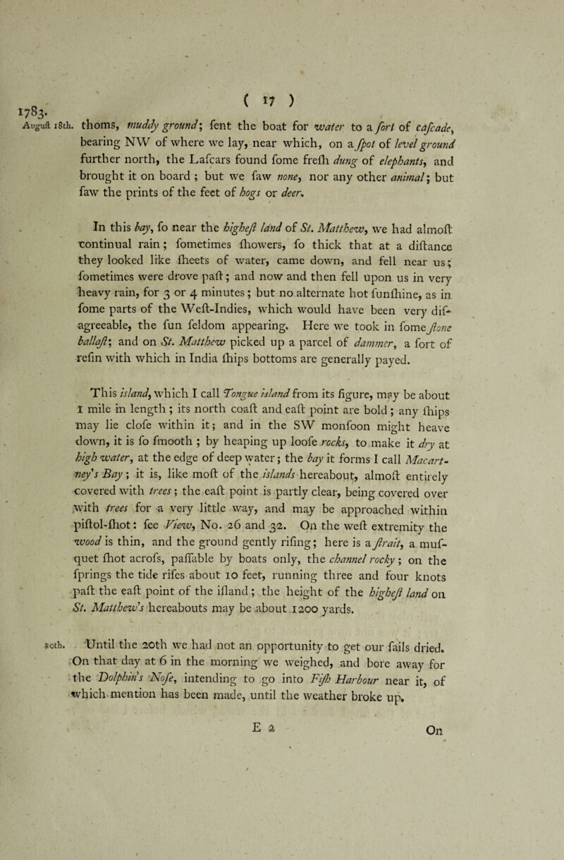 *783- Auguft 18th. thorns, muddy ground; fent the boat for water to a fort of cafcadei bearing NW of where we lay, near which, on a fpot of level ground further north, the Lafcars found fome freih dung of elephants, and brought it on board ; but we faw none, nor any other animal; but faw the prints of the feet of hogs or deer* In this hay, fo near the highejl land of St. Matthew, we had almofl continual rain; fometimes {bowers, fo thick that at a diftance they looked like fheets of water, came down, and fell near us ; fometimes were drove pad; and now and then fell Upon us in very heavy rain, for 3 or 4 minutes; but no alternate hot funfhine, as in fome parts of the Weft-Indies, which would have been very dif- agreeable, the fun feldom appearing. Here we took in fomtjlone ballajl\ and on St. Matthew picked up a parcel of dammcr, a fort of refin with which in India ihips bottoms are generally payed. This island, which I call Tongue island from its figure, m?y be about I mile in length ; its north coaft and eaft point are bold; any Ihips may lie clofe within it; and in the SW monfoon might heave down, it is fo fmooth ; by heaping up loofe rocks, to make it dry at high water, at the edge of deep water; the bay it forms I call Macart¬ ney s Bay \ it is, like mo ft of the islands hereabout, almofl entirely covered with trees; the eaft point is partly clear, being covered over >vith trees for a very little way, and may be approached within piftol-fhot: fee View, No. 26 and 32. On the weft extremity the wood is thin, and the ground gently rifing; here is a ftrait, a muf- quet fhot acrofs, paffable by boats only, the channel rocky; on the fprings the tide rifes about 10 feet, running three and four knots paft the eaft point of the ifland; the height of the highejl land on St. Matthew s hereabouts may be .about 1200 yards. 50th. Until the 20th we had not an opportunity to get our fails dried. On that day at 6 in the morning we weighed, and bore away for the Dolphins Nofe, intending to go into Fijh Harbour near it, of which mention has been made, until the weather broke up. E a