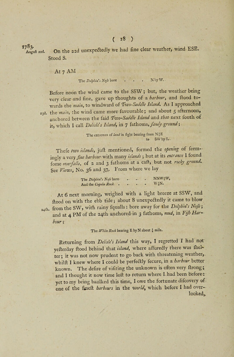 1783. Auguft 22d. ( 18 ) On the 22d unexpectedly we had fine clear weather, wind ESE. Stood S. At 7 AM The Dolphin's Nofe Dore . . • Nby W. Before noon the wind came to the SSW; but, the weather being very clear and fine, gave up thoughts of a harbour, and flood to¬ wards the main, to windward of law0-Sciddie Island. As I appioached 23a. the main, the wind came more favourable; and about 5 afternoon, anchored between the laid fwo-Saddle Island and that next fouth of it, which I call Delisle s Island, in 7 fathoms, fandy ground; The extremes of land in fight bearing from N|E to SWbyS*. Thefe two islands, juft mentioned, formed the opening of fe’em— ingly a very fine harbour with many islands ; .but at its entrance 1 found fome overfalls, of 2 and 3 fathoms at a caft, but not rocky ground. See Views, No. 36 and 37,, From where we lay 1 »' n The Dolphin s Nofe borer — . NNW-|W, And the Cupola Rock . • • \V|N. At 6 next morning, weighed with a light breeze at SSW, and flood on with the ebb tide; about 8 unexpededly it came to blow 24th. from the SW, with rainy fqualls: bore away for the Dolphins Nofie; * and at 4 PM of the 24th anchored-in 3 fathoms, mud, in Fife Har¬ bour ;• The White Rock bearing E byN about £ mile. Returning from Delisle s Island this way, I regretted I had not yefterday flood behind that island, where afturedly there was fhee- ter; it was not now prudent to go back with threatening weather, whilft I knew where I could be perfectly fecure, in a harbour better known. The defire of viftting the unknown is often very ftrong and I thought it now time loft to return where I had been before: yet to my being baulked this time, I owe the fortunate difeovery of one of the fineft harbours in the world, which before I had over¬ looked,, 1 NJ •