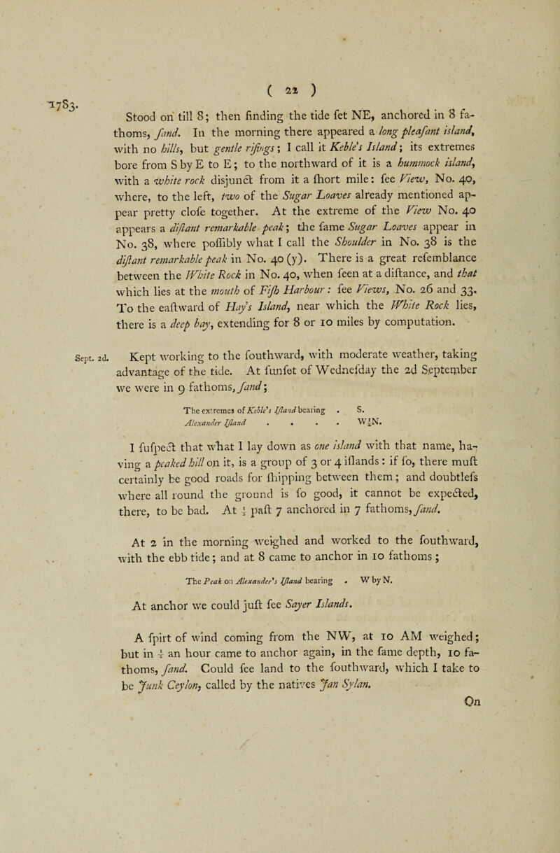 ( 24 ) Stood on till S; then finding the tide fet NE, anchored in 8 fa¬ thoms, find. In the morning there appeared a long pleafant island, with no hills, but gentle rtfwgs; I call it Kebles Island ; its extremes bore from S by E to E; to the northward of it is a hummock islandr, with a white rock disjunct from it a fhort mile: fee View, No. 40, where, to the left, two of the Sugar Loaves already mentioned ap¬ pear pretty clofe together. At the extreme of the View No. 40 appears a dijlant remarkable peak; the fame Sugar Loaves appear in No. 38, where podibly what I call the Shoulder in No. 38 is the dijlant remarkable peak in No. 40 (y). There is a great refemblance between the White Rock in No. 40, when feen at a di(lance, and that which lies at the mouth of Fi/h Harbour: fee Views, No. 26 and 33. To the eadward of Hay's Island, near which the White Rock lies, there is a deep bay, extending for 8 or 10 miles by computation. 5cPt. 2d. Kept working to the fouthward, with moderate weather, taking advantage of the tide. At funfet of Wednefday the 2d September we were in 9 fathoms, find; The extremes of Kebles IJland bearing’ . S. Alexander IJland .... W-£N. I fufpecl that what I lay down as one island with that name, ha¬ ving a peaked hill on it, is a group of 3 or 4 iflands: if fo, there mud certainly be good roads for (hipping between them; and doubtlefs where all round the ground is fo good, it cannot be expedled, there, to be bad. At i pad 7 anchored in 7 fathoms, find. K A ' *» * At 2 in the morning weighed and worked to the fouthward, with the ebb tide; and at 8 came to anchor in 10 fathoms ; 1 % — ' • ! The Peak on Alexander's IJland bearing . W by N. At anchor we could jud fee Sayer Islands. A fpirt of wind coming from the NYV, at 10 AM weighed; but in 4- an hour came to anchor again, in the fame depth, 10 fa¬ thoms, find. Could fee land to the fouthward, which I take to be Junk Ceylon, called by the natives Jan Sylan.