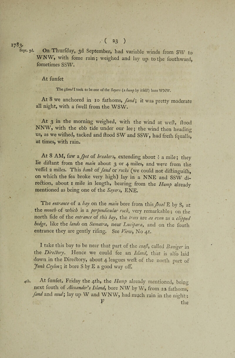 On Thurfday, 3d September, had variable winds from SW to WNW, with fome rain; weighed and lay up to the fouthward, fometimes SSW. 1783- Sept. 3d. At funfet The ijland l took to be one of the Sayers (a bump by itfelf) bore WNW. At 8 we anchored in 10 fathoms, fand\ it was pretty moderate all night, with a fwell from the WSW. * K At 3 in the morning weighed, with the wind at weft, flood NNW, with the ebb tide under our lee; the wind then heading ns, as we wifhed, tacked and flood SW and SSW, had frefh fqualls, at times, with rain. ' . ' ' ' At 8 AM, faw a fpot of breakers, extending about 4 a mile; they lie diftant from the main about 3 or 4 miles, and were from the veflfel 2 miles. This bank of fand or rocks (we could not diflinguifh, on which the fea broke very high) lay in a NNE and SSW di¬ rection, about 1 mile in length, bearing from the Hump already mentioned as being one of the Sayers^ ENE. The entrance of a bay on the main bore from this food E by S, at . the mouth of which is a perpendicular rock, very remarkable ; on the north fide of the entrance of this bay, the trees are as even as a clipped hedge, like the lands on Sumatra, near Luc ip ar a, and on the fouth entrance they are gently rifing. See View, No 41:. I take this bay to be near that part of the coaft, called Baniger in the Directory. Hence we could fee an Island, that is alfo laid down in the Directory, about 4 leagues weft of the north part of Junk Ceylon; it bore S by E a good way off. ^ ^ ' * +th. At funfet, Friday the 4th, the Hump already mentioned, being next fouth of Alexander s Island\ bore NW by W, from 22 fathoms, fand and mud; lay up W and WNW, had much rain in the nio-ht ♦ F the 1