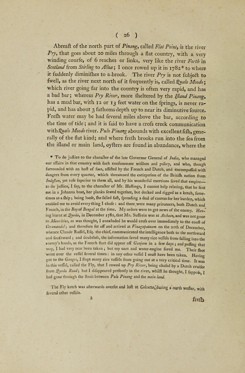 ( ^6 ) Abreaft of the north part of Pinang, called Flat Point, is the river Pry, that goes about 20 miles through a flat country, with a very winding courfe, of 6 reaches or links, very like the river Forth in Scotland from Stirling to Alloa; I once rowed up it in 1782* to where it fuddenly diminifhes to a.brook. The river Pry is not fubjedt to fwell, as the river next north of it frequently is, called %ualo Moodo; which river going far into the country is often very rapid, and has a bad bar; whereas Pry River, more fheltered by the IJland Pinang, has a mud bar, with 12 or 13 feet water on the fprings, is never ra¬ pid, and has about 3 fathoms depth up to near its diminutive fource. Frefh water may be had feveral miles above the bar, according to the time of tide; and it is faid to have a crofs creek communication \V\th§>ualo Moodo river. Pnlo Pinang abounds with excellent fifh, gene¬ rally of the flat kind; and where frefh brooks run into the feafrom the ifland or main land, oyfters are found in abundance, where the * To do juftice to the charadier of the late Governor General of India, who managed our affairs in that country with fuch confummate wifdom and policy, and who, though furrounded with an hoft of foes, aflifted by the French and Dutch, and encompaffed with dangers from every quarter, which threatened the extirpation of the Britifh. nation from Indojtan, yet rofe fuperior to them all, and by his wonderful exertions faved that empire_ to do juftice, I fay, to the character of Mr. Haffings, I cannot help relating, that he fent me in a Johanna boat, her planks fewed together, but decked and rigged as a ketch, fome- times as a (hip ; being loofe, fhe failed faff, fpreading a deal of canvas for her burden, which enabled me to avoid every thing I chofe : and there were many privateers, both Dutch and French, in the Bay of Bengal at the time. My orders were to get news of the enemy, Hav-f ing learnt at Igueda, in December 1782, that Mr. Suffrein was at Atcbeen, and was not gone to Mauritius, as was thought, I concluded he would crofs over immediately to the coaff of Coromandel; and therefore fet off and arrived at Vizagapatnam on the 20th of December whence Claude Ruffel, Efq. the chief, communicated the intelligence both to the northward and fouthward ; and doubtlefs, the information faved many rice veffels from falling into the enemy’s hands, as the French fleet did appear off Ganjam in a few days ; and pafling that way, I had very near been taken ; but my oars and water-engine faved me. Their fhot went over the veffel feveral times : in any other veffel I muff have been taken. Havino- got to the Ganges, I ftopt many rice veffels from going out at a very critical time. It was in this veffel, called the Fly, that I rowed up Pry River, being chafed by a Dutch cruifer from ®hieda Road; but I difappeared prefently in the river, whilft he thought, I fuppofe I had gone through the ff rait between Pula Pinang and the main land. 'Fhe Fly ketch was afterwards overfet and loft at Calcutta}ld\uing a north wefter, with feveral other veffels. ?i freffo