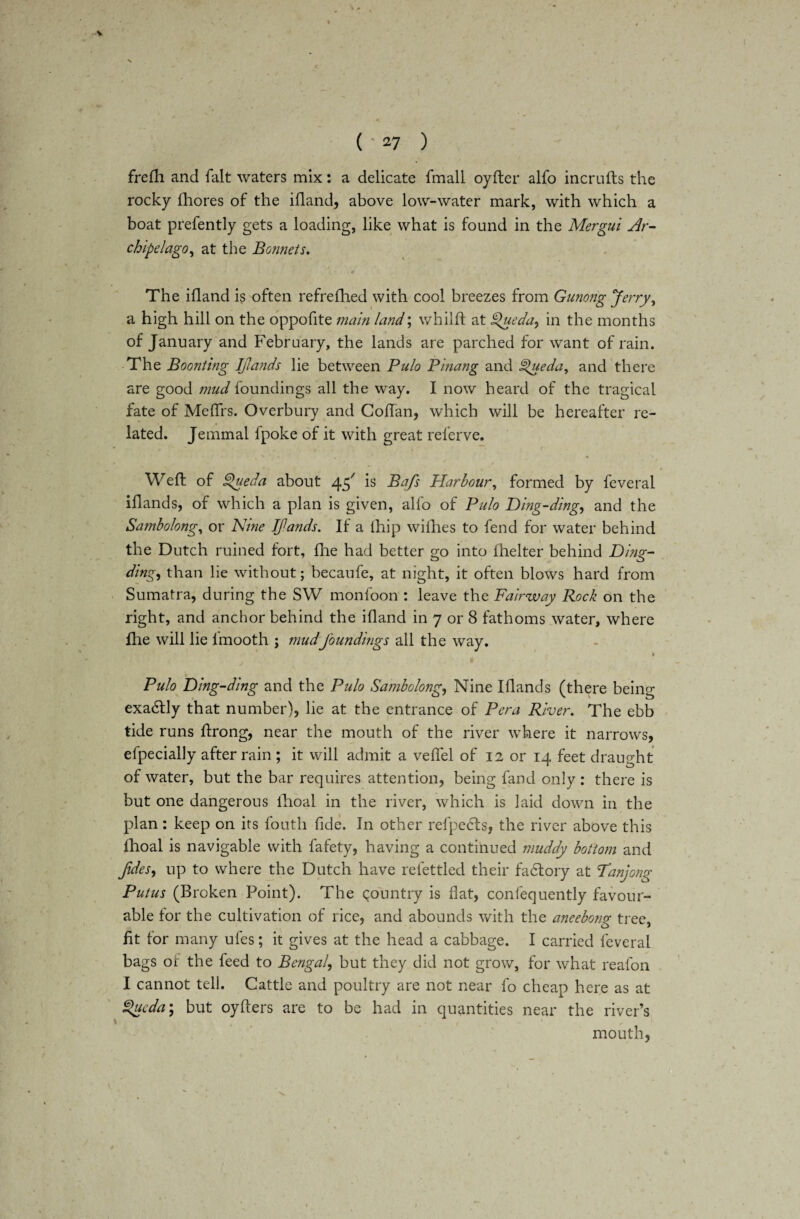 > ( • 27 ) frefh and fait waters mix: a delicate fmall oyfter alfo incrufts the rocky fhores of the ifland, above low-water mark, with which a boat prefently gets a loading, like what is found in the Mergui Ar¬ chipelago^ at the Bonnets. The ifland is often refrefhed with cool breezes from Gunong Jerry, a high hill on the oppofite main land; whilft at Queda, in the months of January and February, the lands are parched for want of rain. The Boonting IJlands lie between Pulo Pinang and Spueda, and there are good mud foundings all the way. I now heard of the tragical fate of Meffrs. Overbury and Coftan, which will be hereafter re¬ lated. Jemmal fpoke of it with great referve. > • ;/ * ' * „ % • » - ■'. / Weft of Spueda about is Bafs Harbour, formed by feveral iflands, of which a plan is given, alfo of Pulo Ding-ding, and the Sambolong, or Nine Jfands. If a lhip willies to fend for water behind the Dutch ruined fort, fhe had better go into fhelter behind Ding- ding, than lie without; becaufe, at night, it often blows hard from Sumatra, during the SW monfoon : leave the Fairway Rock on the right, and anchor behind the ifland in 7 or 8 fathoms water, where file will lie fmooth ; mudfoundings all the way. 1 Pulo Ding-ding and the Pulo Sambolong, Nine Iflands (there being exa&ly that number), lie at the entrance of Pera River. The ebb tide runs ftrong, near the mouth of the river where it narrows, efpecially after rain ; it will admit a veffel of 12 or 14 feet draught of water, but the bar requires attention, being fand only : there is but one dangerous fhoal in the river, which is laid down in the plan; keep on its fouth fide. In other refpetfts, the river above this fhoal is navigable with lafety, having a continued muddy bottom and fides, up to where the Dutch have refettled their fadlory at Tanjong Putus (Broken Point). The country is flat, confequently favour¬ able tor the cultivation of rice, and abounds with the aneebong tree, fit for many ufes; it gives at the head a cabbage. I carried feveral bags of the feed to Bengal, but they did not grow, for what reafon I cannot tell. Cattle and poultry are not near fo cheap here as at £>ucda; but oyfters are to be had in quantities near the river’s mouth,