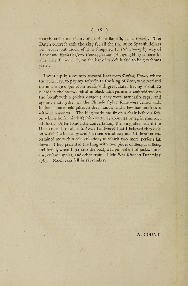 ( ^8 ) mouth, and great plenty of excellent flat fifh, as at Pinang. The Dutch contract with the king for all the tin, at 10 Spanifh dollars per pecul; but much of it is fmuggled to Pulo Pinang by way of Laroot and Qualo Confow. Gunong gantong (Hanging Hill) is remark¬ able, near Laroot river, on the bar of which is faid to be 3 fathoms water. I went up in a country covered boat from Tanjong Putus, where the vefiel lay, to. pay my refpe&s to the king of Per a, who received me in a large upper-room houfe with great ftate, having about 20 guards in the room, drefled in black fatin garments embroidered on the breaft with a golden dragon ; they wore mandarin caps, and appeared altogether in the Chinefe ftyle: fome were armed with halberts, fome held pikes in their hands, and a few had mufquets without bayonets. The king made me fit on a chair before a fofa on which he fat himfelf; his courtiers, about 12 or 14 in number, all flood. After fome little converfation, the king afked me if the Dutch meant to return to Pera: I anfwered that I believed they did; on which he looked grave: he then withdrew; and his brother en¬ tertained me with a cold collation, at which two more perfons fat down. I had prefented the king with two pieces of Bengal taffeta, and found, when I got into the boat, a large prefent of jacks, duri¬ ans, cuftard apples, and other fruit. I left Pera River in December 1783. Much rain fell in November. ACCOUNT