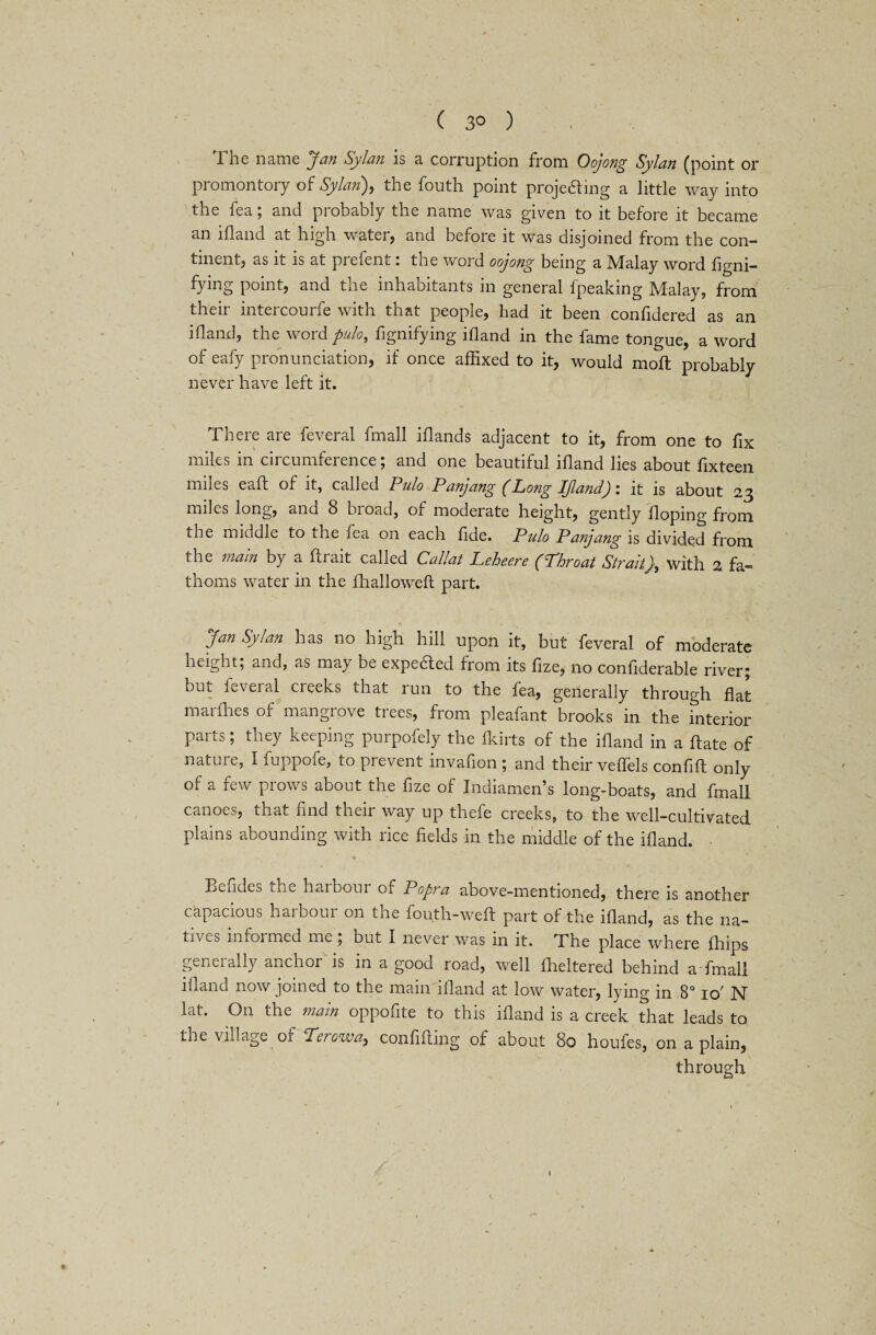 ( 3° ) 1 ne name jan Sylan is a corruption from Oojong Sylan (point or promontory of Sylan), the fouth point proje&ing a little way into the fea; and probably the name was given to it before it became an ill and at high water, and before it was disjoined from the con¬ tinent, as it is at prefent: the word oojong being a Malay word figni- fying point, and the inhabitants in general fpeaking Malay, from their intercourfe with that people, had it been confidered as an ill and, the word pulo, fignifying idand in the fame tongue, a word of eafy pronunciation, if once affixed to it, would moft probably never have left it. There are feveral fmall illands adjacent to it, from one to fix miles in circumference; and one beautiful ifland lies about fixteen miles eaft of it, called Pulo Panjang (Long IJland): it is about 23 miles long, and 8 broad, of moderate height, gently doping from the middle to the fea on each dde. Pulo Panjang is divided from the main by a ftrait called Callat Leheere (Throat Straitj, with 2 fa¬ thoms water in the llialloweft part. Jan Sylan has no high hill upon it, but feveral of moderate height; and, as ma) be expedled from its dze, no condderable river; but leveral creeks that run to the fea, generally through dat marfhes of mangrove trees, from pleafant brooks in the interior parts; they keeping purpofely the fkirts of the idand in a date of nature, I fuppofe, to prevent invafion ; and their velfels condd only of a few prows about the dze of Indiamen’s long-boats, and fmall canoes, that dnd their way up thefe creeks, to the well-cultivated plains abounding with rice delds in the middle of the idand. Eeddes the harbour of Popra above-mentioned, there is another capacious harbour on the fou.th-weft part of the idand, as the na- tiv\_s informed me , but I never was m it. The place where diips generally anchor is in a good road, well lheltered behind a*fmall idand now joined to the main idand at low water, lying in 8° 10' N lat. O11 the main oppodte to this idand is a creek that leads to the village of Terowa, condding of about 80 houfes, on a plain, through