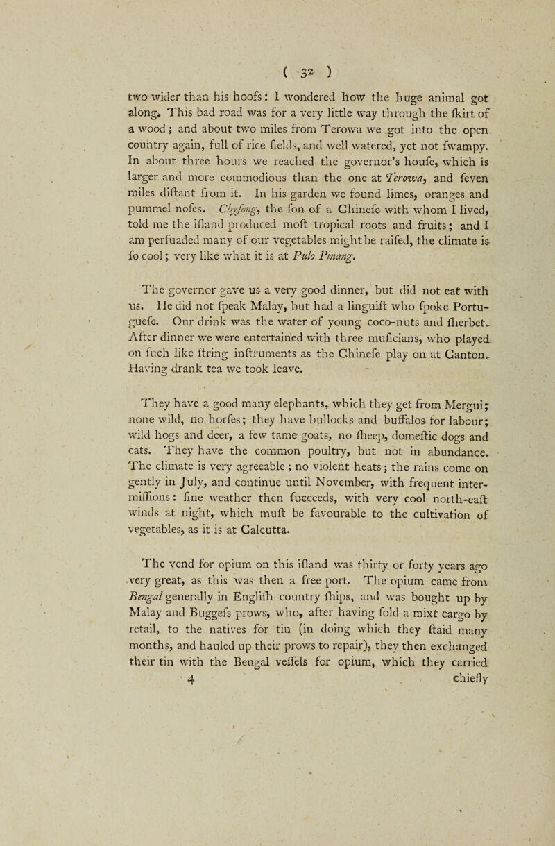 two wider than his hoofs: I wondered how the huge animal got along* This bad road was for a very little way through the fkirt of a wood; and about two miles from Terowa we got into the open country again, full of rice Helds, and well watered, yet not fwampy. In about three hours we reached the governor’s houfe, which is larger and more commodious than the one at Terowa, and feven miles diftant from it. In his garden we found limes, oranges and pummel nofes. Chyfong, the fon of a Chinefe with whom I lived, told me the ifland produced mod: tropical roots and fruits; and I am perfuaded many of our vegetables might be raifed, the climate is fo cool; very like what it is at Pulo Pinang. The governor gave us a very good dinner, but did not eat with us. He did not fpeak Malay, but had a linguift who fpoke Portu- guefe. Our drink was the water of young coco-nuts and lherbet^ After dinner we were entertained with three muficians, who played on fuch like firing inftruments as the Chinefe play on at Canton* Having drank tea we took leave. They have a good many elephants,, which they get from Mergui; none wild, no horfes; they have bullocks and buffalos for labour; wild hogs and deer, a few tame goats, no flieep,. domeftic dogs and cats. They have the common poultry, but not in abundance. The climate is very agreeable ; no violent heats; the rains come on gently in July, and continue until November, with frequent inter- miffions: fine weather then fucceeds, with very cool north-eafl winds at night, which mu ft be favourable to the cultivation of vegetables, as it is at Calcutta. The vend for opium on this ifland was thirty or forty years ago very great, as this was then a free port. The opium came from Bengal generally in Englilh country lhips, and was bought up by Malay and Buggefs prows, who,, after having fold a mixt cargo by retail, to the natives for tin (in doing which they ftaid many months, and hauled up their prows to repair), they then exchanged their tin with the Bengal veffels for opium, which they carried • 4 chiefly \