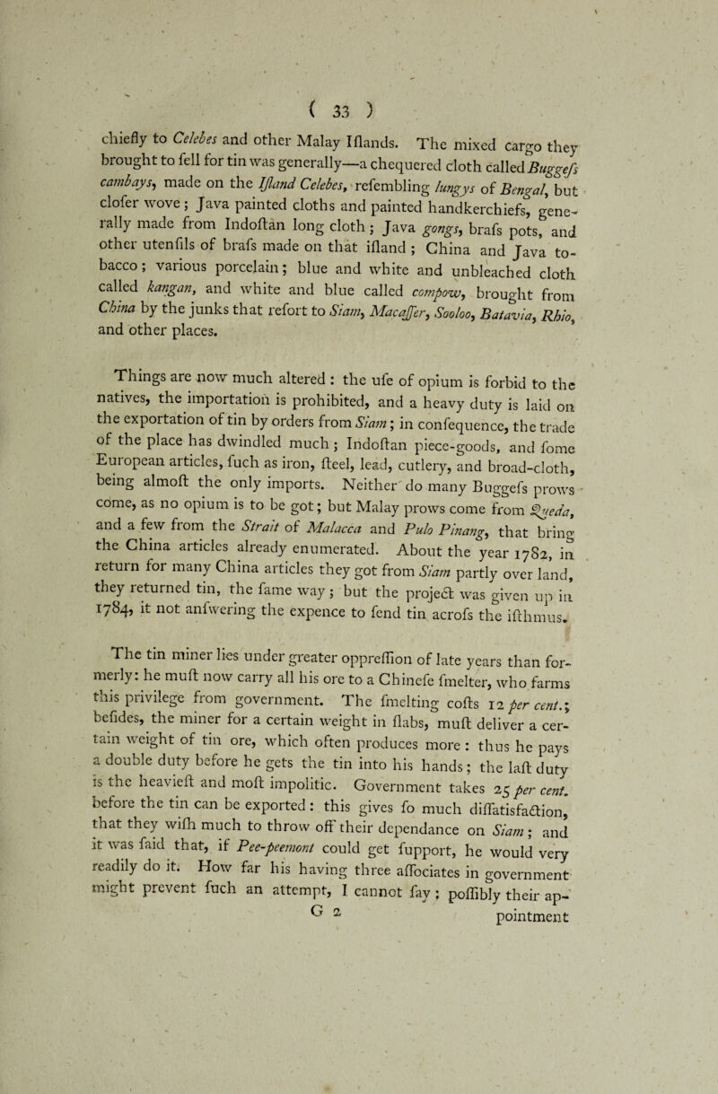 chiefly to Celebes and other Malay I Hands. The mixed cargo they brought to fell for tin was generally—a chequered doth called Buggefs cambays, made on the IJland Celebes, refembling lungys of Bengal, but clofer wove; Java painted cloths and painted handkerchiefs, gene- ially made from Indohan long cloth; Java gongs, brafs pots, and other utenfils of brafs made on that ifland ; China and Java to¬ bacco ; various porcelain; blue and white and unbleached cloth called kangan, and white and blue called compow, brought from China by the junks that refort to Siam, Mac offer, Sooloo, Batavia, Rhio, and other places. Things are now much altered : the ule of opium is forbid to the natives, the importation is prohibited, and a heavy duty is laid on the exportation of tin by orders from Siam; in confequence, the trade of the place has dwindled much; Indoftan piece-goods, and fome European articles, fuch as iron, heel, lead, cutlery, and broad-cloth, being almoft the only imports. Neither' do many Buggefs prows come, as no opium is to be got; but Malay prows come from £>ueda, and a few from the Strait of Malacca and Pulo Pinang, that bring the China articles already enumerated. About the year 1782, in return for many China articles they got from Siam partly over land, they returned tin, the fame way; but the project was given up in 1784, it not aniwering the expence to fend tin acrofs the ifthmus. The tin miner lies under greater oppreflion of late years than for- meily: he muh now carry all his ore to a Chinefe fmelter, who farms this privilege from government. The fmelting cohs 12 per cento, befides, the miner for a certain weight in flabs, muh deliver a cer¬ tain weight of tin ore, which often produces more : thus he pays a double duty before he gets the tin into his hands; the lah duty is the heavieh and moh impolitic. Government takes 25 per cent. before the tin can be exported: this gives fo much dihatisfaftion, tnat they wifh much to throw off their dependance on &'iam; and it was faid that, if Pee-peemont could get fupport, he would very readily do it. How far his having three affociates in government might prevent fuch an attempt, I cannot fay ; poffibly their ap- ^ 2 pointment »