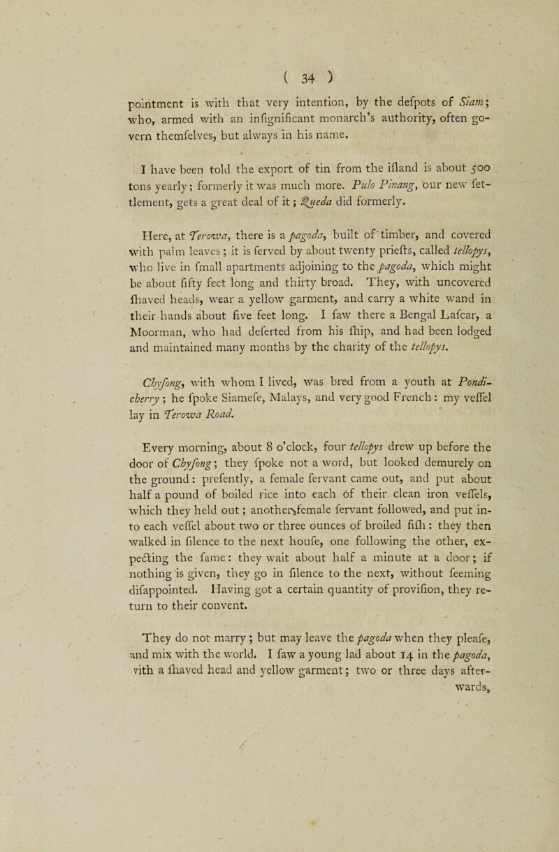 pointment is with that very intention, by the defpots of Siam; who, armed with an infignificant monarch’s authority, often go¬ vern themfelves, but always in his name. I have been told the export of tin from the ifland is about 500 tons yearly; formerly it was much more. Pulo Pinang, our new fet- tlement, gets a great deal of it; Spueda did formerly. Here, at T’erowa, there is a pagoda, built of'timber, and covered with palm leaves; it is ferved by about twenty priefts, called tellopys, who live in fmall apartments adjoining to the pagoda, which might be about fifty feet long and thirty broad. They, with uncovered fhaved heads, wear a yellow garment, and carry a white wand in their hands about five feet long. I faw there a Bengal Lafcar, a Moorman, who had deferted from his fhip, and had been lodged and maintained many months by the charity of the tellopys. Chyfongy with whom I lived, was bred from a youth at Pondi¬ cherry ; he fpoke Siamefe, Malays, and very good French: my veflel lay in dderowa Road. Every morning, about 8 o’clock, four tellopys drew up before the door of Chyfong; they fpoke not a word, but looked demurely on the ground: prefently, a female fervant came out, and put about half a pound of boiled rice into each of their clean iron vefiels, which they held out; another^female fervant followed, and put in¬ to each vefiel about two or three ounces of broiled fifh : they then walked in filence to the next houfe, one following the other, ex¬ pecting the fame: they wait about half a minute at a door; if nothing is given, they go in filence to the next, without feeming difappointed. Having got a certain quantity of provifion, they re¬ turn to their convent. They do not marry; but may leave the pagoda when they pleafe, and mix with the world.- I faw a young lad about 14 in the pagoda, vith a fhaved head and yellow garment; two or three days after¬ wards*