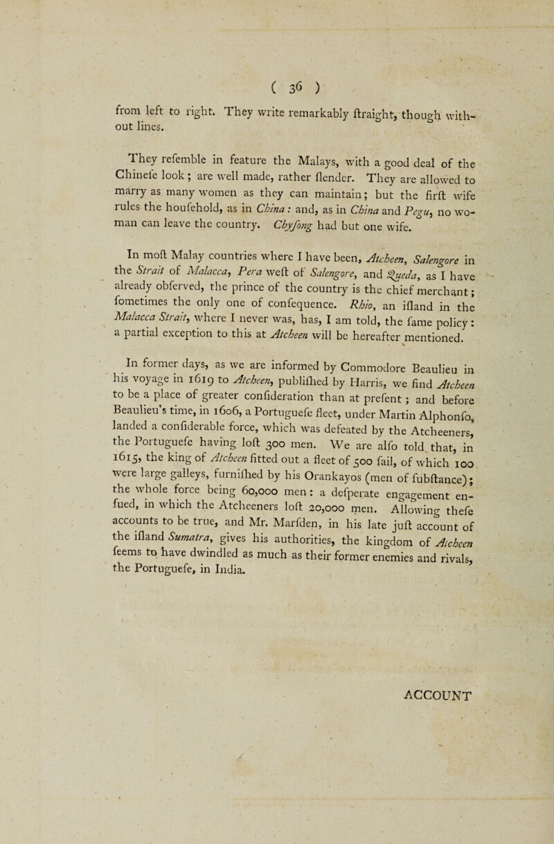 from left to right. They write remarkably ftraight, though with- out lines. They referable in feature the Malays, with a good deal of the Chineie look; are well made, rather flender. They are allowed to marry as many women as they can maintain; but the fir ft wife rules the houfehold, as in China .* and, as in China and Pegu^ no wo- man can leave Lhe countiy. Cbyjong had but one wife. In moft Malay countries where I have been, Atcheen, Salengore in the Strait of Malacca, Pera weft of Salengore, and %ueda9 as I have already obferved, the prince of the country is the chief merchant; lometimes the only one of confequence. Rbio, an ifland in the Malacca Strait, where I never was, has, I am told, the fame policy: a partial exception to this at Atcheen will be hereafter mentioned. v In foitner clays, as we are informed by Commodore Beaulieu in his voyage in 1619 to Atcheen, publifhed by Harris, we find Atcheen to be a place of greater confideration than at prefent; and before Beaulieu s time, in 1606, a Portuguefe fleet, under Martin Alphonfo, landed a confideiable force, which was defeated by the Atcheeners, the Portuguefe having loft 300 men. We are alfo told that, in 1615, the king of Atcheen fitted out a fleet of 500 fail, of which 100 were large galleys, furnilhed by his Orankayos (men of fubftance); the whole force being 60,000 men: a defperate engagement enl fued, in which the Atcheeners loft 20,000 men. Allowing thefe accounts to be true, and Mr. Marfden, in his late juft account of the ifland Sumatra, gives his authorities, the kingdom of Atcheen feems to have dwindled as much as their former enemies and rivals, the Portuguefe, in India. ACCOUNT 1 ■*V