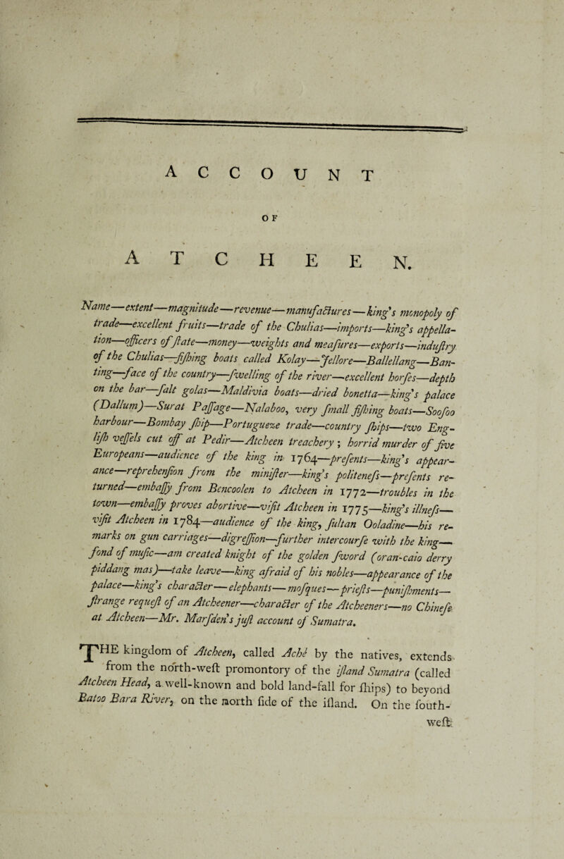 account O F A T C H E E N. Name extent magnitude—revenue—manufactures—king’s monopoly of trade—excellent fruits—trade of the Chulias—imports—kings appella¬ tion officers of/late—money—weights and meafures—exports—indufry of the Chulias fifing boats called Kolay—Jellore—Bailedang—Ban¬ ting—face of the country -fwelling of the river—excellent horfes—depth on the bar—fait golas—Maldivia boats—dried bonetta—kings palace (Dallum) Surat P affiage—Nalaboo, very fmall fifing boats—Soofoo harbour Bombay JJjip—Portuguese trade—country frips—two Eng- If veffiels cut off at Pedir—Atcheen treachery ; horrid murder of five Europeans—audience of the king im 1764—prefents—king s appear¬ ance—reprehenfion from the minfer—king’s politenefs-prefents re¬ turned embaffiy from Bencoolen to Atcheen in 1772—troubles in the town embaffiy proves abortive—vifit Atcheen in 1775—king’s illnefs_ vifit Atcheen in 1784—,audience of the king, fultan Ooladine—his re¬ marks on gun carnages—digreffon—further intercourfe with the king_ fond of mufic—am created knight of the golden fword (oran-caio derry piddang mas)—take leave—king afraid of his nobles—appearance of the palace king s charadler—elephants— mofques—priefis—punfments_ firange requejl of an Atcheener—charadler of the Ate keener s—no Chinefr at Atcheen Air. Alarfden s jifi account oj Sumatra. % THE kingdom of Atcheen, called Achl by the natives, extends- from the north-weft promontory of the ijland Sumatra (called Atcheen Head, a well-known and bold land-fall for fhips) to beyond Batoo Bara River, on the north fide of the illand. On the fouth- weft