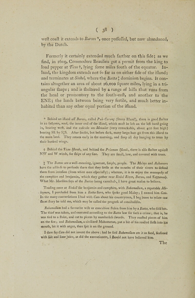 weft coaft it extends to Baroos % once poffefted, but now abandoned, by the Dutch. / \ Formerly it certainly extended much farther on this fide; as we find, in 1619, Commodore Beaulieu got a permit from the king to load pepper at 'Ticoo f, lying fome miles fouth of the equator. In¬ land, the kingdom extends not fo far as on either fide of the ifland; and terminates at Sinke/, where the Batta\ dominion begins. It con¬ tains altogether an area of about 26,000 fquare miles, lying in a tri¬ angular ftiape; and is ilieltered by a range of hills that runs from the head or promontory to the fouth-eaft, and another to the ENE; the lands between being very fertile, and much better in¬ habited than any other equal portion of the ifland. * Behind an ifland off Baroos, called Pulo Carang (Stony Ifland), there is good fnelter in 10 fathoms, mud-, the inner end of the ifland, which mud be left on the left hand going in, bearing weft, and the cafcade on Mazular (very remarkable, about 400 feet high) bearing SE by SIS. After funfet, but before dark, many large bats go from this ifland to the main land. They return early in the morning, and fleep all day hanging to trees by their hooked wings. t Behind the Ticoo IJlands, and behind the Priaman IJlands, there is alfo fhelter againft NW and W winds, for fhips ol any fize. They are finall, low, and covered with trees. t The Battas are a well-meaning, ignorant, Ample, people. The Malays and Atcheeners have the addrefs to perfuade them that they fettle at the mouths of their rivers to defend them from invaflon (from white men efpecially) ; whereas, it is to enjoy the monopoly of the camphire and benjamin, which they gather near Sinkel River, Baroos, and Tappanooly. What Mr. Marfden fays of the Battas being cannibals^ I have great reafon to believe. Trading once at Sinkell for benjamin and camphire, with BabamaUum, a reputable Ma- layman, I purchafed from him a Batta Have, who fpoke good Malay; I named him Cato. In the many converfations I had with Cato about his countrymen, I beg leave to relate one fhort ftory he told me, which may be called the progrefs of cannibalifm. Babamallum had a favourite wife or concubine ftolen from him by a Batta, who fold her. The thief was taken, and executed according to the Batta law for fuch a crime ; that is, he was tied to a ftake, and cut to pieces by numberlefs fwords. They roafted pieces-of him on the fire ; and Babamallum, a civilized Mahometan, put a bit of his roafted fiefti into his mouth, bit it with anger, then fpit it on the ground. I dare fay Cato did not invent the above : had he faid Babamallum ate it as food, feafoned with fait and lime juice, as did the executioners, I fhould not have believed him.