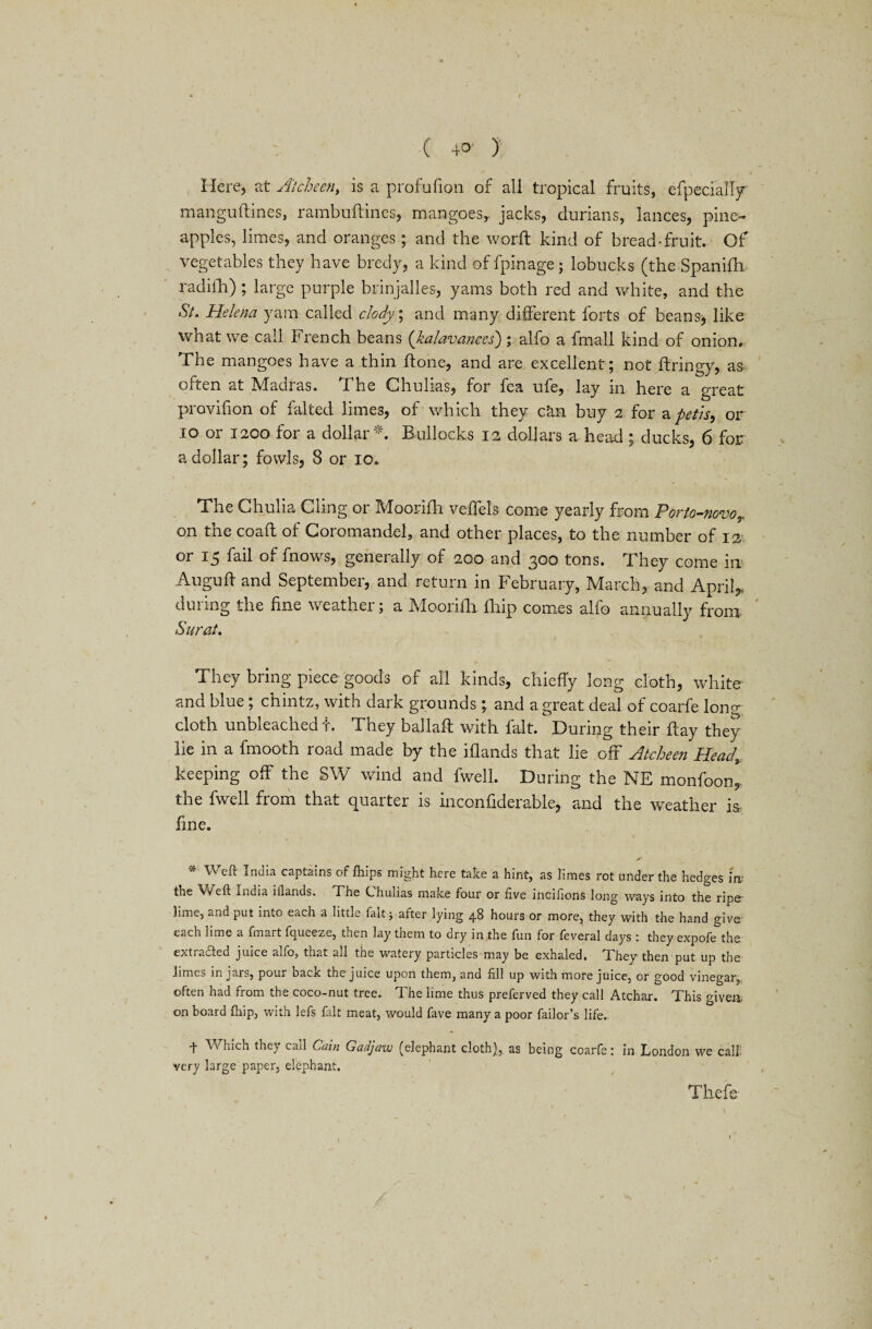 ( 40 ) Here, at Atcheen, is a profufion of all tropical fruits, cfpecially manguftines, rambuflines, mangoes,. jacks, durians, lances, pine¬ apples, limes, and oranges; and the world kind of bread-fruit. Of vegetables they have bredy, a kind of fpinage; lobucks (the Spanifh. radilh) ; large purple brinjalles, yams both red and white, and the St. Helena yam called clody; and many different forts of beans, like what we call French beans (kalavanees); alfo a fmall kind of onion* The mangoes have a thin if one, and are excellent; not ftringy, as often at Madras. The Chulias, for fea ufe, lay in here a great provifion of falted limes, of which they can buy 2 for apetis, or 10 or 1200 for a dollar*. Bullocks 12 dollars a head ; ducks, 6 for a dollar; fowls, 8 or 10. The Chulia Cling or Moorifh veifels come yearly from Pmo-novoT on the coafl of Coromandel, and other places, to the number of 12 or 15 fail of fnows, generally of 200 and 300 tons. They come in Aiiguff and September, and return in February, March, and Aprils during the fine weather; a Moorifh fhip comes alfo annually from Surat. » ■ / * They bring piece goods of all kinds, chiefly long cloth, white and blue; chintz, with dark grounds; and a great deal of coarfe long doth unbleached t. They ballaft with fait. During their flay they lie in a fmooth road made by the iflands that lie off Atcheen Headv keeping off the SW wind and fwell. During the NE monfoon, the fwell from that quarter is inconfiderable, and the weather i$> fine. •» Weft India captains of fhips might here take a hint, as limes rot under the hedges ir* the Weft India iflands. The Chulias make four or five incifions long ways into the ripe- lime, and put into each a little fait; after lying 48 hours or more, they with the hand give each lime a fmart fqueeze, then lay them to dry in the fun for feveral days : they expofe the ext ladled juice a^io, that all the watery particles may be exhaled, T. hey then put up the limes in jars, pour deck the juice upon them, and fill up with more juice, or good vinegar, often had from the coco-nut tree. The lime thus preferved they call Atchar. This given on board (hip, with lefs fait meat, would fave many a poor failor’s life.. f Which they call Cain Gadjaw (elephant cloth), as being coarfe: in London we call, very large paper, elephant. Tliefe