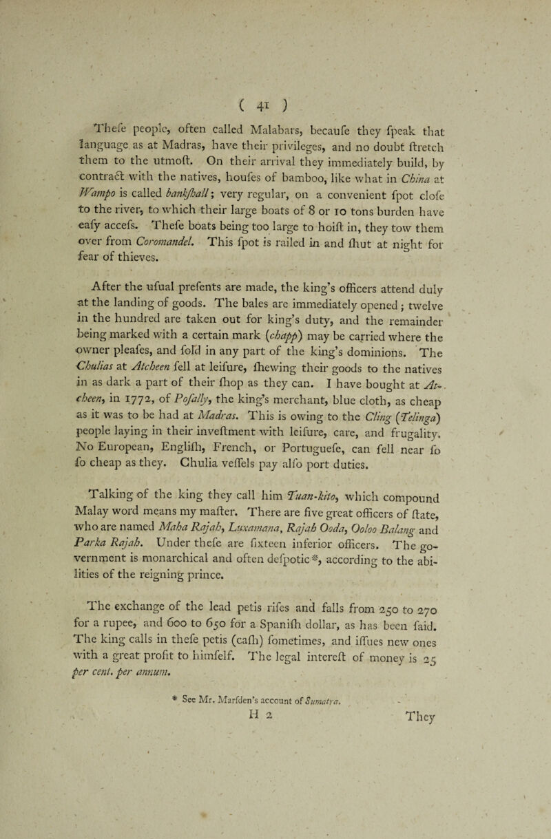 Theie people, often called Malabars, becaufe they fpeak that language as at Madras, have their privileges, and no doubt ftretch them to the utmolb. On their arrival they immediately build, by contraft with the natives, houfes of bamboo, like what in China at IVampo is called hankjhall; very regular, on a convenient fpot clofe to the river, to which their large boats of 8 or io tons burden have eafy accefs. Thefe boats being too large to hoift in, they tow them over from Coromandel. This fpot is railed in and ihut at night for fear of thieves. After the ufual prefents are made, the king’s officers attend duly at the landing of goods. The bales are immediately opened ; twelve in the hundred are taken out for king’s duty, and the remainder being marked with a certain mark (chapp) may be carried where the owner pleafes, and fold in any part of the king’s dominions. The Chulias at Atcheen fell at leifure, ihewing their goods to the natives in as dark a part of their (hop as they can. I have bought at At-, cheen, in 1772, of P of ally, the king’s merchant, blue cloth, as cheap as it was to be had at Madras. This is owing to the Cling (jTelingd) people laying in their inveftment with leifure, care, and frugality. No European, Englifh, French, or Portnguefe, can fell near fo fo cheap as they. Chulia velfels pay alfo port duties. Talking of the king they call him Tuan-kito, which compound Malay word means my matter. There are five great officers of date, who are named Rdaha B.ajah, Cuxamana, Rajah Coda, Coloo Balang and Parka Rajah. Under thefe are fixteen inferior officers. The go¬ vernment is monarchical and often defpotic *, according to the abi¬ lities of the reigning prince. The exchange of the lead petis rifes and falls from 250 to 270 for a rupee, and 600 to 650 for a Spanifh dollar, as has been faid. The king calls in thefe petis (cadi) fometimes, and iffiies new ones with a great profit to himfelf. The legal filtered of money is 25 per cent, per annum. *' See Mr. Marfden’s account of Sumatra. Id 2