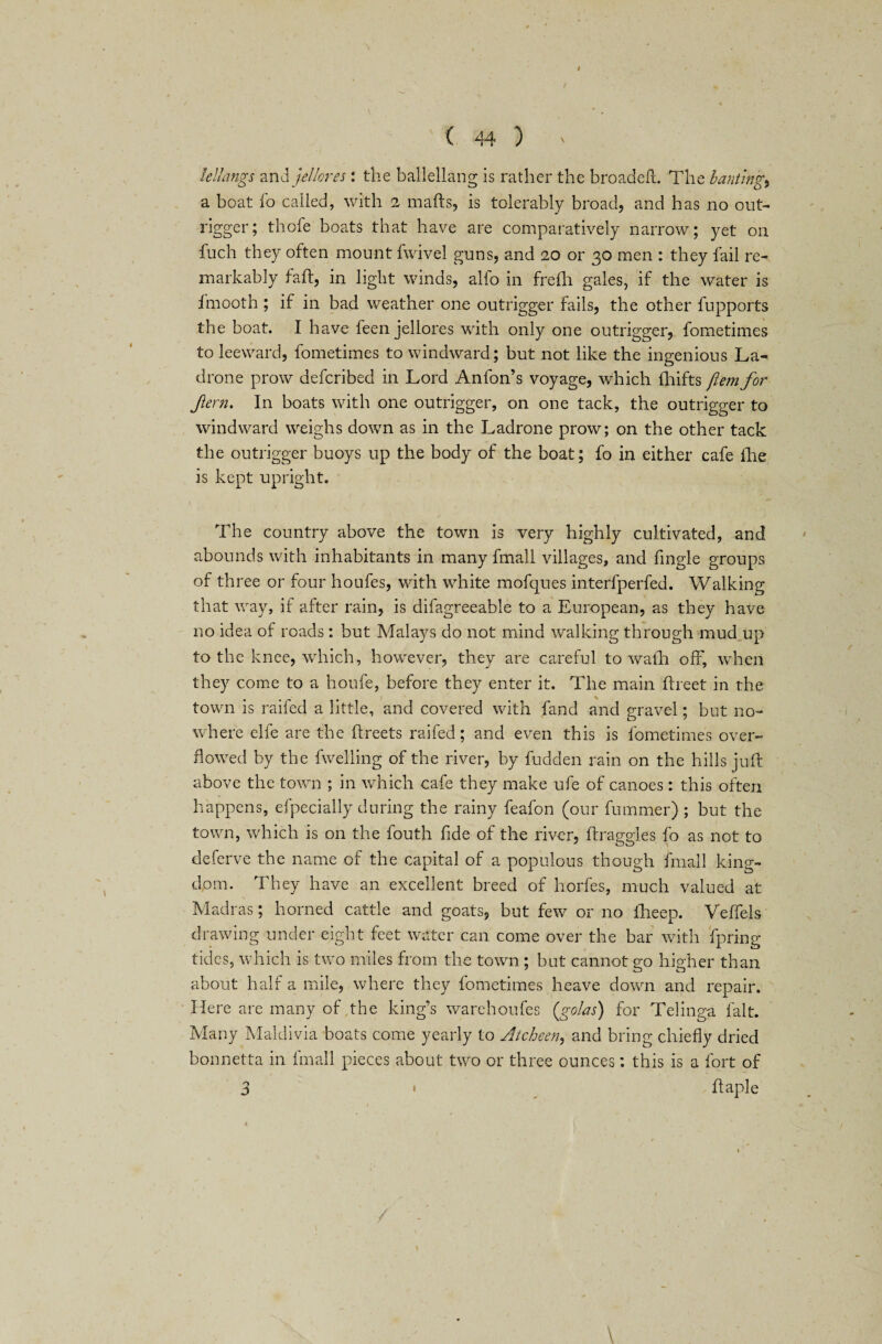 kl/^ings and jel/ores: the ballellang is rather the broadeft. The bantings a boat fo called, with 2 mails, is tolerably broad, and has no out¬ rigger; thofe boats that have are comparatively narrow; yet on fuch they often mount fwivel guns, and 20 or 30 men : they fail re¬ markably fail, in light winds, alfo in frefh gales, if the water is Imooth ; if in bad weather one outrigger fails, the other fupports the boat. I have feen jellores with only one outrigger, fometimes to leeward, fometimes to windward; but not like the ingenious La- drone prow defcribed in Lord Anfon’s voyage, which fhifts ftem for fern. In boats with one outrigger, on one tack, the outrigger to windward weighs down as in the Ladrone prow; on the other tack the outrigger buoys up the body of the boat; fo in either cafe lhe is kept upright. The country above the town is very highly cultivated, and abounds with inhabitants in many fmall villages, and fingle groups of three or four houfes, with white mofques interfperfed. Walking that way, if after rain, is difagreeable to a European, as they have no idea of roads; but Malays do not mind walking through mud up to the knee, which, however, they are careful to walh off, when they come to a houfe, before they enter it. The main flxeet in the town is raffed a little, and covered with fand and gravel; but no¬ where elfe are the flreets raffed; and even this is fometimes over¬ flowed by the fwelling of the river, by fudden rain on the hills juft above the town ; in which cafe they make ufe of canoes: this often happens, efpecially during the rainy feafon (our fummer) ; but the town, which is on the fouth fide o! the river, llraggles fo as not to deferve the name of the capital of a populous though fmall king¬ dom. They have an excellent breed of horfes, much valued at Madras; horned cattle and goats, but few or no fheep. Veffels drawing under eight feet water can come over the bar with fpring tides, which is two miles from the town ; but cannot go higher than about half a mile, where they fometimes heave down and repair. Here are many of the king’s w^arehoufes (.golas) for Telinga lalt. Many Maldivia boats come yearly to Atcheen, and bring chiefly dried bonnetta in fmall pieces about two or three ounces: this is a fort of 3 • ffaple 4 ' (